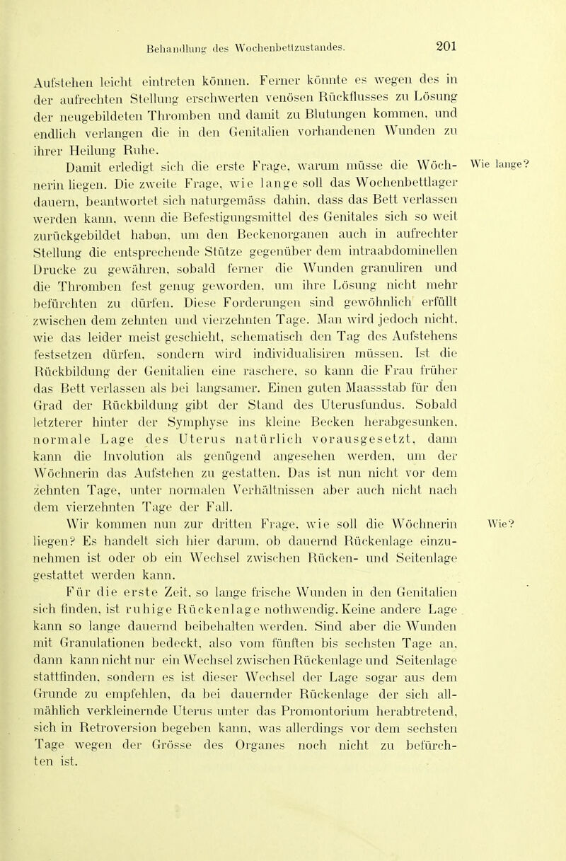 Aufstehen leicht eintreten können. Ferner könnte es wegen des in der aufrechten SteUung erschwerten venösen Rückflusses zu Lösung der neugebildeten Thromben und damit zu Blutungen kommen, und endlich verlangen die in den Genitalien vorhandenen Wunden zu ihrer Heilung Ruhe. Damit erledigt sicli die erste Frage, warum müsse die Wöch- Wie lauge? nerin hegen. Diezweite Frage, wie lange soU das Wochenbettlager dauern, beantwortet sich naturgemäss dahin, dass das Bett verlassen werden kann, wenn die Befestigungsmittel des Genitales sich so weit zurückgebildet haben, um den Beckenorganen auch in aufrechter Stellung die entsprechende Stütze gegenüber dem intraabdominellen Drucke zu gewähren, sobald ferner die Wunden granuliren und die Thromben fest genug geworden, um ihre Lösung nicht mehr befürchten zu dürfen. Diese Forderungen sind gewöhnlich erfüllt zwischen dem zehnten und vierzehnten Tage. Man wird jedoch nicht, wie das leider meist geschieht, schematisch den Tag des Aufstehens festsetzen dürfen, sondern wird individualisiren müssen. Ist die Rückbildung der Genitalien eine raschere, so kann die Frau früher das Bett verlassen als bei langsamer. Einen guten Maassstab für den Grad der Rückbildung gibt der Stand des Uterusfundus. Sobald letzterer hinter der Symphyse ins kleine Becken herabgesunken, normale Lage des Uterus natürlich vorausgesetzt, dann kann die Involution als genügend angesehen werden, um der Wöchnerin das Aufstehen zu gestatten. Das ist nun nicht vor dem zehnten Tage, unter normalen Verhältnissen aber auch nicht nach dem vierzehnten Tage der Fall. Wir kommen nun zur dritten Frage, wie soll die Wöchnerin Wie? liegen? Es handelt sich hier darum, ob dauernd Rückenlage einzu- nehmen ist oder ob ein Wechsel zwischen Rücken- und Seitenlage gestattet werden kann. Für die erste Zeit, so lange frische Wunden in den Genitalien sich tmden, ist ruhige Rückenlage nothwendig. Keine andere Lage kann so lange dauernd beibehalten werden. Sind aber die Wunden mit Granulationen bedeckt, also vom fünften bis sechsten Tage an, dann kann nicht nur ein Wechsel zwischen Rückenlage und Seitenlage stattfinden, sondern es ist dieser Wechsel der Lage sogar aus dem Grunde zu empfehlen, da bei dauernder Rückenlage der sich all- mählich verkleinernde Uterus unter das Promontorium herabtretend, sich in Retroversion begeben kann, was allerdings vor dem sechsten Tage wegen der Grösse des Organes noch nicht zu befürch- ten ist.