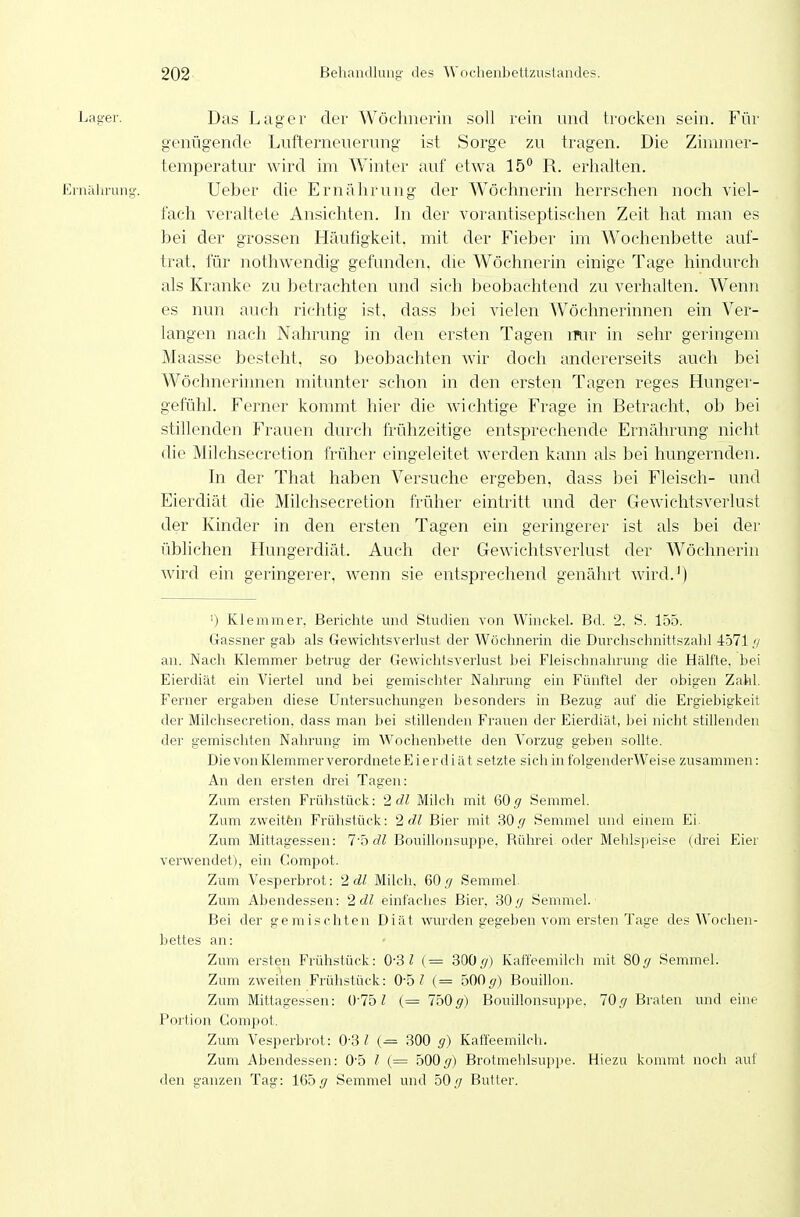 Lager. Das Lager der Wöchnerin soll rein und trocken sein. Für genügende Lufterneuerung ist Sorge zu tragen. Die Zimmer- temperatur wird im Winter auf etwa 15 R. erhalten. Ernährung'. Ueber die Ernälirung der Wöchnerin herrschen noch viel- fach veraltete Ansichten. In der vorantiseptischen Zeit hat man es bei der grossen Häufigkeit, mit der Fieber im W^ochenbette auf- trat, für nothwendig gefunden, die Wöchnerin einige Tage hindurch als Kranke zu betrachten und sich beobachtend zu verhalten. Wenn es nun auch richtig ist, dass bei vielen Wöchnerinnen ein Ver- langen nach Nahrung in den ersten Tagen mir in sehr geringem Maasse besteht, so beobachten wir doch andererseits auch bei Wöchnerinnen mitunter schon in den ersten Tagen reges Hunger- gefühl. Ferner kommt hier die wichtige Frage in Betracht, ob bei stillenden Frauen durch frühzeitige entsprechende Ernährung niclit die Milchsecretion früher eingeleitet werden kann als bei hungernden. In der That haben Versuche ergeben, dass bei Fleisch- und Eierdiät die Milchsecretion früher eintritt und der Gewichtsverlust der Kinder in den ersten Tagen ein geringerer ist als bei der üblichen Plungerdiät. Auch der Gewichtsverlust der Wöchnerin wird ein geringerer, wenn sie entsprechend genährt wird.') '■) Klemmer, Berichte und Studien yon Winckel. Bd. 2. S. 155. Gassner gab als Gewichtsverlust der Wöchnerin die Durchschnittszahl 4571 // an. Nach Klemmer betrug der Gewichtsverlust bei Fleischnahrung die Hälfte, bei Eierdiät ein Viertel und bei gemischter Nahrung ein Fünftel der obigen Zahl. Ferner ergaben diese Untersuchungen besonders in Bezug auf die Ergiebigkeit der Milchsecretion, dass man bei stillenden Frauen der Eierdiät, bei nicht stillenden der gemischten Nahrung im Wochenbette den Vorzug geben sollte. Die von Klemmer verordnete E i e r d i ä t setzte sich in folgenderWeise zusammen: An den ersten drei Tagen: Zum ersten Frülistück: 2 dl Milch mit ßO g Semmel. Zum zweitfen Frühstück: 2 dl Bier mit SO g Semmel und einem Ei. Zum Mittagessen: T'bdl Bouillonsuppe. Rührei oder Mehlspeise (drei Eier vei'wendet), ein Compot. Zum Vesperbrot: 2dl Milch, 60^ Semmel Zum Abendessen: 2dl einfaches Bier, 30y Semmel. Bei der gemischten Diät wurden gegeben vom ersten Tage des Wochen- bettes an: Zum ersten Frühstück: OSl (= 300y) Kaffeemilch mit 805 Semmel. Zum zweiten Frühstück: 0-5? (= 500 </) Bouillon. Zum Mittagessen: (Vlb l (= 7505') Bouillonsuppe. 70Braten und eine Portion Compot. Zum Vesperbrot: 0-3 ^ (= 300 g) Kaffeemilch. Zum Abendessen: 0'5 l (= 500 </) Brotmehlsuppe. Hiezu kommt noch auf den ganzen Tag: 165 </ Semmel und 50y Butter.
