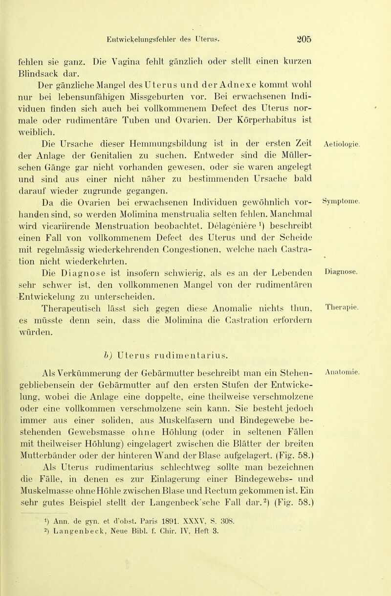 fehlen sie ganz. Die Vagina fehlt gänzlich oder stellt einen kurzen Blindsack dar. Der gänzliche Mangel des Uterus und derAdnexe kommt wohl nur bei lebensunfähigen Missgeburten vor. Bei erwachsenen Indi- viduen finden sich auch bei vollkommenem Defect des Uterus nor- male oder rudimentäre Tuben und Ovarien. Der Körperhabitus ist weiblich. Die Ursache dieser Hemmungsbildung ist in der ersten Zeit Aetiologie. der Anlage der Genitalien zu suchen. Entweder sind die Müller- schen Gänge gai' nicht vorhanden gewesen, oder sie waren angelegt und sind aus einer nicht näher zu bestimmenden Ursache bald darauf wieder zugrunde gegangen. Da die Ovarien bei erwachsenen Individuen gewöhnlich vor- Symptome, banden sind, so werden Molimina menstrualia selten fehlen. Manchmal wird vicariirende Menstruation beobachtet. Delageniere ^) beschreibt einen Fall von vollkommenem Defect des Uterus und der Scheide mit regelmässig wiederkehrenden Gongestionen, welche nach Gastra- tion nicht wiederkehrten. Die Diagnose ist insofern schwierig, als es an der Lebenden Diagnose, sehr schwer ist. den vollkommenen Mangel von der rudimentären ■Entwickelung zu unterscheiden. Therapeutisch lässt sich gegen diese Anomalie nichts thun. Therapie, es müsste denn sein, dass die Molimina die Gastration erfordern würden. h) Uterus rudimentarius. Als Verkümmerung der Gebärmutter beschreibt man ein Stehen- Anatomie, gebliebensein der Gebärmutter auf den ersten Stufen der Entwicke- lung, wobei die Anlage eine doppelte, eine theilweise verschmolzene oder eine vollkommen verschmolzene sein kann. Sie besteht jedoch immer aus einer soliden, aus Muskelfasern und Bindegewebe be- stehenden Gewebsmasse ohne Höhlung (oder in seltenen Fällen mit theilweiser Höhlung) eingelagert zwischen die Blätter der breiten Mutterbänder oder der hinteren Wand der Blase aufgelagert. (Fig. 58.) Als Uterus rudimentarius schlechtweg sollte man bezeichnen die Fälle, in denen es zur Einlagerung einer Bindegewebs- und Muskelmasse ohne Höhle zwischen Blase und Bectum gekommen ist. Ein sehr gutes Beispiel stellt der Langenbeck'sche Fall dar.^) (Fig. 58.) 1) Ann. de gyn. et d'obst. Paris 1891. XXXV, S. 308. 2) Langenbeck. Neue Eibl. f. Chir. IV, Heft 3.