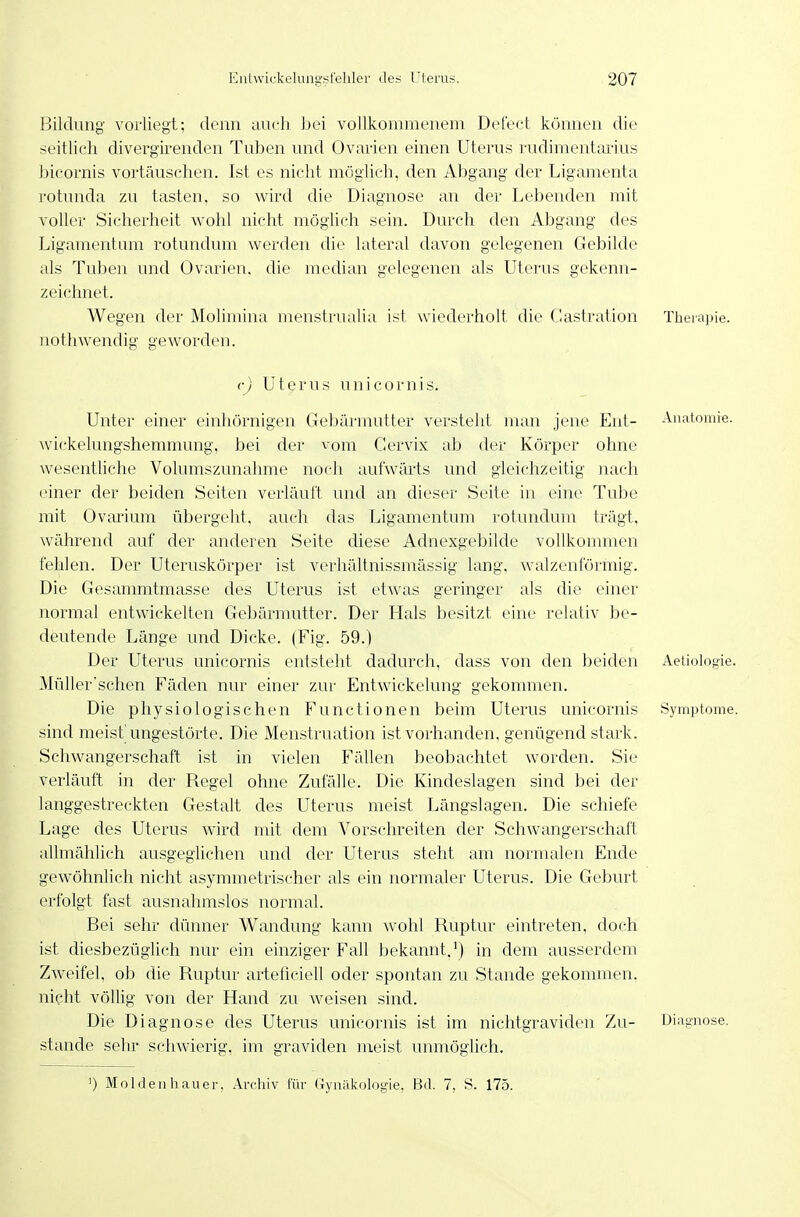 Bildung vorliegt; denn auch l^ei vollkommenem Defect können die seitlich divergirenden Tuben und Ovarien einen Uterus rudimentarius bicornis vortäuschen. Ist es nicht möglich, den Abgang der Ligamenta rotunda zu tasten, so wird die Diagnose an der Lebenden voller Sicherheit wohl nicht möglich sein. Durch den Abgang mit des Ligamentum rotundum werden die lateral davon gelegenen Gebilde als Tuben und Ovarien, zeichnet. die median gelegenen als Uterus gekenn- Wegen der Molimina menstrualia ist wiederholt die Castration nothwendig geworden. Therapie. c) Uterus unicornis. Unter einer einhörnigen Gebärmutter versteht man jene Ent- Anatomie. \vickelungshemmung, bei der vom Gervix ab der Körper ohne wesentliche Volumszunahme noch aufwärts und gleichzeitig nach einer der beiden Seiten verläuft und an dieser Seite in eine Tube mit Ovarium übergeht, auch das Ligamentum rotundum trägt, während auf der anderen Seite diese Adnexgebilde vollkommen fehlen. Der Uteruskörper ist verhältnissmässig lang, walzenförmig. Die Gesammtmasse des Uterus ist etwas geringer als die einer normal entwickelten Gebärmutter. Der Hals besitzt eine relativ be- deutende Länge und Dicke. (Fig. 59.) Der Uterus unicornis entsteht dadurch, dass von den beiden Aetiologie. Müller'schen Fäden nur einer zur Entwickelung gekommen. Die physiologischen Functionen beim Uterus unicornis Symptome, sind meist'ungestörte. Die Menstruation ist vorhanden, genügend stark. Schwangerschaft ist in vielen Fällen beobachtet worden. Sie verläuft in der Regel ohne Zufälle. Die Kindeslagen sind bei der langgestreckten Gestalt des Uterus meist Längslagen. Die schiefe Lage des Uterus wird mit dem Vorschreiten der Schwangerschaft allmählich ausgeglichen und der Uterus steht am normalen Ende gewöhnlich nicht asymmetrischer als ein normaler Uterus. Die Geburt erfolgt fast ausnahmslos normal. Bei sehr dünner Wandung kann Avohl Ruptur eintreten, doch ist diesbezügUch nur ein einziger Fall bekannt.') in dem ausserdem Zweifel, ob die Ruptur arteficiell oder spontan zu Stande gekommen, nicht vöHig von der Hand zu weisen sind. Die Diagnose des Uterus unicornis ist im nichtgraviden Zu- Diagnose, stände sehr schwierig, im graviden meist unmöglich. ') Moldeahauer, Archiv für (Tynälcologie, Bd. 7, S. 175.