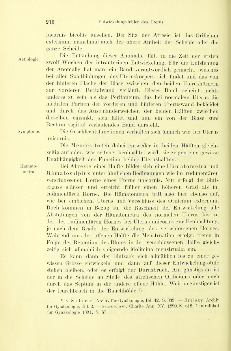 bicomis bicollis ansehen. Der Sitz der Atresie ist das Orificium externum, manchmal anch der obere Antheil der Scheide oder die ganze Seheide. . . , . Die Entstehung dieser Anomalie fällt in die Zeit der ersten Aetioloo-ie. , i • , , • n . -, , zwoll Wochen der mtrauternien Entwickelung. Für die Entstehung der Anomalie hat man ein Band verantwortlich gemacht, welches bei allen Spaltbildungen des Uteruskörpers sich findet und das von der hinteren Fläche der Blase zwischen den beiden Uterushörnern zur vorderen Rectalwand verläuft. Dieses Band scheint nichts anderes zu sein als das Peritoneum, das bei normalem Uterus die medialen Partien der vorderen und hinteren Uteruswand bekleidet und durch das Auseinanderweichen der beiden Flälften zwischen dieselben einsinkt, sich faltet und nun ein von der Blase zum Rectum sagittal verlaufendes Band darstellt. Symptome. Die C4eschlechtsfunctionen verhalten sich ähnlich wie bei Uterus unicornis. Die Menses treten dabei entweder in beiden Hälften gleich- zeitig auf oder, was seltener beobachtet wird, sie zeigen eine gewisse Unabhängigkeit der Function beider Uterushälften. Hämato- Bei Atresie einer Hälfte bildet sich eine Hämatometra und metra. Hämatosalpinx unter ähnlichen Bedingungen wie im rudimentären verschlossenen Florne eines Uterus unicornis. Nur erfolgt der Blut- erguss stärker und erreicht früher einen höheren Grad als im rudimentären Florne. Die Flämatometra tritt also hier ebenso auf, wie bei einfachem Uterus und Verschluss des Orificium externum. Doch kommen in Bezug auf die Raschheit der Entwickelung alle Abstufungen von der Hämatometra des normalen Uterus bis zu der des rudimentären Hornes bei Uterus unicornis zur Beobachtung, je nach dem Grade der Entwickelung des verschlossenen Hornes. Während aus. der offenen Hälfte die Menstruation erfolgt, treten in Folge der Retention des Blutes in der verschlossenen Hälfte gleich- zeitig sich allmählich steigernde Molimina menstrualia ein. Es kann dann der Blutsack sich allmähUcli bis zu einer ge- wissen Grösse entwickeln und dann auf dieser Entwickelungsstufe stehen bleiben, oder es erfolgt der Durchbruch. Am günstigsten ist der in die Scheide an Stelle des atretischen Orificiums oder auch durch das Septum in die andere offene Höhle. Weit ungünstiger ist der Durchbruch in die Bauchhöhle.') ') V. Sichei er. Archiv für Gynäkologie, Bd. 42. S. 339. — ßreisky. Archiv für Gynäkologie, Bd. 2.— Gusserow, Charite Ann. XV. 1890, S. 618. Gentraiblatt für Gynäkologie 1891, S. 87.