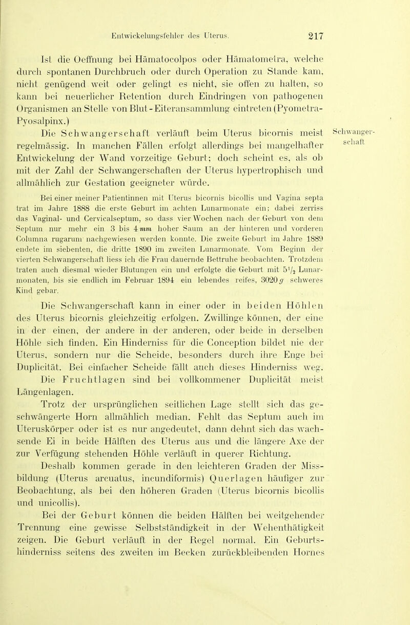 Ist die Oeffnung bei Hämatocolpos oder Hämatomelra, welche durch spontanen Durchbruch oder durch Operation zu Stande kam, niclit genügend weit oder gelingt es nicht, sie offen zu halten, so kann bei neuerlicher Retention durch Eindringen von pathogenen Organismen an Stehe von Blut-Eiteransammlung eintreten (Pyometra- Pj'osalpinx.) Die Schwangerschaft verläuft beim Uterus bicornis meist Schwaugei- regelmässig. In manchen Fällen erfolgt allerdings bei mangelhafter feflia^t Entwickelung der Wand vorzeitige Geburt; doch scheint es. als ob mit der Zahl der Schwangerschaften der Uterus hypertrophisch und allmäWich zur Gestation geeigneter würde. Bei einer meiner Patientinnen mit Uterus bicornis bicollis und Vagina septa trat im Jahre 1888 die erste Geburt im achten Lunarmonate ein; dabei zerriss das Vaginal- und Cervicalseptum, so dass vier Wochen nach der Geburt von dem Septum nur mehr ein 3 bis 4:Wiot hoher Saum an der hinteren und vorderen Cohimna rugarum nachgewiesen werden konnte. Die zweite Geburt im Jahre 1889 endete im siebenten, die dritte 1890 im zweiten Lunarmonate. Vom Beginn der vierten Scliwaugerschaft Hess ich die Frau dauernde Bettruhe beobachten. Trotzdem traten auch diesmal wieder Blutungen ein und erfolgte die Geburt mit 5'/2 Lunar- monaten, bis sie endhch im Febmar 1894 ein lebendes reifes, 30205' schweres Kind gebar. Die Schwangerschaft kann in einer oder in beiden Höhlen des Uterus bicornis gleichzeitig erfolgen. Zwillinge können, der eine in der einen, der andere in der anderen, oder beide in derselben Höhle sich finden. Ein Hinderniss für die Conception bildet nie der Uterus, sondern nur die Scheide, besonders durch ihre Enge bei Duplicität. Bei einfacher Scheide fällt auch dieses Hinderniss weg. Die Fruchtlagen sind bei vollkommener Duplicität meist Längenlagen. Trotz der ursprünglichen seitlichen Lage stellt sich das ge- schwängerte Horn ahmählich median. Fehlt das Septum auch im Uteruskörper oder ist es nur angedeutet, dann dehnt sich das wach- sende Ei in beide Hälften des Uterus aus und die längere Axe der zur Verfügung stehenden Höhle verläuft in querer Richtung. Deshalb kommen gerade in den leichteren Graden der Miss- bildung (Uterus arcuatus, incundiformis) Querlagen häufiger zur Beobachtung, als bei den höheren Graden (Uterus bicornis bicoUis und unicoUis). Bei der Geburt können die beiden Hälften bei weitgehender Trennung eine gewisse Selbstständigkeit in der Wehenthätigkeit zeigen. Die Geburt verläuft in der Regel normal. Ein Geburts- hinderniss seitens des zAveiten im Becken ziu'ückbleibenden Hornes