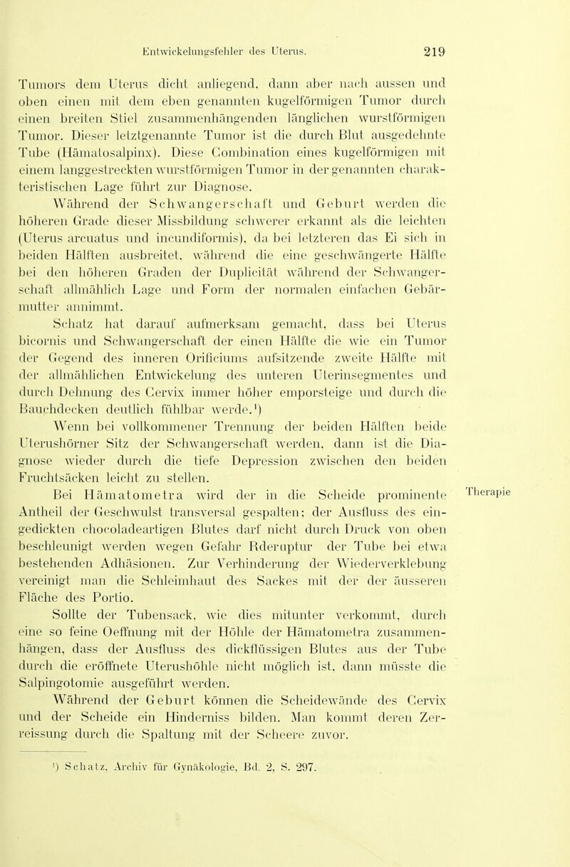 Tumors dem üteiais dicht anlifgeiid. dann aber nach aussen und oben einen mit dem eben genannten kugelförmigen Tumor durch einen breiten Stiel zusammenhängenden länglichen wurstförmigen Tumor. Dieser letztgenannte Tumor ist die durch Blut ausgedehnte Tube (Hämatosalpinx). Diese Gombination eines kugelförmigen mit einem langgestreckten Avurstförmigen Tumor in der genannten charak- teristischen Lage führt zur Diagnose. Während der Schwangerschaft und Geburt werden die höheren Grade dieser Missbildung schwerer erkannt als die leichten (Uterus arcuatus und incundiformis), da bei letzteren das Ei sich in beiden Hälften ausbreitet, während die eine geschwängerte Hälfte bei den höheren Graden der Duplicität während der Schwanger- schaft allmählich Lage und Form der normalen einfachen Gebär- mutter annimmt. Schatz hat darauf aufmerksam gemacht, dass bei Uterus bicornis und Schwangerschaft der einen Hälfte die wie ein Tumor der Gegend des inneren Orificiums aufsitzende zweite Hälfte mit der allmählichen Entwickelung des unteren Uterinsegmentes und durch Dehnung des Gervix immer höher emporsteige und durch die Bauphdecken deutlich fühlbar werde.') Wenn bei vollkommener Trennung der beiden Hälften beide Uterushörner Sitz der Schwangerschaft werden, dann ist die Dia- gnose wieder durch die tiefe Depression zwischen den beiden Fruchtsäcken leicht zu stellen. Bei Llämatometra wird der in die Scheide prominente 'Iherapie Antheil der Geschwulst transversal gespalten: der Ausfluss des ein- gedickten chocoladeartigen Blutes darf nicht durch Druck von oben beschleunigt werden wegen Gefahr Rderuptur der Tube bei etwa bestehenden Adhäsionen. Zur Verhinderung der Wiederverklebung vereinigt man die Schleimhaut des Sackes mit der der äusseren Fläche des Portio. Sollte der Tubensack, wie dies mitunter verkommt, durch eine so feine Oeffnung mit der Höhle der Hämatometra zusammen- hängen, dass der Ausfluss des dickflüssigen Blutes aus der Tube durch die eröffnete Uterushöhle nicht möglich ist, dann müsste die Salpingotomie ausgeführt werden. Während der Geburt können die Scheidewände des Cervix und der Scheide ein Hinderniss bilden. Man kommt deren Zer- reissung durch die Spaltung mit der Scheere zuvor. ') Schatz, Archiv für Gynäkologie, Bd. 2, S. 297.