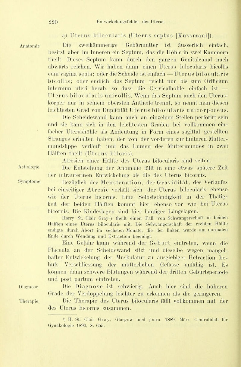 c) Uterus biloc-ularis (Uterus septus [Kussmaul]). Anatomie Die zweikämmerige Gebärmutter ist äusserlich eintach, besitzt alDer im Inneren ein Septum, das die Höhle in zwei Kammern theilt. Dieses Septum kann durch den ganzen Genitalcanal nach abwärts reichen. Wir haben dann einen Uterus bilocularis bicollis cum Vagina septa: oder die Scheide ist einfach — Uterus bilocularis bicollis; oder endlich das Septum reicht nur bis zum Oriticium internum uteri herab, so dass die Cervicalhöhle einfach ist — Uterus bilocularis unicollis. Wenn das Septum auch den Uterus- körper nur in seinem obersten Antheile trennt, so nennt man diesen leichtesten Grad von DupUcität Uterus bilocularis unicorporeus. Die Scheidewand kann auch an einzelnen Stellen perforirt sein und sie kann sich in den leichtesten Graden bei vollkommen ein- facher Uterushöhle als Andeutung in Form eines sagittal gestellten Stranges erhalten haben, der von der vorderen zur hinteren Mutter- mundslippe verläuft und das Lumen des Muttermundes in zwei Hälften theilt (Uterus biforis). Atresien einer H^älfte des Uterus bilocularis sind selten. Aetiolog-ie. Entstehung der Anomalie fällt in eine etwas spätere Zeit der intrauterinen Entwickelung als die des Uterus bicornis. Symptome. Bezüghch der Menstruation, der Gravidität, des Verlaufes bei einseitiger Atresie verhält, sich der Uterus bilocularis ebenso wie der Uterus bicornis. Eine Selbstständigkeit in der Thätig- keit der beiden Hälften kommt hier ebenso vor wie bei Uterus bicornis. Die Kindeslagen sind hier häufiger Längslagen. Harry St. Clair Gray') theilt einen Fall von Schwangerschaft in beiden Hälften eines Uterus bilocularis mit. Die Schwangerschaft der rechten Hiilfte endigte durch Abort im sechsten Monate, die der linken wurde am normalen Ende durch Wendung und Extraction beendigt. Eine Gefahr kann während der Geburt eintreten, wenn die Placenta an der Scheidewand sitzt und dieselbe wegen mangel- hafter Entwickelung der Muskulatur zu ausgiebiger Retraction be- hufs Verschliessung der mütterlichen Gefässe unfähig ist. Es können dann schwere Blutungen während der dritten Geburtsperiode und post partum eintreten. Diagnose. Die Diagnose ist schwierig. Auch hier sind die höheren Grade der Verdoppelung leichter zu erkennen als die geringeren. Therapie. Die Therapie des Uterus bilocularis fällt vollkommen mit der des Uterus bicornis zusammen. ') H. St. (Uair Gray. Glasgow med. journ. 1889. März. C^entralblatt für Gynäkologie 1890, S. 655.