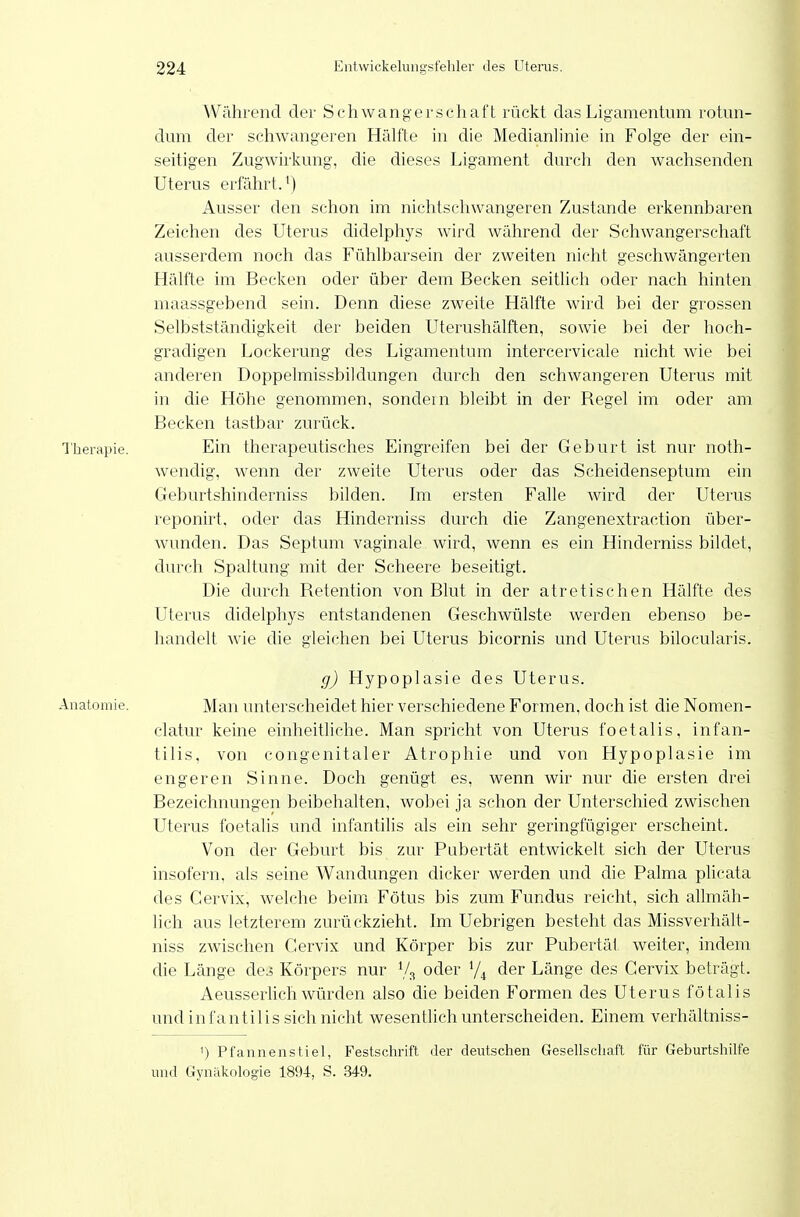 Während der Schwangerschaft rückt das Ligamentum rotun- dum der schwangeren Hälfte in die Medianlinie in Folge der ein- seitigen Zugwirkung, die dieses Ligament clurch den wachsenden Uterus erfährt.^) Ausser den schon im nichtschwangeren Zustande erkennbaren Zeichen des Uterus didelphys wird während der Schwangerschaft ausserdem noch das Fühlbarsein der zweiten nicht geschwängerten Hälfte im Becken oder über dem Becken seitlich oder nach hinten maassgebend sein. Denn diese zweite Hälfte wird bei der grossen Selbststänchgkeit der beiden Uterushälften, sowie bei der hoch- gradigen Lor-kerung des Ligamentum intercervicale nicht wie bei anderen Doppelniissbildungen durch den schwangeren Uterus mit in die Höhe genommen, sondern bleibt in der Regel im oder am Becken tastbar zurück. Therapie. Ein therapeutisches Eingreifen bei der Geburt ist nur noth- wendig, wenn der zweite Uterus oder das Scheidenseptum ein Geburtshinderniss bilden. Im ersten Falle wird der Uterus reponirt. oder das Hinderniss durch die Zangenextraction über- wunden. Das Septum vaginale wird, wenn es ein Hinderniss bildet, durch Spaltung mit der Scheere beseitigt. Die durch Retention von Blut in der atretischen Hälfte des Uterus didelphys entstandenen Geschwülste werden ebenso be- handelt wie die gleichen bei Uterus bicornis und Uterus bilocularis. g) Hypoplasie des Uterus. Anatomie. Man unterscheidet hier verschiedene Formen, doch ist die Nomen- clatur keine einheitliche. Man spricht von Uterus foetalis, infan- tilis, von congenitaler Atrophie und von Hypoplasie im engeren Sinne. Doch genügt es, wenn wir nur die ersten drei Bezeichnungen beibehalten, wobei ja schon der Unterschied zwischen Uterus foetalis und infantilis als ein sehr geringfügiger erscheint. Von der Geburt bis zur Pubertät entwickelt sich der Uterus insofern, als seine Wandungen dicker werden und die Palma plicata des Cervix, welche beim Fötus bis zum Fundus reicht, sich allmäh- lich aus letzterem zurückzieht. Im Uebrigen besteht das Missverhält- niss zwischen Cervix und Körper bis zur Pubertät weiter, indem die Länge dej Körpers nur Vs oder der Länge des Cervix beträgt. AeusserUchwürden also die beiden Formen des Uterus fötalis und infantilis sich nicht wesentlich unterscheiden. Einem verhältniss- 1) Pfanne HS fiel, Festschrift der deutschen Gesellschaft für Geburtshilfe und Gynäkologie 1894, S. 349.