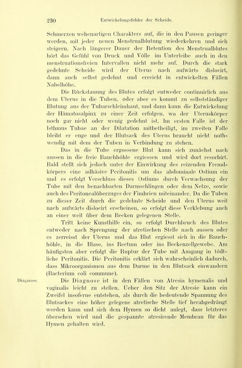 Schmerzen wehenartigen Charakters auf, die in den Pausen geringer werden, mit jeder neuen Menstrualblutung wiederkehren und sich steigern. Nach längerer Dauer der Retention des Menstrualblutes hört das Gefühl von Druck und Völle im Unterleibe auch in den menstruationsfreien Intervallen nicht mehr auf. Durch die stark gedehnte Scheide Avird der Uterus nach aufwärts dislocirt, dann auch selbst gedehnt und erreicht in entwickelten Fällen Nabelhöhe. Die Rückstauung des Blutes erfolgt entweder continuirlich aus dem Uterus in die Tuben, oder aber es kommt zu selbstständiger Blutung aus der Tubarschleimhaut, und dann kann die Entwickelung der Hämatosalpinx zu einer Zeit erfolgen, wo der Uteruskörper noch gar nicht oder wenig gedehnt ist. Im ersten Falle ist der Isthmus Tubae an der Dilatation mitbetheiligt, im zweiten Falle bleibt er enge und der Blutsack des Uterus braucht nicht noth- wendig mit dem der Tuben in Verbindung zu stehen. Das in die Tube ergossene Blut kann sich zunächst nach aussen in die freie Bauchhöhle ergiessen und wird dort resorbirt. Bald stellt sich jedoch unter der Einwirkung des reizenden Fremd- körpers eine adhäsive Peritonitis um das abdominale Ostium ein und es erfolgt Verschluss dieses Ostiums durch Verwachsung der Tube mit den benachbarten Darmschlingen oder dem Netze, sowie auch des Peritonealüberzuges der Fimbrien miteinander. Da die Tuben zu dieser Zeit durch die gedehnte Scheide und den Uterus weit nach aufwärts dislocirt erscheinen, so erfolgt diese Verklebung auch an einer weit über dem Becken gelegenen Stelle. Tritt keine Kunsthilfe ein, so erfolgt Durchbruch des Blutes entweder nach Sprengung der atretischen Stelle nach aussen oder es zerreisst der Uterus und das Blut ergiesst sich in die Bauch- höhle, in die Blase, ins Rectum oder ins Beckenzellgewebe. Am häufigsten aber erfolgt die Ruptur der Tube mit Ausgang in tödt- liche Peritonitis. Die Peritonitis erklärt sich wahrscheinlich dadurch, dass Mikroorganismen aus dem Darme in den Rlutsack einwandern (Bacterium coli commune). Diagnose. Die Diagnose ist in den Fällen von Atresia hymenalis und vaginalis leicht zu stellen. Ueber den Sitz der Atresie kann ein Zweifel insoferne entstehen, als durch die bedeutende Spannung des Blutsackes eine höher gelegene atretische Stelle tief herabgedrängt werden kann und sich dem Hymen so dicht anlegt, dass letzteres übersehen wird und die gespannte atresirende Membran für das Hymen gehalten wird.