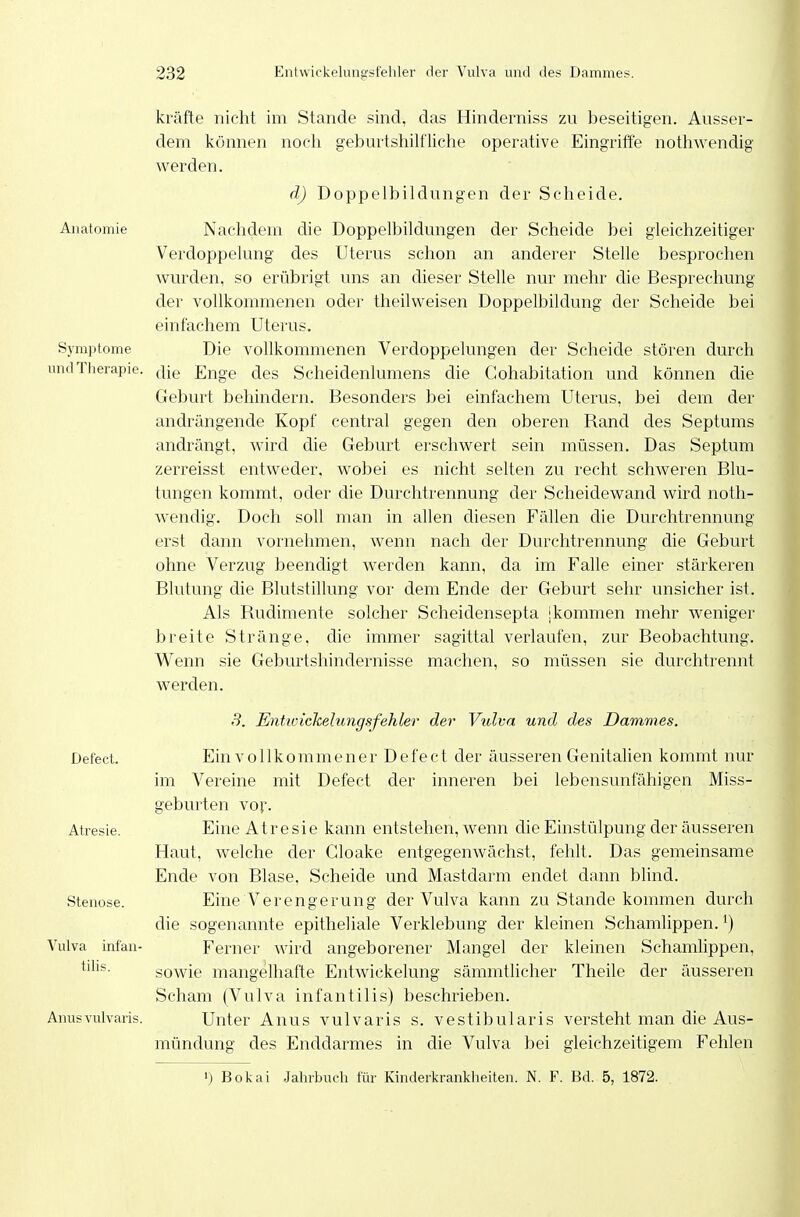 Anatomie Symptome und Therapie. Defect. Atresie. Stenose. Vulva infan- tilis. Anusvulvaris. kräfte nicht im Stande .sind, das Hinderniss zu beseitigen. Ausser- dem können nocli geburtshilfliche operative Eingriffe nothwendig werden. d) Doppelbildungen der Scheide. Nachdem die Doppelbildungen der Scheide bei gleichzeitiger Verdoppelung des Uterus schon an anderer Stelle besprochen wurden, so erübrigt uns an dieser Stelle nur mehr die Besprechung der vollkommenen oder theilw^eisen Doppelbildung der Scheide bei einfachem Uterus, Die vollkommenen Verdoppelungen der Scheide stören durch die Enge des Scheidenlumens die Cohabitation und können die Geburt behindern. Besonders bei einfachem Uterus, bei dem der andrängende Kopf central gegen den oberen Band des Septums andrängt, wird die Geburt erschwert sein müssen. Das Septum zerreisst entweder, wobei es nicht selten zu recht schweren Blu- tungen kommt, oder die Durchtrennung der Scheidewand wird noth- wendig. Doch soll man in allen diesen Fällen die Durchtrennung erst dann vornehmen, wenn nach der Durchtrennung die Geburt ohne Verzug beendigt werden kann, da im Falle einer stärkeren Blutung die Blutstillung vor dem Ende der Geburt sehr unsicher ist. Als Rudimente solcher Scheidensepta jkommen mehr weniger breite Stränge, die immer sagittal verlaufen, zur Beobachtung. W^enn sie Geburtshindernisse machen, so müssen sie durchtrennt werden. S. Entiüickelungsfehler der Vulva und des Dammes. Ein vollkommener Defect der äusseren Genitalien kommt nur im Vereine mit Defect der inneren bei lebensunfähigen Miss- geburten voi'. Eine Atresie kann entstehen, wenn die Einstülpung der äusseren Haut, welche der Cloake entgegenwächst, fehlt. Das gemeinsame Ende von Blase, Scheide und Mastdarm endet dann blind. Eine Verengerung der Vulva kann zu Stande kommen durch die sogenannte epitheliale Verklebung der kleinen Schamlippen. ') Ferner wird angeborener Mangel der kleinen Schamlippen, sowie mangelhafte Entwickelung sämmtlicher Theile der äusseren Scham (Vulva infantilis) beschrieben. Unter Anus vulvaris s. vestibularis versteht man die Aus- mündung des Enddarmes in die Vulva bei gleichzeitigem Fehlen 1) Bokai Jahrbuch für Kmderkrankheiten. N. F. Bd. 5, 1872.