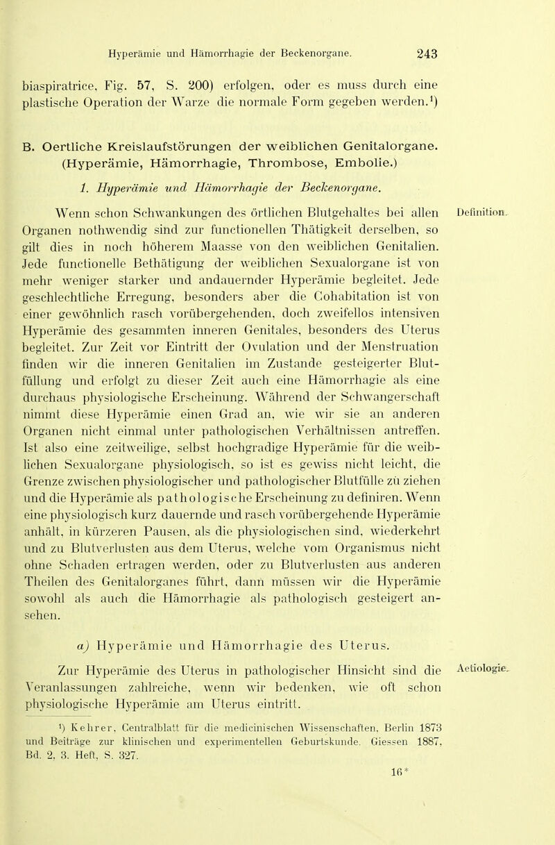 biaspiratrice. Fig. 57, S. 200) erfolgen, oder es muss durch eine plastische Operation der Warze die normale Form gegeben werden.*) B. Oertliche Kreislaufstörungen der weiblichen Genitalorgane. (Hyperämie, Hämorrhagie, Tiirombose, Embolie.) 1. Hyperämie und Hämorrhagie der Beckenorgane. Wenn schon Schwankungen des örtlichen Blutgehaltes bei allen Definition. Organen nothwendig sind zur functionellen Thätigkeit derselben, so gilt dies in noch höherem Maasse von den weiblichen Genitalien. Jede functionelle Bethätigung der weiblichen Sexualorgane ist von mehr weniger starker und andauernder Hyperämie begleitet. Jede geschlechtliche Erregung, besonders aber die Cohabitation ist von einer gewöhnlich rasch vorübergehenden, doch zweifellos intensiven Hyperämie des gesammten inneren Genitales, besonders des Uterus begleitet. Zur Zeit vor Eintritt der Ovulation und der Menstruation finden wir die inneren Genitalien im Zustande gesteigerter Blut- füllung und erfolgt zu dieser Zeit auch eine Hämorrhagie als eine durchaus physiologische Erscheinung. Während der Schwangerschaft nimmt diese Hyperämie einen Grad an, wie wir sie an anderen Organen nicht einmal unter pathologischen Verhältnissen antreffen. Ist also eine zeitweilige, selbst hochgradige Hyperämie für die weib- lichen Sexualorgane physiologisch, so ist es gewiss nicht leicht, die Grenze zwischen physiologischer und pathologischer Blutfülle zü ziehen und die Hyperämie als pathologische Erscheinung zu definiren. Wenn eine physiologisch kurz dauernde und rasch vorübergehende Hyperämie anhält, in kürzeren Pausen, als die physiologischen sind, wiederkehrt und zu Blutverlusten aus dem Uterus, welche vom Organismus nicht ohne Schaden ertragen werden, oder zu Blutverlusten aus anderen Theilen des Genitalorganes führt, dann müssen wir die Hyperämie sowohl als auch die Hämorrhagie als pathologisch gesteigert an- sehen. a) Hyperämie und Hämorrhagie des Uterus. Zur Hyperämie des Uterus in pathologischer Hinsicht sind die Aetiologte. Veranlassungen zahlreiche, wenn wir bedenken, wie oft schon physiologische Hyperämie am Uterus eintritt. ') Kehrer. Centraiblatt für die medicinischen Wissenschaften. Berlin 1873 und Beiträge zur klinischen und experimentellen Geburtskunde. Glessen 1887, Bd. 2, 3. Heft, S. 327. 16*