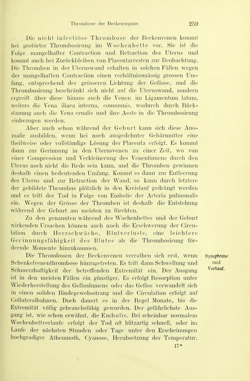 Die nicht infectiöse Thrombose der Beckenvenen kommt bei gestörter Thrombosirmig im Wochenbette vor. Sie ist che Folge mangelhafter Contraction nnd Retraction des Uterus und kommt auch bei Zurückbleiben von Piacentarresten zur Beobachtung. Die Thromben in der Uteruswand erhalten in solchen Fällen wegen der mangelhaften Contraction einen verhältnissmässig grossen Um- fang, entsprechend der grösseren Lichtung der Gefässe, und die Thrombosirung beschränkt sich nicht auf die Uteruswand, sondern ergreift über diese hinaus auch die Venen im Ligamentum latum, weiters che Vena iliaca interna, communis, wodurch durch Rück- stauung auch die Vena crualis und ihre Aeste in die Thrombosirung einbezogen werden. Aber auch schon während der Geburt kann sich diese Ano- malie ausbilden, wenn bei noch ausgedehnter Gebärmutter eine theilweise oder vollständige Lösung der Placenta erfolgt. Es kommt dann zur Gerinnung in den Uterusvenen zu einer Zeit, wo von einer Gompression und Verkleinerung des Venenlumens durch den Uterus noch nicht die Rede sein kann, und die Thromben gewinnen deshalb einen bedeutenden Umfang. Kommt es dann zur Entleerung des Uterus und zur Retraction der Wand, so kann durch letztere der gebildete Thrombus plötzhch in den Kreislauf gedrängt werden und es tritt der Tod in Folge von Embolie der Arteria pulmonalis ein. Wegen der Grösse der Thromben ist deshalb die Entstehung während der Geburt am meisten zu fürchten. Zu den genannten während des Wochenbettes und der Geburt wirkenden Ursachen können auch noch die Erschwerung der Gircu- lation durch Herzschwäche, Blutverluste, eine leichtere Gerinnungsfähigkeit des Blutes als die Thrombosirung för- dernde Momente hinzukommen. Die Thrombosen der Beckenvenen verrathen sich erst, wenn Symptome Schenkelvenenthrombose hinzugetreten. Es tritt dann SchAvellung und Schmerzhaftigkeit der betreffenden Extremität ein. Der Ausgang Verlauf, ist in den meisten Fällen ein günstiger. Es erfolgt Resorption unter Wiederherstellung des Gefässlumens oder das Gefäss verwandelt sich in einen soliden Bindegewebsstrang und die Circulation erfolgt auf Gollateralbahnen. Doch dauert es in der Regel Monate, bis die Extremität völlig gebrauchsfähig geworden. Der gefährlichste Aus- gang ist, wie schon erwähnt, die Embolie. Bei scheinbar normalem Wochenbettverlaufe erfolgt der Tod oft blitzartig schnell, oder im Laufe der nächsten Stunden oder Tage unter den Erscheinungen hochgradiger Athemnoth, Gyanose, Herabsetzung der Temperatur. 17*