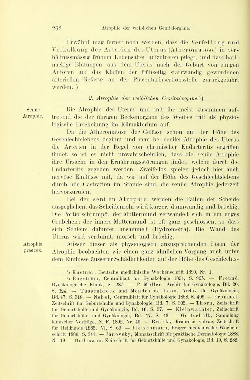 Erwähnt mag ferner noch werden, dass die Verfettung und Verkalkung der Arterien des Uterus (Atheromatose) in ver- liältnissmässig frühem Lebensalter aufzutreten pflegt, und dass hai-t- näckige Blutungen aus dem Uterus nach der Geburt von einigen Autoren auf das Klaffen der frühzeitig starrwandig gewordenen arteriellen Gefässe an der Placentarinsertionsstelle zurückgeführt werden.') 2. Atrophie der loeihlichen Genitalorgane,-) Senile Die Atrophie des Uterus und mit ihr meist zusammen auf- Atrophie, tretend die der übrigen Beckenorgane des Weibes tritt als physio- logische Erscheinung im Klimakterium auf. Da die Atheromatose der Gefässe schon auf der Höhe des Geschlechtslebens beginnt und man bei seniler Atrophie des Uterus die Arterien in der Regel von chronischer Endarteritis ergriffen findet, so ist es nicht unwahrscheinlich, dass die senile Atrophie ihre Ursache in den Ernährungsstörungen findet, welche durch die Endarteritis gegeben werden. Zweifellos spielen jedoch hier auch nervöse Einflüsse mit, da wir auf der Höhe des Geschlechtslebens durch die Castration im Stande sind, die senile Atrophie jederzeit hervorzurufen. Bei der senilen Atrophie werden die Falten der Scheide ausgeglichen, das Scheidenrohr wird kürzer, dünnwandig und brüchig. Die Portio schrumpft, der Muttermund verwandelt sich in ein enges Grübchen: der innere Muttermund ist oft ganz geschlossen, so dass sich Schleim dahinter ansammelt (Hydrometra). Die Wand des Uterus wird verdünnt, morsch und brüchig. Atrophia Ausser dieser als physiologisch anzusprechenden Form der praecox. Atrophie beobachten wir einen ganz ähnlichen Vorgang auch unter dem Einflüsse äusserer Schädlichkeiten auf der Höhe des Geschlechts- ') Küstner, Deutsche medicinische Wochenschrift 1890, Nr. 1. 2) Eng-ström, Centralblatt für Gynäkologie 1894, S. 905. — Freund, Gynäkologische Klinik, S. 287. — P. Müller, Archiv für Gynäkologie, Bd. 20, S. 324. — Tussenbrock und Mendes de Leon, Archiv für Gynäkologie, Bd. 47, S. 518. — Neb el, Centralblatt für Gynäkologie 1888, S. 499. — Fromme 1, Zeitschrift für Geburtshülfe und Gynäkologie, Bd. 7, S. 305. — Thorn, Zeitschrift für Geburtshülfe und Gynäkologie, Bd. 16, S. 57. — Kleinwächter, Zeitschrift für Geburtshülfe und Gynäkologie, Bd. 17, S. 43. — Gottschalk, Sammlung klinischer Vorträge, N. F. 1892, Nr. 49. — Breisky, Kraurosis vulvae, Zeitschrift für Heilkunde 1885, VJ, S. 69. — Fleischmann, Prager medicinische Wochen- schrift 1886, S. 341. — Janovsky, Monatsschrift für praktische Dermatologie 1888, Nr. 19. — Orthmann, Zeitschrift für Geburtshülfe und Gynäkologie, Bd. 19, S. 282.