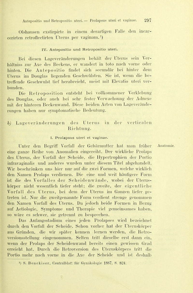 Olshausen exstirpirte in einem derartigen Falle den incar- cerirten retroflectirten Uterus per vaginamJ) IV. Antepositio und Retropositio uteri. Bei diesen Lageveränderungen behält der Uterus sein Ver- hältniss zur Axe des Beckens, er wandert in toto nach vorne oder hinten. Die Antepositio findet sich secunclär bei hinter dem Uterus im Douglas liegenden Geschwülsten. Sie ist, wenn die he- treffende Geschwulst tief herabreicht, meist mit Elevatio uteri ver- bunden. Die Retroposition entsteht bei vollkommener Verklebung des Douglas, oder auch bei sehr fester Verwachsung der Adnexe mit der hinteren Beckenwand. Diese beiden Arten von Lageverände- rungen haben nur symptomatische Bedeutung. hj Lageveränderungen des Uterus in der verticalen Richtung. I. Prolapsus uteri et vaginae. Unter den Begriff' Vorfall der Gebärmutter hat man früher Anatomie, eine ganze Reihe von Anomalien eingereiht. Der wirkliche Prolaps des Uterus, der Vorfall der Scheide, die Hypertrophien der Portio infravaginalis und anderes wurden unter diesem Titel abgehandelt. Wir beschränken uns hier nur auf die zwei Formen, welche wirklich den Namen Prolaps verdienen. Die eine und weit häufigere Form ist die des Vorfalles der Scheiden wände, wobei der Uterus- körper nicht wesentlich tiefer steht; die zweite, der eigentliche Vorfall des Uterus, bei dem der Uterus im Ganzen tiefer ge- treten ist. Nur die zweitgenannte Form verdient strenge genommen den Namen Vorfall des Uterus. Da jedoch beide Formen in Bezug auf Aetiologie, Symptome und Therapie viel gemeinsames haben, so wäre es schwer, sie getrennt zu besprechen. Das Anfangsstadium eines jeden Prolapses wird bezeichnet durch den Vorfall der Scheide. Schon vorher hat der Uteruskörper aus Gründen, die wir später kennen lernen werden, die Retro- versionsstellung eingenommen. Selten tritt dieselbe erst dann ein, wenn der Prolaps der Scheidenwand bereits einen gewissen Grad erreicht hat. Durch die Retroversion des Uteruskörpers tritt die Portio mehr nach vorne in die Axe der Scheide und ist deshalb ') S. Benckiser, Centralblatt für Gyiiakologie 18S7, S. 824.