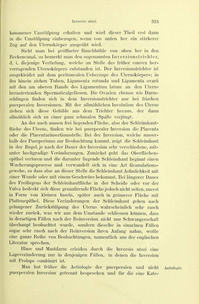 kommenei- Umstülpung erhalten und wird djeser Theil erst dann in die Umstülpung einbezogen, wenn von unten her ein stärkerer Zug auf den Uteruskörper ausgeübt wird. Sieht man bei geöffneter Bauchhöhle von oben her in den Beckeneanal, so bemerkt man den sogenannten Inversionstrichter, d. i. diejenige Vertiefung, welche an Stelle des früher convex her- vorragenden Uteruskörpers entstanden ist. Der Inversionstrichter ist ausgekleidet mit dem peritonealen Ueberzuge des Uteruskörpers; in ihn hinein ziehen Tuben, Ligamenta rotunda und Ligamenta ovarii mit den am oberen Rande des Ligamentum latum an den Uterus herantretenden Spermaticalgefässen. Die Ovarien ebenso wie Darm- schlingen finden sich in dem Inversionstrichter nur bei frischen puerperalen Inversionen. Mit der allmählichen Involution des Uterus ziehen sich diese Gebilde aus dem Trichter heraus, der dann allmählich sich zu einer ganz schmalen Spalte verjüngt. An der nach aussen frei liegenden Fläche, also der Schleimhaut- fläche des Uterus, finden wir bei puerperaler Inversion die Placenta oder die Placentarinsertionsstelle. Bei der Inversion, welche ausser- halb des Puerperiums zur Beobachtung kommt, zeigt die Schleimhaut in der Regel, je nach der Dauer der Inversion sehr verschiedene, mit- unter hochgradige Veränderungen. Zunächst geht das Oberflächen- epithel verloren und die darunter liegende Schleimhaut beginnt einen Wucherungsprocess und verwandelt sich in eine Art Granulations- gewebe, so dass also an dieser Stelle die Schleimhaut Aehnlichkeit mit einer Wunde oder mit einem Geschwüre bekommt. Bei längerer Dauer des Freihegens der Schleimhautfläche in der Scheide oder vor der Vulva bedeckt sich diese granulirendeFlächejedoch nicht selten, zuerst in Form von kleinen Inseln, später auch in grösserer Fläche mit Plattenepithel. Diese Veränderungen der Schleimhaut gehen nach gelungener Zurückstülpung des Uterus wahrscheinlich sehr rasch wieder zurück, was wir aus dem Umstände schliessen können, dass in derartigen Fähen nach der Reinversion nicht nur Schwangerschaft überhaupt beobachtet wurde, sondern dieselbe in einzelnen Fähen sogar sehr rasch nach der Reinversion ihren Anfang nahm, wofür eine ganze Reihe von Beobachtungen, namentlich aus der englischen Literatur sprechen. Blase und Mastdarm erleiden durch die Inversio uteri eine Lageveränderung nur in denjenigen Fällen, in denen die Inversion mit Prolaps combinirt ist. Man hat früher die Aetiologie der puerperalen und nicht Aetiologie. puerperalen Inversion getrennt besprochen und für die eine Kate-