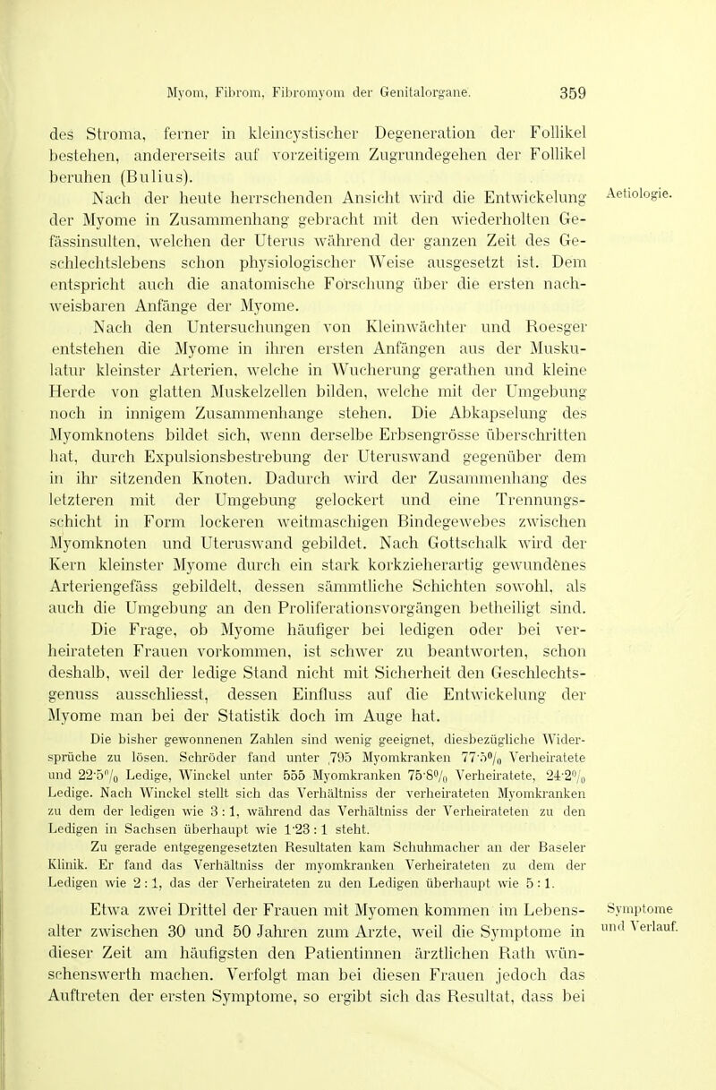 des Stroma, ferner in kleincystischer Degeneration der Follikel bestehen, andererseits auf vorzeitigem Zugrundegehen der Follikel beruhen (Bulius). Nach der heute herrschenden Ansicht wird die Entwickelung Aefiologie. der Myome in Zusammenhang gebracht mit den wiederholten Ge- fässinsulten, welchen der Uterus während der ganzen Zeit des Ge- schlechtslebens schon physiologischer Weise ausgesetzt ist. Dem entspricht auch die anatomische Forschung über die ersten nach- weisbaren Anfänge der Myome. Nach den Untersuchungen von Kleinwächter und Roesger entstehen die Myome in ihren ersten Anfängen aus der Musku- latur kleinster Arterien, welche in Wucherung gerathen und kleine Herde von glatten Muskelzellen bilden, welche mit der Umgebung noch in innigem Zusammenhange stehen. Die Abkapselung des Älyomknotens bildet sich, wenn derselbe Erbsengrösse überschritten hat, durch Expulsionsbestrebung der Uteruswand gegenüber dem in ihr sitzenden Knoten. Dadurch wird der Zusammenhang des letzteren mit der Umgebung gelockert und eine Trennungs- schicht in Form lockeren weitmaschigen Bindegewebes zwischen Myomknoten und Uteruswand gebildet. Nach Gottschalk wird der Kern kleinster Myome durch ein stark korkzieherartig gewundenes Arteriengefäss gebildelt. dessen sämmtliche Schichten sowohl, als auch die Umgebung an den Proliferationsvorgängen betheiligt sind. Die Frage, ob Myome häufiger bei ledigen oder bei ver- heirateten Frauen vorkommen, ist schwer zu beantworten, schon deshalb, weil der ledige Stand nicht mit Sicherheit den Geschlechts- genuss ausschliesst, dessen Einfluss auf die Entwickelung der Myome man bei der Statistik doch im Auge hat. Die bisher gewonnenen Zalilen sind wenig geeignet, diesbezügliclie Wider- sprüche zu lösen. Schröder fand unter ,795 Myomkranken TT ö^/o Verheiratete und 22-5'Vo Ledige, Winckel unter 555 Myomkranken 75'8% Verheiratete, 2i-2'% Ledige. Nach Winckel stellt sich das Verhältniss der verheirateten Myomkranken 7A1 dem der ledigen wie 3:1, während das Verhältniss der Verheirateten zu den Ledigen in Sachsen überhaupt wie 1-23:1 steht. Zu gerade entgegengesetzten Resultaten kam Schuhmacher an der Baseler Klinik. Er fand das Verhältniss der myomkranken Verheirateten zu dem der Ledigen wie 2:1, das der Verheirateten zu den Ledigen überhaupt wie 5:1. Etwa zwei Drittel der Frauen mit Myomen kommen im Lebens- Symptome alter zwischen 30 und 50 Jahren zum Arzte, weil die Symptome in '^ ^ erlaut dieser Zeit am häufigsten den Patientinnen ärztlichen Rath wün- schenswerth machen. Verfolgt man bei diesen Frauen jedoch das Auftreten der ersten Symptome, so ergibt sich das Resultat, dass bei