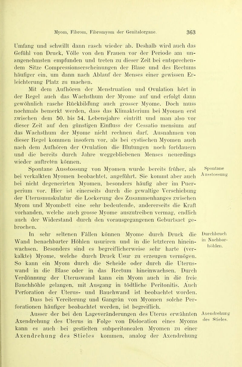 Umfang und schwillt dann rasch wieder ab. Deshalb wird auch das Gefühl von Druck, Völle von den Frauen vor der Periode am un- angenehmsten empfunden und treten zu dieser Zeit bei entsprechen- dem Sitze Gompressionserscheinungen der Blase und des Rectums häufiger ein, um dann nach Ablauf der Menses einer Er- leichterung Platz zu machen. Mit dem Aufhören der Menstruation und Ovulation hört in der Regel auch das Waehsthum der Myome auf und erfolgt dann gewöhnlich rasche Rückbildung auch grosser Myome. Doch muss nochmals bemerkt werden, dass das Klimakterium bei Myomen erst zwischen dem 50. bis 54. Lebensjahre eintritt und man also vor dieser Zeit auf den günstigen Einfluss der Cessatio mensium auf das Wachsthum der Myome nicht rechnen darf. Ausnahmen von dieser Regel kommen insofern vor, als bei cystischen Myomen auch nach dem Aufhören der Ovulation die Blutungen noch fortdauern und die bereits durch Jahre weggebliebenen Menses neuerdings wieder auftreten können. Spontane Ausstossung von Myomen wurde bereits früher, als bei verkalkten Myomen beobachtet, angeführt. Sie kommt aber auch bei nicht degenerirten Myomen, besonders häufig aber im Puer- perium vor. Hier ist einerseits durch die gewaltige Verschiebung der Uterusmuskulatur die Lockerung des Zusammenhanges zwischen Myom und Myombett eine sehr bedeutende, andererseits die Kraft vorhanden, welche auch grosse Myome auszutreiben vermag, endlich auch der Widerstand durch den vorausgegangenen Geburtsact ge- brochen. In sehr seltenen Fällen können Myome durch Druck die Wand benachbarter Höhlen usuriren und in die letzteren hinein- wachsen. Resonders sind es begreiflicherweise sehr harte (ver- kalkte) Myome, welche durch Druck Usur zu erzeugen vermögen. So kann ein Myom durch die Scheide oder durch die Uterus- wand in die Blase oder in das Rectum hineinwachsen. Durch Verdünnung der Uteruswand kann ein Myom auch in di6 freie Bauchhöhle gelangen, mit Ausgang in tödtliche Peritonitis. Auch Perforation der Uterus- und Bauchwand ist beobachtet worden. Dass bei Vereiterung und Gangrän von Myomen solche Per- forationen häufiger beobachtet werden, ist begTeiflich. Ausser der bei den Lageveränderungen des Uterus erwähnten Axendrehung kann Axendrehung Spontane Aiisstossuntf Durclibruch in Nachl)ar- Ii(')hlen. des Uterus in Folge von Dislocation eines Myoms es auch bei gestielten subperitonealen Myomen zu einer kommen, analog der Axendrehung Axendrehung des Stieles. des Stieles kc