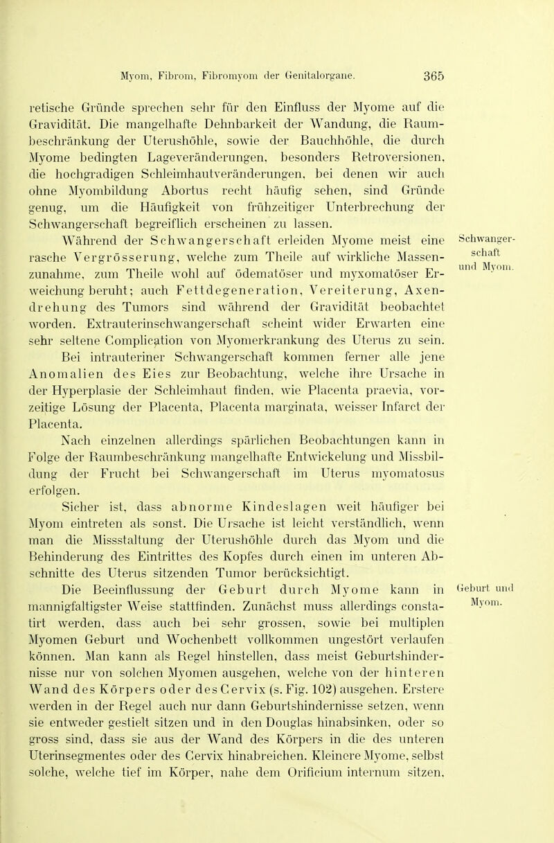 Fetische Gründe sprechen sehr für den Einfluss der Myome auf die Gravidität. Die mangelhafte Dehnbarkeit der Wandung, die Raum- beschränkung der Uterushöhle, sowie der Bauchhöhle, die durch Myome bedingten Lageveränderungen, besonders Retroversionen, die hochgradigen Schleimhautveränderungen, bei denen wir auch ohne Myombildung Abortus recht häufig sehen, sind Gründe genug, um die Häufigkeit von frühzeitiger Unterbrechung der Schwangerschaft begreiflich erscheinen zu lassen. Während der Schwangerschaft erleiden Myome meist eine Schwanger- rasche Vergrösserung, welche zum Theile auf wirkliche Massen- schaft zunähme, zum Theile wohl auf ödematöser und m}Tfomatöser Er- ' weichung beruht; auch Fettdegeneration, Vereiterung, Axen- drehung des Tumors sind Avährend der Gravidität beobachtet worden. Extrauterinschwangerschaft scheint wider ErAvarten eine sehr seltene Complication von Myomerkrankung des Uterus zu sein. Bei intrauteriner Schwangerschaft kommen ferner alle jene Anomalien des Eies zur Beobachtung, welche ihre Ursache in der Hyperplasie der Schleimhaut finden, wie Placenta praevia, vor- zeitige Lösung der Placenta, Placenta marginata, weisser Infarct der Placenta. Nach einzelnen allerdings spärlichen Beobachtungen kann in Folge der Raumbeschränkung mangelhafte Entwickelung und Missbil- dung der Frucht bei Schwangerschaft im Uterus myomatosus erfolgen. Sicher ist, dass abnorme Kindeslagen weit häufiger bei Myom eintreten als sonst. Die Ui sache ist leicht verständlich, wenn man die Missstaltung der Uterushöhle durch das Myom und die Behinderung des Eintrittes des Kopfes durch einen im unteren Ab- schnitte des Uterus sitzenden Tumor berücksichtigt. Die Beeinflussung der Geburt durch Myome kann in 'iebmi, uml mannigfaltigster Weise stattfinden. Zunächst muss allerdings Consta- Myom, tirt werden, dass auch bei sehr grossen, sowie bei multiplen Myomen Geburt und Wochenbett vollkommen ungestört verlaufen können. Man kann als Regel hinstellen, dass meist Geburtshinder- nisse nur von solchen Myomen ausgehen, welche von der hinteren Wand des Körpers oder des Cervix (s. Fig. 102) ausgehen. Erstere werden in der Regel auch nur dann Geburtshindernisse setzen, wenn sie entweder gestielt sitzen und in den Douglas hinabsinken, oder so gross sind, dass sie aus der Wand des Körpers in die des unteren Uterinsegmentes oder des Cervix hinabreichen. Kleinere Myome, selbst solche, welche tief im Körper, nahe dem Orificium internum sitzen.