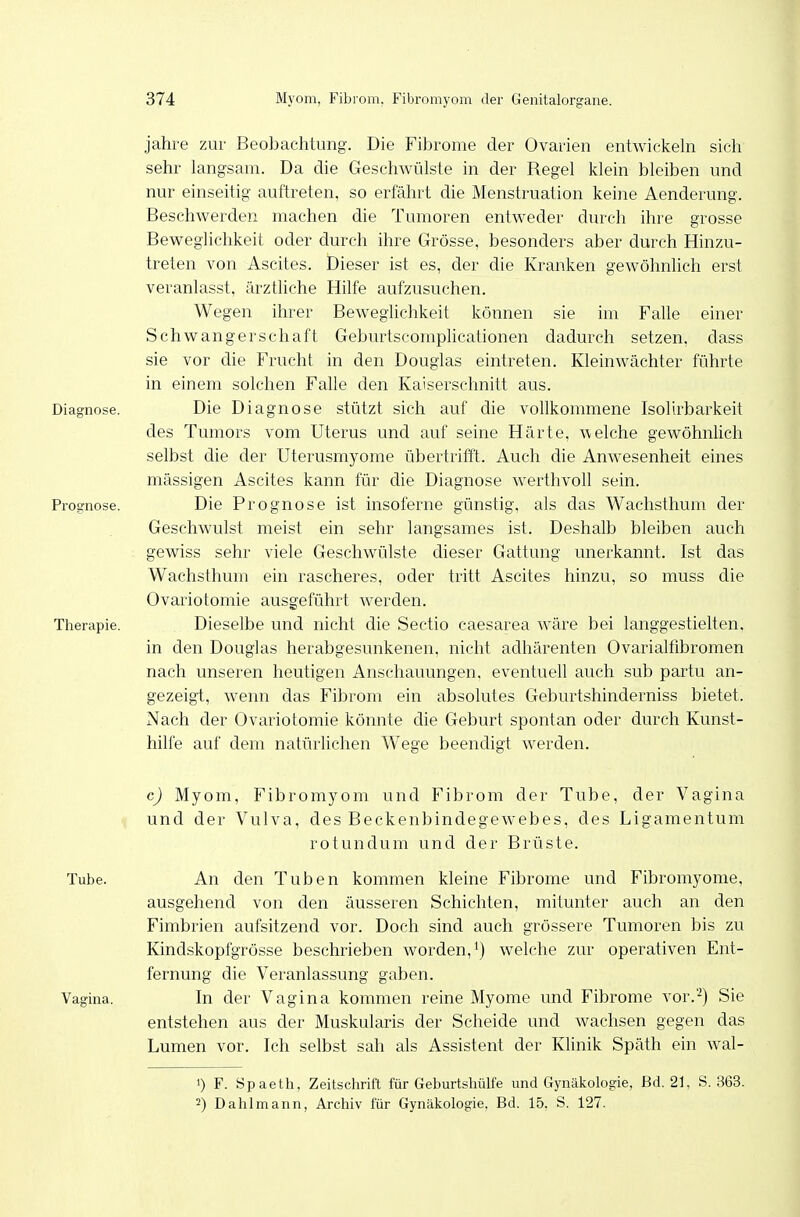 jähre zur Beobachtung. Die Fibrome der Ovarien entwickeln sich sehr langsam. Da die Geschwülste in der Regel klein bleiben und nur einseitig auftreten, so erfährt die Menstruation keine Aenderung. Beschwerden machen die Tumoren entweder durch ihre grosse Beweglichkeit oder durch ihre Grösse, besonders aber durch Hinzu- treten von Ascites. Dieser ist es, der die Kranken gewöhnlich erst veranlasst, ärztliche Hilfe aufzusuchen. Wegen ihrer Beweglichkeit können sie im Falle einer Schwangerschaft GeburtscompUcationen dadurch setzen, dass sie vor die Frucht in den Douglas eintreten. Kleinwächter führte in einem solchen Falle den Kaiserschnitt aus. Diagnose. Die Diagnose stützt sich auf die vollkommene Isolirbarkeit des Tumors vom Uterus und auf seine Härte, welche gewöhnhch selbst die der Uterusmyome übertrifit. Auch die Anwesenheit eines massigen Ascites kann für die Diagnose werthvoll sein. Prognose. Die Prognose ist insoferne günstig, als das Wachsthum der Geschwulst meist ein sehr langsames ist. Deshalb bleiben auch gewiss sehr viele Geschwülste dieser Gattung unerkannt. Ist das Wachsthum ein rascheres, oder tritt Ascites hinzu, so muss die Ovariotomie ausgeführt werden. Therapie. Dieselbe und nicht die Sectio caesarea wäre bei langgestielten, in den Douglas herabgesunkenen, nicht adhärenten Ovarialfibromen nach unseren heutigen Anschauungen, eventuell auch sub partu an- gezeigt, wenn das Fibrom ein absolutes Geburtshinderniss bietet. Nach der Ovariotomie könnte die Geburt spontan oder durch Kunst- hilfe auf dem natürlichen Wege beendigt werden. c) Myom, Fibromyom und Fibrom der Tube, der Vagina und der Vulva, des Beckenbindegewebes, des Ligamentum rotundum und der Brüste. An den Tuben kommen kleine Fibrome und Fibromyome, ausgehend von den äusseren Schichten, mitunter auch an den Fimbrien aufsitzend vor. Doch sind auch grössere Tumoren bis zu Kindskopfgrösse beschrieben worden, welche zur operativen Ent- fernung die Veranlassung gaben. In der Vagina kommen reine Myome und Fibrome vor.-) Sie entstehen aus der Muskularis der Scheide und wachsen gegen das Lumen vor. Ich selbst sah als Assistent der Klinik Späth ein wal- 1) F. Spaeth, Zeitschrift für Geburtshülfe und Gynäkologie, Bd. 21. S. 363. 2) Dahlmann, Archiv für Gynäkologie, Bd. 15, S. 127. Tube. Vagina.