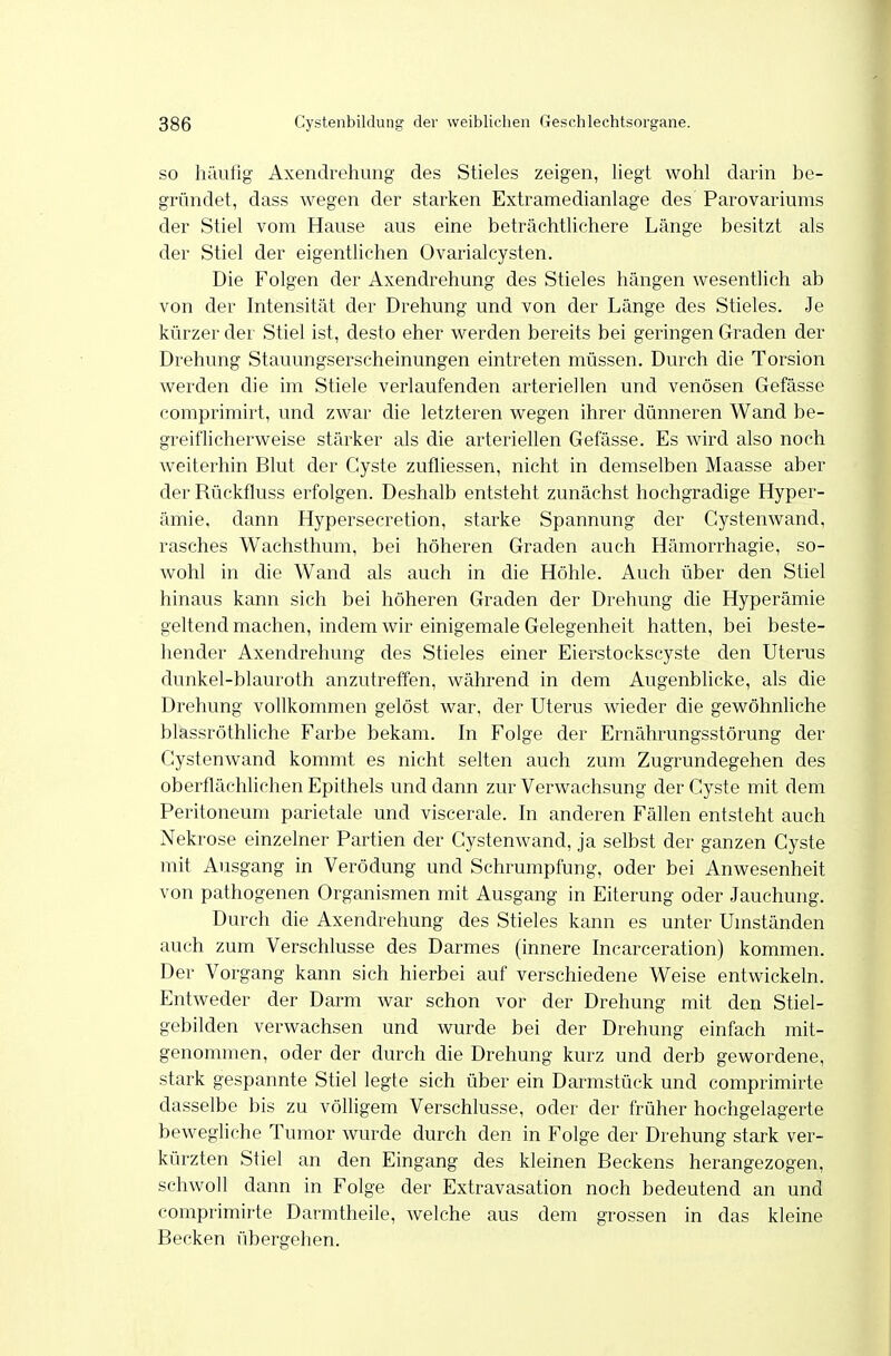 SO häufig Axendrehung des Stieles zeigen, liegt wohl darin be- gründet, dass wegen der starken Extramedianlage des Parovariums der Stiel vom Hause aus eine beträchtlichere Länge besitzt als der Stiel der eigentlichen OvarialCysten. Die Folgen der Axendrehung des Stieles hängen wesentlich ab von der Intensität der Drehung und von der Länge des Stieles. Je kürzer der Stiel ist, desto eher werden bereits bei geringen Graden der Drehung Stauungserscheinungen eintreten müssen. Durch die Torsion werden die im Stiele verlaufenden arteriellen und venösen Gefässe coniprimirt, und zwar die letzteren wegen ihrer dünneren Wand be- greiflicherweise stärker als die arteriellen Gefässe. Es wird also noch weiterhin Blut der Cyste zufliessen, nicht in demselben Maasse aber der Rückfluss erfolgen. Deshalb entsteht zunächst hochgradige Hyper- ämie, dann Hypersecretion, starke Spannung der Cystenwand, rasches Wachsthum, bei höheren Graden auch Hämorrhagie, so- wohl in die Wand als auch in die Höhle. Auch über den Stiel hinaus kann sich bei höheren Graden der Drehung die Hyperämie geltend machen, indem wir einigemale Gelegenheit hatten, bei beste- hender Axendrehung des Stieles einer Eierstockscyste den Uterus dunkel-blauroth anzutreffen, Avährend in dem Augenblicke, als die Drehung vollkommen gelöst war, der Uterus wieder die gewöhnliche blassröthhche Farbe bekam. In Folge der Ernährungsstörung der Cystenwand kommt es nicht selten auch zum Zugrundegehen des oberflächlichen Epithels und dann zur Verwachsung der Cyste mit dem Peritoneum parietale und viscerale. In anderen Fällen entsteht auch Nekrose einzelner Partien der Cystenwand, ja selbst der ganzen Cyste mit Ausgang in Verödung und Schrumpfung, oder bei Anwesenheit von pathogenen Organismen mit Ausgang in Eiterung oder Jauchung. Durch die Axendrehung des Stieles kann es unter Umständen auch zum Verschlusse des Darmes (innere Incarceration) kommen. Der Vorgang kann sich hierbei auf verschiedene Weise entwickeln. Entweder der Darm war schon vor der Drehung mit den Stiel- gebilden verwachsen und wurde bei der Drehung einfach mit- genommen, oder der durch die Drehung kurz und derb gewordene, stark gespannte Stiel legte sich über ein Darmstück und comprimirte dasselbe bis zu völligem Verschlusse, oder der früher hochgelagerte bewegliche Tumor wurde durch den in Folge der Drehung stark ver- kürzten Stiel an den Eingang des kleinen Beckens herangezogen, schwoll dann in Folge der Extravasation noch bedeutend an und comprimirte Darmtheile, welche aus dem grossen in das kleine Becken übergehen.