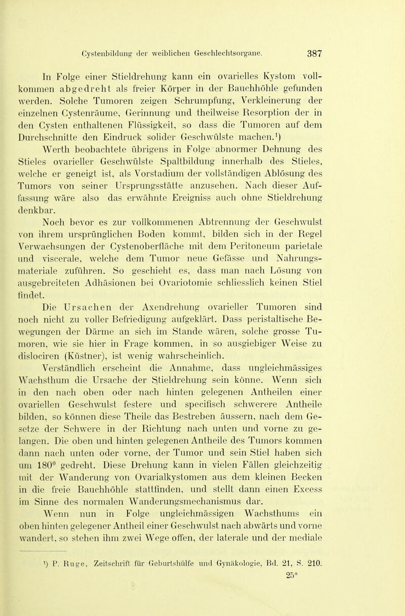 In Folge einer Stieldrehung kann ein ovarielles Kystom voll- kommen abgedreht als freier Körper in der Bauchhöhle gefunden werden. Solche Tumoren zeigen Schrumpfung, Verkleinerung der einzelnen Cystenräume, Gerinnung und theilweise Resorption der in den Cysten enthaltenen Flüssigkeit, so dass die Tumoren auf dem Durchschnitte den Eindruck solider Geschwülste machen.') Werth beobachtete übrigens in Folge abnormer Dehnung des Stieles ovarieller Geschwülste Spaltbildung innerhalb des Stieles, welche er geneigt ist, als Vorstadium der vollstänchgen Ablösung des Tumors von seiner Ursprungsstätte anzusehen. Nach dieser Auf- fassung wäre also das erwähnte Ereigniss auch ohne Stieldrehung denkbar. Noch bevor es zur vollkommenen Abtrennung der Geschwulst von ihrem ursprünglichen Boden kommt, bilden sich in der Regel Verwachsungen der Cystenoberfläche mit dem Peritoneum parietale und viscerale, welche dem Tumor neue Gefässe und Nahrungs- materiale zuführen. So geschieht es, dass man nach Lösung von ausgebreiteten Adhäsionen bei Ovariotomie schliessUch keinen Stiel findet. Die Ursachen der Axendrehung ovarieller Tumoren sind noch nicht zu voller Befriedigung aufgeklärt. Dass peristaltische Be- wegungen der Därme an sich im Stande wären, solche grosse Tu- moren, wie sie hier in Frage kommen, in so ausgiebiger Weise zu dislociren (Küstner), ist wenig wahrscheinlich. Verständlich erscheint die Annahme, dass ungleichmässiges W^achsthum die Ursache der Stieldrehung sein könne. Wenn sich in den nach oben oder nach hinten gelegenen Antheilen einer ovariellen Geschwulst festere und specifisch schwerere Antheile bilden, so können diese Theile das Bestreben äussern, nach dem Ge- setze der Schwere in der Richtung nach unten und vorne zu ge- langen. Die oben und hinten gelegenen Antheile des Tumors kommen dann nach unten oder vorne, der Tumor und sein Stiel haben sich um ISO gedreht. Diese Drehung kann in vielen Fällen gleichzeitig mit der Wanderung von Ovarialkystomen aus dem kleinen Becken in che freie Bauchhöhle stattfinden, und stellt dann einen Excess im Sinne des normalen Wanderungsmechanismus dar. Wenn nun in Folge ungleichmässigen Wachsthums ein oben hinten gelegener Antheil einer Geschwulst nach abwärts und vorne wandert, so stehen ihm zwei Wege offen, der laterale und der mediale ') P. Rüge. Zeitschrift für Gebiirtshülfe und Gynäkologie, Bd. 21, S. 210. 25*