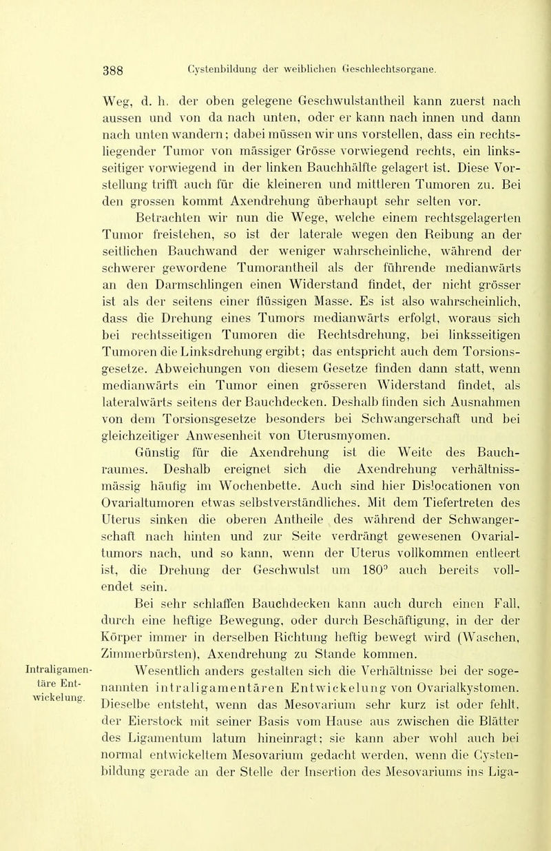 Weg, d. h, der oben gelegene Geschwulstantheil kann zuerst nach aussen und von da nach unten, oder er kann nach innen und dann nach unten wandern; dabei müssen wir uns vorstellen, dass ein rechts- liegender Tumor von massiger Grösse vorwiegend rechts, ein links- seitiger vorwiegend in der linken Bauchhcälfte gelagert ist. Diese Vor- stellung trilTt auch für die kleineren und mittleren Tumoren zu. Bei den grossen kommt Axendrehung überhaupt sehr selten vor. Betrachten wir nun die Wege, welche einem rechtsgelagerten Tumor freistehen, so ist der laterale wegen den Beibung an der seitlichen Bauchwand der weniger wahrscheinliche, während der schwerer gewordene Tumorantheil als der führende medianwärts an den Darmschhngen einen Widerstand findet, der nicht grösser ist als der seitens einer flüssigen Masse. Es ist also wahrscheinlich, dass die Drehung eines Tumors medianwärts erfolgt, woraus sich bei rechtsseitigen Tumoren die Bechtsdrehung, bei linksseitigen Tumoren die Linksdrehung ergibt; das entspricht auch dem Torsions- gesetze. Abweichungen von diesem Gesetze finden dann statt, wenn medianwärts ein Tumor einen grösseren Widerstand findet, als lateralwärts seitens der Bauchdecken. Deshalb finden sich Ausnahmen von dem Torsionsgesetze besonders bei Schwangerschaft und bei gleichzeitiger Anwesenheit von Uterusmyomen. Günstig für die Axendrehung ist die Weite des Bauch- raunies. Deshalb ereignet sich die Axendrehung verhältniss- mässig häufig im Wochenbette. Auch sind hier Dislocationen von Ovarialtumoren etwas selbstverständliches. Mit dem Tiefertreten des Uterus sinken die oberen Antheile des während der Schwanger- schaft nach hinten und zur Seite verdrängt gewesenen Ovarial- tumors nach, und so kann, wenn der Uterus vollkommen entleert ist, die Drehung der Geschwulst um 180^ auch bereits voll- endet sein. Bei sehr schlaffen Bauchdecken kann auch durch einen Fall, durch eine heftige Bewegung, oder durch Beschäftigung, in der der Körper immer in derselben Bichtung heftig bewegt wird (Waschen, Zimmerbürsten), Axendrehung zu Stande kommen. Intraligamen- Wesentlich anders gestalten sich die Verhältnisse bei der soge- tare Ent- nannten intraligamentären Entwickelung von Ovarialkystomen, wie e ung. ßjggpijjg entsteht, wenn das Mesovarium sehr kurz ist oder fehlt. der Eierstock mit seiner Basis vom Hause aus zwischen die Blätter des Ligamentum latum hineinragt; sie kann aber wohl auch bei normal entwickeltem Mesovarium gedacht werden, wenn die Cysten- bildung gerade an der Stelle der hisertion des Mesovariums ins Liga-