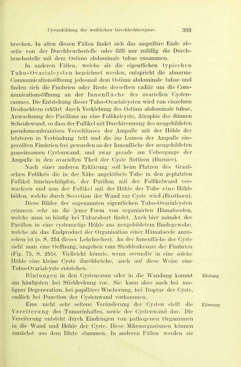 brechen. In allen diesen Fällen findet sich das ampulläre Ende ab- seits von der Durchbruchsstelle oder fällt nur zufällig die Durch- bruchsstelle mit dem Ostium abdominale tubae zusammen. In anderen Fällen, welche als die eigentlichen typischen Tubo-OvarialCysten bezeichnet werden, entspricht die abnorme Gommunicationsöffhung jedesmal dem Ostium abdominale tubae und finden sich die Fimbrien oder Reste derselben radiär um die Com- municationsöffnung an der Innenfläche des ovariellen Cysten- raumes. Die Entstehung dieser Tubo-Ovarialcysten wird von einzelnen Beobachtern erklärt durch Verklebung des Ostium abdominale tubae, Anwachsung des Pavillons an eine Follikelcyste, Atrophie der dünnen Scheidewand, so dass der Follikel mit Durchtrennung des neugebildeten pseudomembranösen Verschlusses der Ampulle mit der Höhle der letzteren in Verbindung tritt und die ins Lumen der Ampulle ein- gerollten Fimbrien frei geworden an der Innenfläche der neugebildeten gemeinsamen Cystenwand. und zwar gerade am Uebergange der Ampulle in den ovariellen Theil der Cyste flottiren (Burnier). Nach einer anderen Erklärung soll beim Platzen des Graaf- schen Follikels die in der Nähe angelöthete Tube in den geplatzten Follikel hineinschlüpfen, der Pavillon mit der Follikelwand ver- wachsen und nun der Follikel mit der Höhle der Tube eine Höhle bilden, welche durch Secretion der Wand zur Cyste wird (Rosthorn). Diese Bilder der sogenannten eigentlichen Tubo-Ovarialcysten erinnern sehr an die jener Form von organisirten Hämatocelen, welche man so häufig bei Tubarabort findet. Auch hier mündet der Pavillon in eine cystenartige Höhle aus neugebildetem Bindegewebe, welche als das Endproduct der Organisation einer Hämatocele anzu- sehen ist (s. S. 254 dieses Lehrbuches). An der Innenfläche der Cyste sieht man eine Oeffnung, umgeben vom Strahlenkranze der Fimbrien (Fig. 75. S. 255). Vielleicht könnte, wenn secundär in eine solche Höhle eine kleine Cyste durchbräche, auch auf diese Weise eine Tubo-Ovarialcyste entstehen. Blutungen in den Cystenraum oder in die Wandung kommt Blutung, am häufigsten bei Stieldrehung vor. Sie kann aber auch bei ma- ligner Degeneration, bei papillärer Wucherung, bei Ruptur der Cyste, endlich bei Punction der Cystenwand vorkommen. Eine nicht sehr seltene Veränderung der Cysten stellt die Eiterung. Vereiterung des Tumorinhaltes, sowie der Cystenwand dar. Die Vereiterung entsteht durch Eindringen von pathogenen Organismen in die Wand und Höhle der Cyste. Diese Mikroorganismen können zunächst aus dem Blute stammen. In anderen Fällen werden sie