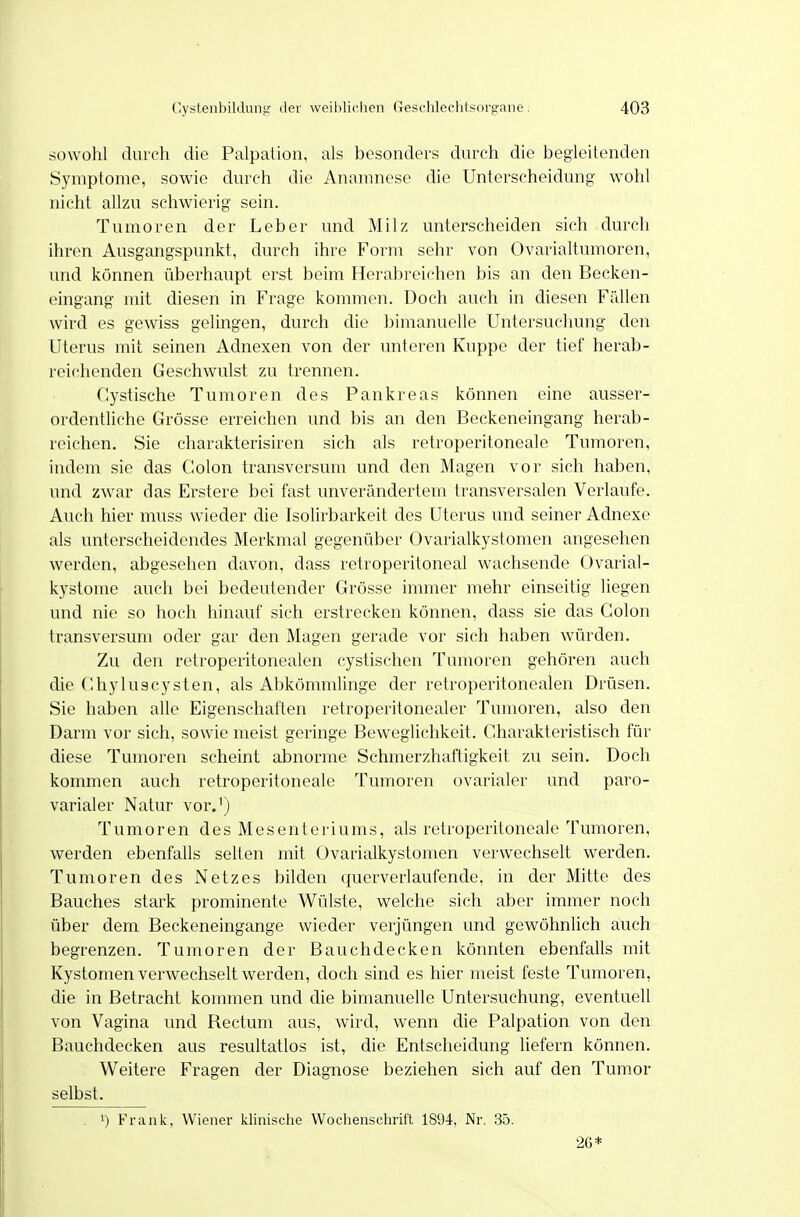 sowohl durch die Palpalion, als besonders durch die begleitenden Symptome, sowie durch die Anamnese die Unterscheidung wohl nicht allzu schwierig sein. Tumoren der Leber und Milz unterscheiden sich durch ihren Ausgangspunkt, durch ihre Form sehr von Ovarialtumoren, und können überhaupt erst beim Herabreichen bis an den Becken- eingang mit diesen in Frage kommen. Doch auch in diesen Fällen wird es gewiss gelingen, durch die bimanuelle Untersuchung den Uterus mit seinen Adnexen von der unteren Kuppe der tief herab- reichenden Geschwulst zu trennen. Cystische Tumoren des Pankreas können eine ausser- ordentliche Grösse erreichen und bis an den Beckeneingang herab- reichen. Sie charakterisiren sich als retroperitoneale Tumoren, indem sie das Colon transversum und den Magen vor sich haben, und zwar das Erstere bei fast unverändertem transversalen Verlaufe. Auch hier muss wieder die Isolirbarkeit des Uterus und seiner Adnexe als unterscheidendes Merkmal gegenüber Ovarialkystomen angesehen werden, abgesehen davon, dass retroperitoneal wachsende Ovarial- kystome auch bei bedeutender Grösse immer mehr einseitig liegen und nie so hoch hinauf sich erstrecken können, dass sie das Colon transversum oder gar den Magen gerade vor sich haben würden. Zu den retroperitonealen cystischen Tumoren gehören auch die Ghyluscysten, als Abkömmlinge der retroperitonealen Drüsen. Sie haben alle Eigenschaften retroperitonealer Tumoren, also den Darm vor sich, sowie meist geringe Beweglichkeit. Charakteristisch für diese Tumoren scheint abnorme Schmerzhaftigkeit zu sein. Doch kommen auch retroperitoneale Tumoren ovarialer und paro- varialer Natur vor.') Tumoren des Mesenteriums, als retroperitoneale Tumoren, werden ebenfalls selten mit Ovarialkystomen verwechselt werden. Tumoren des Netzes bilden querverlaufende, in der Mitte des Bauches stark prominente Wülste, welche sich aber immer noch über dem Beckeneingange wieder verjüngen und gewöhnlich auch begrenzen. Tumoren der Bauchdecken könnten ebenfalls mit Kystomen verwechselt werden, doch sind es hier meist feste Tumoren, die in Betracht kommen und die bimanuelle Untersuchung, eventuell von Vagina und Rectum aus, wird, wenn die Palpation von den Bauchdecken aus resultatlos ist, die Entscheidung liefern können. Weitere Fragen der Diagnose beziehen sich auf den Tumor selbst. . 1) rank, Wiener klinische Wochenschrift 1894, Nr. 35. 26*