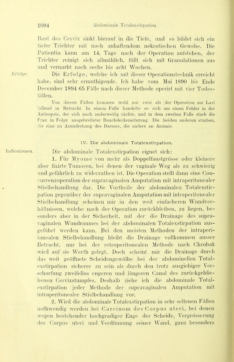 Rest des Cervix sinkt hierauf in die Tiefe, und es bildet sich ein tiefer Trichter mit noch anhaftendem nelcrotischen Gewebe. Die Patientin kann am 14. Tage nach der Operation aufstehen, der Trichter reinigt sich alhuählich. füllt sich mit Granulationen aus und vernarbt nach sechs bis acht Wochen. Die Erfolge, welche ich mit dieser Operationstechnik erreicht habe, sind sehr ermuthigende. Ich habe vom Mai 1890 bis Ende December 1894 65 Fälle nach dieser Methode operirt mit vier Todes- fällen. Von diesen Fällen kommen wohl nur zwei als ',der Operation zur Last fallend in Betracht. In einem Falle handelte es sich um einen Fehler in der Antisepsis, der sich auch anderweitig rächte, und in dem zweiten Falle starb die Frau in Folge ausgebreiteter Bauchdeckeneiterung. Die beiden anderen starben, die eine an Axendrehung des Darmes, die andere an Anämie. IV. Die abdominale Totalexstirpation, Indicationen. Die abdominale Totalexstirpation eignet sich: 1. Für Myome von mehr als Doppelfaustgrösse oder kleinere aber fixirte Tumoren, bei denen der vaginale Weg als zu schwierig und gefährlich zu widerrathen ist. Die Operation stellt dann eine Gon- currenzoperation der supravaginalen Amputation mit intraperitonealer Stielbehandlung dar. Die Vortheile der abdominalen Totalexstir- pation gegenüber der supravaginalen Amputation mit intraperitonealer Stielbehandlung scheinen mir in den weit einfacheren Wundver- hältnissen, welche nach der Operation zurückbleiben, zu liegen, be- sonders aber in der Sicherheit, mit der die Drainage des supra- vaginalen Wundraumes bei der abdominalen Totalexstirpation aus- geführt werden kann. Bei den meisten Methoden der intraperi- tonealen Stielbehandlung bleibt die Drainage vollkommen ausser Betracht, nur bei der retroperitonealen Methode nach Chrobak wird auf sie Werth gelegt. Doch scheint mir die Drainage durch das weit geöffnete Scheidengewölbe bei der abdominellen Total- exstirpation sicherer zu sein als durch den trotz ausgiebiger Ver- schorfung zweifellos engeren und längeren Ganal des zurückgebhe- benen Gervixstumpfes. Deshalb ziehe ich die abdominale Total- exstirpation jeder Methode der supravaginalen Amputation mit intraperitonealer Stielbehandlung vor. 2. Wird die abdominale Totalexstirpation in sehr seltenen Fällen nothwenclig werden bei Garcinom des Gorpus uteri, bei denen wegen bestehender hochgradiger Enge der Scheide, Vergrösserung des Gorpus uteri und Verdünnung seiner Wand, ganz besonders