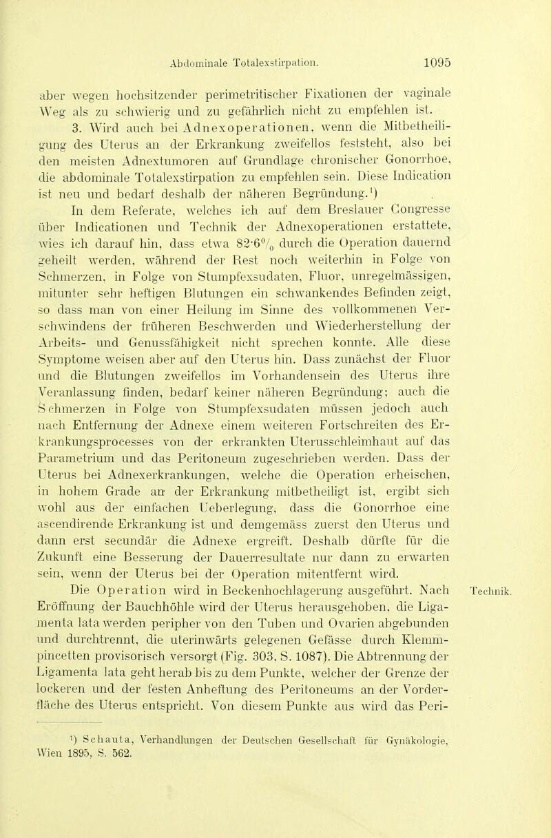 aber wegen hochsitzender perimetritischer Fixationen der vaginale Weg als zu schwierig und zu gefährlich nicht zu empfehlen ist. 3. Wird auch bei Adnexoperationen, wenn die Mitbetheili- gung des Uterus an der Erkrankung zweifellos feststeht, also bei den meisten Adnextumoren auf Grundlage chronischer Gonorrhoe, die abdominale Totalexstirpation zu empfehlen sein. Diese Indication ist neu und bedarf deshalb der näheren Begründung.') In dem Referate, welches ich auf dem Breslauer Gongresse über Indicationen und Technik der Adnexoperationen erstattete, wies ich darauf hin, dass etwa 82-67o durch die Operation dauernd geheilt werden, während der Rest noch weiterhin in Folge von Schmerzen, in Folge von Stumpfexsudaten, Fluor, unregelmässigen, mitunter sehr heftigen Blutungen ein schwankendes Befinden zeigt, so dass man von einer Heilung im Sinne des vollkommenen Ver- schwindens der früheren Beschwerden und Wiederherstellung der Arbeits- und Genussfähigkeit nicht sprechen konnte. Alle diese Symptome weisen aber auf den Uterus hin. Dass zunächst der Fluor und die Blutungen zweifellos im Vorhandensein des Uterus ihre Veranlassung finden, bedarf keiner näheren Begründung; auch die S chmerzen in Folge von Stumpfexsudaten müssen jedoch auch nach Entfernung der Adnexe einem weiteren Fortschreiten des Er- krankungsprocesses von der erkrankten Uterusschleimhaut auf das Parametrium und das Peritoneum zugeschrieben werden. Dass der Uterus bei Adnexerkrankungen, welche die Operation erheischen, in hohem Grade an der Erkrankung mitbetheiligt ist, ergibt sich wohl aus der emfachen Ueberlegung, dass die Gonorrhoe eine ascendirende Erkrankung ist und demgemäss zuerst den Uterus und dann erst secundär die Adnexe ergreift. Deshalb dürfte für die Zukunft eine Besserung der Dauerresultate nur dann zu erwarten sein, wenn der Uterus bei der Operation mitentfernt wird. Die Operation wird in Beckenhochlagerung ausgeführt. Nach Technik. Eröffnung der Bauchhöhle wird der Uterus herausgehoben, die Liga- menta lata werden peripher von den Tuben und Ovarien abgebunden und durchtrennt, die uterinwärts gelegenen Gelasse durch Klemm- pincetten provisorisch versorgt (Fig. .303. S. 1087). Die Abtrennung der Ligamenta lata geht herab bis zu dem Punkte, welcher der Grenze der lockeren und der festen Anheftung des Peritoneums an der Vorder- fläche des Uterus entspricht. Von diesem Punkte aus Avird das Peri- 1) Schauta, Verhandlinigen der Deutschen Gesellschaft für Gynäkologie, Wien 1895, S. 562.