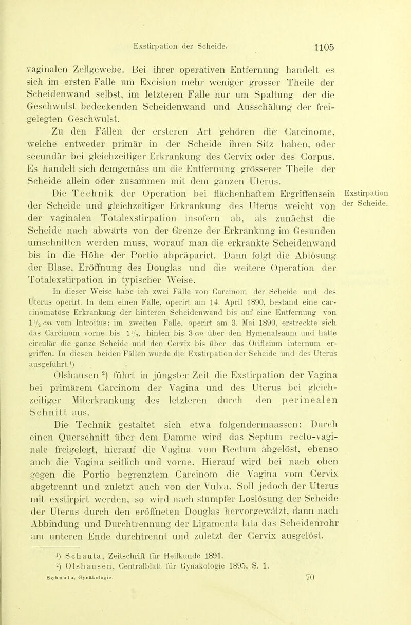 vaginalen Zellgewebe. Bei ihrer operativen Entfernung handelt es sich im ersten Falle um Excision mehr w^eniger grosser Theile der Scheidenwand selbst, im letzteren Falle nur um Spaltung der die Geschwulst bedeckenden Scheidenwand und Ausschälung der frei- gelegten Geschwulst. Zu den Fällen der ersteren Art gehören die- Carcinome, welche entweder primär in der Scheide ihren Sitz haben, oder secundär bei gleichzeitiger Erkrankung des Ceiwix oder des Corpus. Es handelt sich demgemäss um die Entfernung grösserer Theile der Scheide allein oder zusammen mit dem ganzen Uterus. Die Technik der Operation bei flächenhaftem Ergritfensein Exstirpation der Scheide und gleichzeitiger Erkrankung des Uterus weicht von ^^^ Scheide, der vaginalen Totalexstirpation insofern ab, als zunächst die Scheide nach abwärts von der Grenze der Erkrankung im Gesunden umschnitten werden muss, worauf man die erkrankte Scheidenwand bis in die Höhe der Portio abpräparirt. Dann folgt die Ablösung der Blase, Eröffnung des Douglas und die weitere Operation der Totalexstirpation in typischer Weise. In dieser Weise habe ich zwei Fälle von Carcinom der Sclaeide und des Uterus operirt. In dem einen Falle, operirt am 14. April 1890, bestand eine car- cinomatöse Erkrankung der hinteren Scheidenwand bis auf eine Entfernung von l'/jcwi vom Introitus; im zweiten Falle, operirt am 3. Mai 1890. erstreckte sich das Carcinom vorne bis 1 '/^, hinten bis 3 cm über den Hymenalsaum und hatte circulär die ganze Scheide und den Cervix bis über das Orificium internum er- griffen. In diesen beiden Fällen wurde die Exstirpation der Scheide und des Uterus ausgeführt.') Olshausen ^) führt in jüngster Zeit die Exstirpation der Vagina bei primärem Carcinom der Vagina und des Uterus bei gleich- zeitiger Miterkrankung des letzteren durch den perinealen Schnitt aus. Die Technik gestaltet sich etwa folgendermaassen: Durch einen Querschnitt über dem Damme wird das Septum recto-vagi- nale freigelegt, hierauf die Vagina vom Rectum abgelöst, ebenso auch die Vagina seitlich und vorne. Hierauf wird bei nach oben gegen die Portio begrenztem Carcinom die Vagina vom Cervix abgetrennt und zuletzt auch von der Vulva. Soll jedoch der Uterus mit exstirpirt werden, so wird nach stumpfer Loslösung der Scheide der Uterus durch den eröffneten Douglas hervorgewälzt, dann nach Abbindung und Durchtrennung der Ligamenta lata das Scheidenrohr am unteren Ende durchtrennt und zuletzt der Cervix ausgelöst. 1) Schauta, Zeitschrift für Heilkunde 1891. -) Olshausen, Centraiblatt für Gynäkologie 1895, S. 1. Sobauta. Gynäkologie. 70