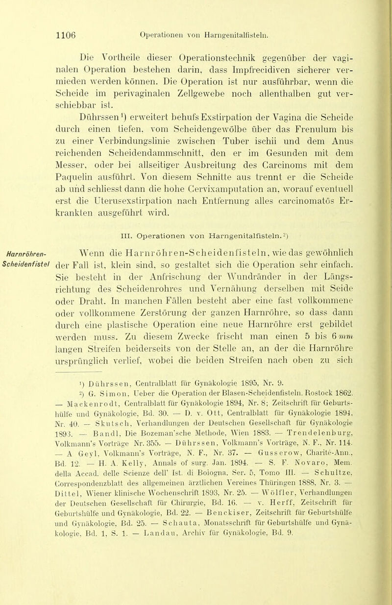 Die Vortheile dieser Operationstechnik gegenüber der vagi- nalen Operation bestehen darin, dass Impfrecidiven sicherer ver- mieden werden können. Die Operation ist nur ausführbar, wenn die Scheide im perivaginalen Zellgewebe noch allenthalben gut ver- schiebbar ist. Dührssen') erweitert behufs Exstirpation der Vagina die Scheide durch einen tiefen, vom Scheidengewölbe über das Frenulum bis zu einer Verbindungslinie zwischen Tuber ischii und dem Anus reichenden Scheidendammschnitt, den er im Gesunden mit dem Messer, oder bei allseitiger Ausbreitung des Garcinoms mit dem Paquelin ausführt. Von diesem Schnitte aus trennt er die Scheide ab und schliesst dann die hohe Cervixamputation an. worauf eventuell erst die üterusexstirpation nach Entfernung alles carcinomatös Er- krankten ausgeführt wird. HI. Operationen von Harngenitalfisteln.-') Harnröhren- Wenn die Hamröhren-Scheidenfisteln, wie das gewöhnhch Scheidenfistel cler Fall ist, klein sind, so gestaltet sich die Operation sehr einfach. Sie besteht in der Anfrischung der Wundränder in der Längs- richtung des Scheidenrohres und Vernähung derselben mit Seide oder Draht. In manchen Fällen besteht aber eine fast vollkommene oder vollkommene Zerstörung der ganzen Harnröhre, so dass dann durch eine plastische Operation eine neue Harnröhre erst gebildet werden muss. Zu diesem Zwecke frischt man einen 5 bis 6 mm langen Streifen beiderseits von der Stelle an, an der die Harnröhre ursprünglich verlief, wobei die beiden Streifen nach oben zu sich 1) Dührssen, Centralblatt für Gynäkologie 1895, Nr. 9. 2) G. Simon. Ueber die Operation der Blasen-Scheidenfisteln. Rostock 1862. — Mackenrodt, Centralblatt für Gynäkologie 1894, Nr. 8; Zeitschrift für Geburts- hülfe und Gynäkologie, Bd. 30. — D. v. Ott, Centralblatt für Gynäkologie 1894. Nr. 40. — Skutsch, Verhandlungen der Deutschen Gesellschaft für Gynäkologie 1893. — Bandl. Die Bozeman'sche Methode, Wien 1883. — Trendelenburg. Volkmann's Vorträge Nr. 355. — Dührssen, Volkmann's Vorträge, N. F.. Nr. 114. — A Geyl. Volkmann's Vorträge, N. F., Nr. 37. — Gusserow, Charite-Ann.. Bd. 12. — H. A. Kelly, Annais of surg. Jan. 1894. — S. F. Novaro, Mem. della Accad. delle Scienze delF Ist. di Bologna. Ser. 5. Tomo III. — Schultze. Correspondenzblatt des allgemeinen ärztlichen Vereines Thüringen 1888, Nr. 3. — Dittel, Wiener khnische Wochenschrift 1893, Nr. 25. — Wölfler, Verhandlungen der Deutschen Gesellschaft für Chirurgie, Bd. 16. — v. Herff, Zeitschrift für Geburtshülfe und Gynäkologie, Bd. 22. — Benckiser, Zeitschrift für Geburtshülfe und Gynäkologie, Bd. 25. — Schauta, Monatsschrift für Geburtshülfe und Gynä- kologie. Bd. 1, S. 1. — Landau. Archiv für Gynäkologie. Bd. 9.