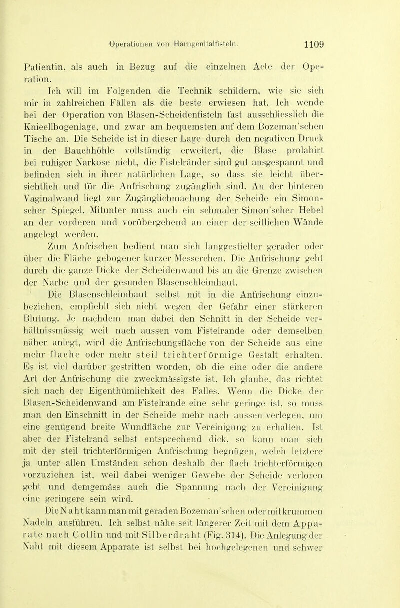 Patientin, als auch in Bezug auf die einzelnen Acte der Ope- ration. Ich will im Folgenden die Technik schildern, wie sie sieh mir in zahlreichen Fällen als die beste erwiesen hat. Ich wende bei der Operation von Blasen-Scheidenfisteln fast ausschliesslich die Knieellbogenlage, und zwar am bequemsten auf dem Bozeman'schen Tische an. Die Scheide ist in dieser Lage durch den negativen Druck in der Bauchhöhle vollständig erweitert, die Blase prolabirt bei ruhiger Narkose nicht, die Fistelränder sind gut ausgespannt und befinden sich in ihrer natürlichen Lage, so dass sie leicht über- sichtlich und für die Anfrischung zugänglich sind. An der hinteren Vaginalwand liegt zur Zugänglichmachung der Scheide ein Simon- scher Spiegel. Mitunter muss auch ein schmaler Simon'scher Hebel an der vorderen und vorübergehend an einer der seitlichen Wände angelegt werden. Zum Anfrischen bedient man sich langgestielter gerader oder über die Fläche gebogener kurzer Messerchen. Die Anfrischung geht durch die ganze Dicke der Scheidenwand bis an die Grenze zwischen der Narbe und der gesunden Blasenschleimhaut. Die Blasenschleimhaut selbst mit in die Anfrischung einzu- beziehen, empfiehlt sich nicht wegen der Gefahr einer stärkeren Blutung. Je nachdem man dabei den Schnitt in der Scheide ver- hältnissmässig weit nach aussen vom Fistelrande oder demselben näher anlegt, wird die Anfiischungsfläche von der Scheide aus eine mehr flache oder mehr steil trichterförmige Gestalt erhalten. Es ist viel darüber gestritten worden, ob die eine oder die andere Art der Anfrischung die zweckmässigste ist. Ich glaube, das richtet sich nach der Eigenthümlichkeit des Falles. Wenn die Dicke der ßlasen-Scheidenwand am Fistelrande eine sehr geringe ist, so muss man den Einschnitt in der Scheide mehr nach aussen verlegen, um eine genügend breite Wundfläche zur Vereinigung zu erhalten. Ist aber der Fistelrand selbst entsprechend dick, so kann man sicli mit der steil trichterförmigen Anfrischung begnügen, welch letztere ja unter allen Umständen schon deshalb der flach trichterförmigen vorzuziehen ist, weil dabei weniger Gewebe der Scheide verloren geht und demgemäss auch die Spannung nach der Vereinigung eine geringere sein wird. DieNaht kann man mit geraden Bozeman'schen oder mitkrummen Nadeln ausführen. Ich selbst nähe seit längerer Zeit mit dem Appa- rate nach Collin und mit Silberdraht (Fig. 314). Die Anlegung der Naht mit diesem Apparate ist selbst bei hochgelegenen und schwer