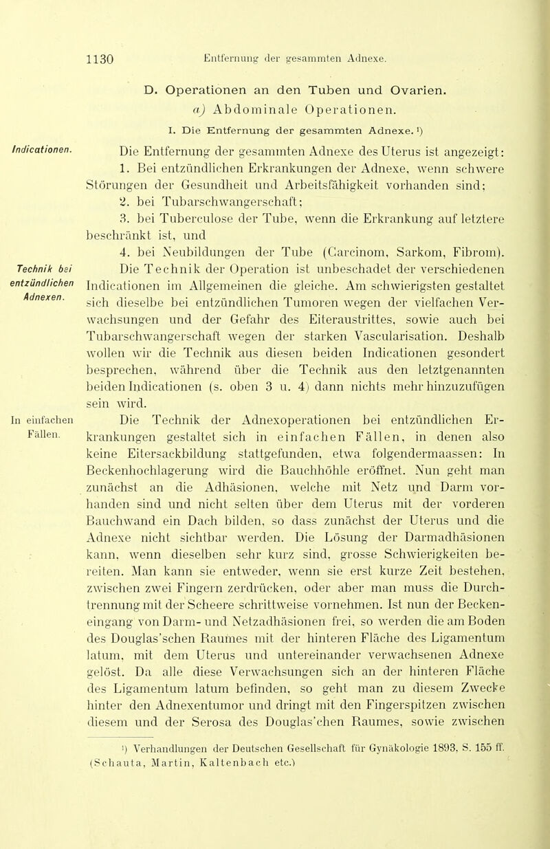 Indicationen. Technik bei entzündlichen Adnexen. In einfachen Fällen. D. Operationen an den Tuben und Ovarien, a) Abdominale Operationen. I. Die Entfernung der gesammten Adnexe.') Die Entfernung der gesammten Adnexe des Uterus ist angezeigt: 1. Bei entzündlichen Erkrankungen der Adnexe, wenn schwere Störungen der Gesundheit und Arbeitsfähigkeit vorhanden sind; 2. bei Tubarschwangerschaft; 3. bei Tuberculose der Tube, wenn die Erkrankung auf letztere beschränkt ist, und 4. bei Neubildungen der Tube (Garcinom, Sarkom, Fibrom). Die Technik der Operation ist unbeschadet der verschiedenen Indicationen im Allgemeinen die gleiche. Am schwierigsten gestaltet sich dieselbe bei entzündlichen Tumoren wegen der vielfachen Ver- wachsungen und der Gefahr des Eiteraustrittes, sowie auch bei Tubarschwangerschaft wegen der starken Vascularisation. Deshalb wollen wir die Technik aus diesen beiden Indicationen gesondert besprechen, während über die Technik aus den letztgenannten beiden Indicationen (s. oben 3 u. 4) dann nichts mehr hinzuzufügen sein wird. Die Technik der Adnexoperationen bei entzündhchen Er- krankungen gestaltet sich in einfachen Fällen, in denen also keine Eitersackbildung stattgefunden, etwa folgendermaassen: In Beckenhochlagerung wird die Bauchhöhle eröffnet. Nun geht man zunächst an die Adhäsionen, welche mit Netz und Darm vor- handen sind und nicht selten über dem Uterus mit der vorderen Bauchwand ein Dach bilden, so dass zunächst der Uterus und die Adnexe nicht sichtbar Averden. Die Lösung der Darmadhäsionen kann, wenn dieselben sehr kurz sind, grosse Schwierigkeiten be- reiten. Man kann sie entweder, wenn sie erst kurze Zeit bestehen, zwischen zwei Fingern zerdrücken, oder aber man muss die Durch- trennung mit der Scheere schrittweise vornehmen. Ist nun der Becken- eingang von Darm- und Netzadhäsionen frei, so werden die am Boden des Douglas'schen Raumes mit der hinteren Fläche des Ligamentum latum, mit dem Uterus und untereinander verwachsenen Adnexe gelöst. Da alle diese Verwachsungen sich an der hinteren Fläche des Ligamentum latum befinden, so geht man zu diesem Zwecke hinter den Adnexentumor und dringt mit den Fingerspitzen zwischen diesem und der Serosa des Douglas'chen Raumes, sowie zwischen 1) Verhandlungen der Deutschen Gesellschaft für Gynäkologie 1893, S. 155 ff (Schauta, Martin, Kaltenbach etc.)