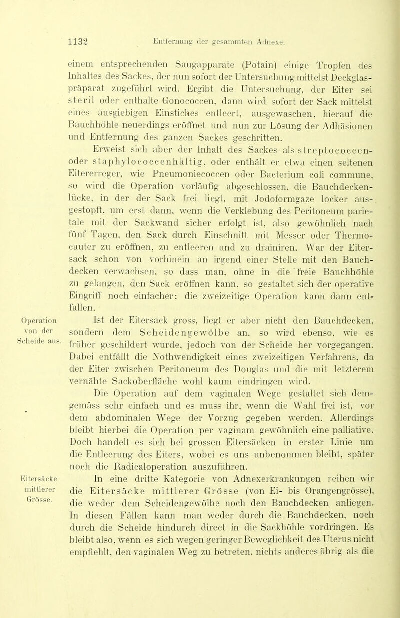 Operation von der Scheide aus. Eitersäcke mittlerer Grösse. einem entsprechenden Saugapparate (Potain) einige Tropfen des Inhaltes des Sackes, der nun sofort der Untersuchung mittelst Deckgias- präparat zugeführt wird. Ergibt die Untersuchung, der Eiter sei steril oder enthalte Gonococcen. dann Avird sofort der Sack mittelst eines ausgiebigen Einstiches entleert, ausgewaschen, hierauf die Bauchhöhle neuerdings eröffnet und nun zur Lösung der Adhäsionen und Entfernung des ganzen Sackes geschritten. Erweist sich aber der Inhalt des Sackes als streptococcen- oder staphylococcenhältig, oder enthält er etwa einen seltenen Eitererreger, wie Pneumoniecoccen oder Bacterium coh commune, so ward die Operation vorläufig abgeschlossen, die Bauchdecken- lücke, in der der Sack frei liegt, mit Jodoformgaze locker aus- gestopft, um erst dann, wenn die Verklebung des Peritoneum parie- tale mit der Sackwand sicher erfolgt ist, also gewöhnlich nach fünf Tagen, den Sack durch Einschnitt mit Messer oder Thermo- cauter zu eröffnen, zu entleeren und zu drainiren. War der Eiter- sack schon von vorhinein an irgend einer Stelle mit den Bauch- decken verwachsen, so dass man. ohne in die freie Bauchhöhle zu gelangen, den Sack eröffnen kann, so gestaltet sich der operative Eingriff noch einfacher: die zweizeitige Operation kann dann ent- fallen. Ist der Eitersack gross, liegt er aber nicht den Bauchdecken, sondern dem Scheidengewölbe an, so wird ebenso, wie es früher geschildert wurde, jedoch von der Scheide her vorgegangen. Dabei entfällt die Nothwendigkeit eines zweizeitigen Verfahrens, da der Eiter zwischen Peritoneum des Douglas und die mit letzterem vernähte Sackoberfläche wohl kaum eindringen Avird. Die Operation auf dem vaginalen Wege gestaltet sich dem- gemäss sehr einfach und es muss ihr, wenn die Wahl frei ist. vor dem abdominalen Wege der Vorzug gegeben werden. Allerdings bleibt hierbei die Operation per vaginam gewöhnlich eine palliative. Doch handelt es sich bei grossen Eitersäcken in erster Linie um die Entleerung des Eiters. Avobei es uns unbenommen bleibt, später noch die Radicaloperation auszuführen. In eine dritte Kategorie von Adnexerkrankungen reihen Avir die Eitersäcke mittlerer Grösse (von Ei- bis Orangengrösse). die weder dem ScheidengeAvölbe noch den Bauchdecken anliegen. In diesen Fällen kann man Aveder durch die Bauchdecken, noch durch die Scheide hindurch direct in die Sackhöhle vordringen. Es bleibt also, Avenn es sich Avegen geringer BeAveglichkeit des Uterus nicht empfiehlt, den vaginalen Weg zu betreten, nichts anderes übrig als die