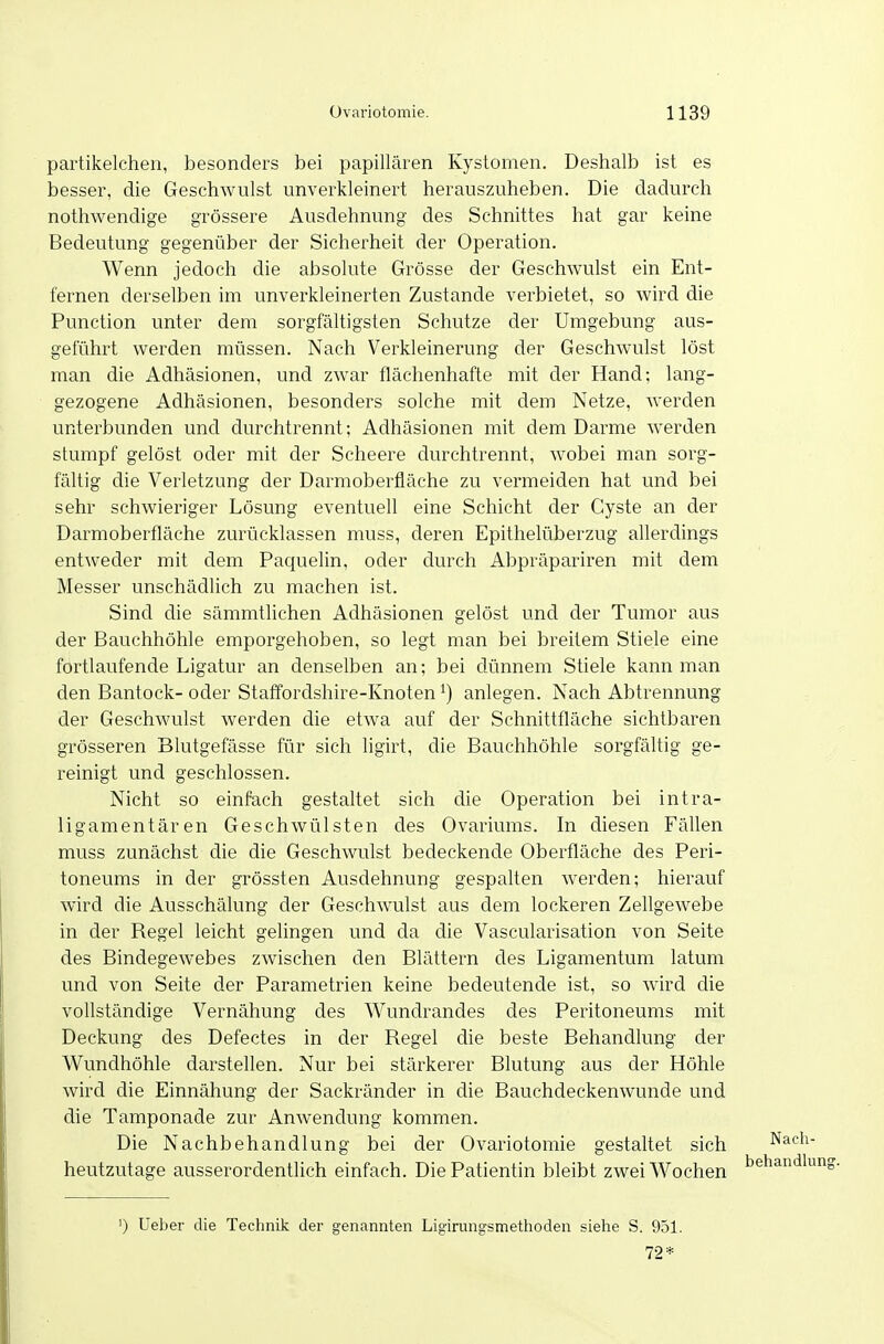 partikelchen, besonders bei papillären Kystomen. Deshalb ist es besser, die Geschwulst unverkleinert herauszuheben. Die dadurch nothwendige grössere Ausdehnung des Schnittes hat gar keine Bedeutung gegenüber der Sicherheit der Operation. Wenn jedoch die absolute Grösse der Geschwulst ein Ent- fernen derselben im unverkleinerten Zustande verbietet, so wird die Function unter dem sorgfältigsten Schutze der Umgebung aus- geführt werden müssen. Nach Verkleinerung der Geschwulst löst man die Adhäsionen, und zwar flächenhafte mit der Hand; lang- gezogene Adhäsionen, besonders solche mit dem Netze, werden unterbunden und durchtrennt; Adhäsionen mit dem Darme werden stumpf gelöst oder mit der Scheere durchtrennt, wobei man sorg- fältig die Verletzung der Darmoberfläche zu vermeiden hat und bei sehr schwieriger Lösung eventuell eine Schicht der Cyste an der Darmoberfläche zurücklassen muss, deren Epithelüberzug allerdings entweder mit dem Pacjuelin, oder durch Abpräpariren mit dem Messer unschädlich zu machen ist. Sind die sämmtlichen Adhäsionen gelöst und der Tumor aus der Bauchhöhle emporgehoben, so legt man bei breitem Stiele eine fortlaufende Ligatur an denselben an; bei dünnem Stiele kann man den Bantock-oder Staffordshire-Knoten anlegen. Nach Abtrennung der Geschwulst werden die etwa auf der Schnittfläche sichtbaren grösseren Blutgefässe für sich ligirt, die Bauchhöhle sorgfältig ge- reinigt und geschlossen. Nicht so einfach gestaltet sich die Operation bei intra- ligamentären Geschwülsten des Ovariums. In diesen Fällen muss zunächst die die Geschwulst bedeckende Oberfläche des Peri- toneums in der grössten Ausdehnung gespalten werden; hierauf wird die Ausschälung der Geschwulst aus dem lockeren Zellgewebe in der Begel leicht gelingen und da die Vascularisation von Seite des Bindegewebes zwischen den Blättern des Ligamentum latum und von Seite der Parametrien keine bedeutende ist, so wird die vollständige Vernähung des Wundrandes des Peritoneums mit Deckung des Defectes in der Regel die beste Behandlung der Wundhöhle darstellen. Nur bei stärkerer Blutung aus der Höhle wird die Einnähung der Sackränder in die Bauchdeckenwunde und die Tamponade zur Anwendung kommen. Die Nachbehandlung bei der Ovariotomie gestaltet sich heutzutage ausserordentlich einfach. Die Patientin bleibt zwei Wochen ') Ueber die Technik der genannten Ligirungsmethoden siehe S. 951. 72*