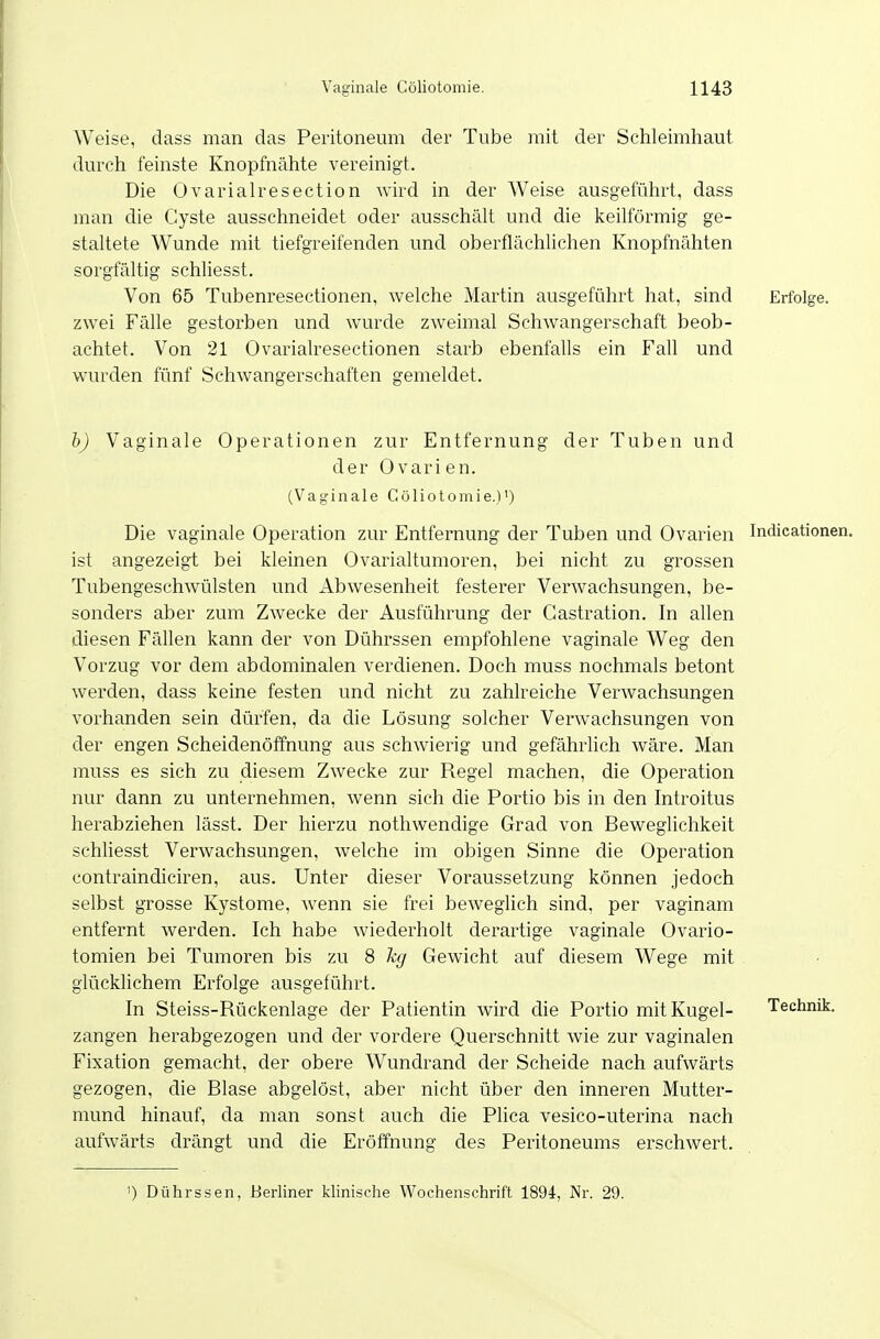 Weise, dass man das Peritoneum der Tube mit der Schleimhaut durch feinste Knopfnähte vereinigt. Die Ovarialresection wird in der Weise ausgeführt, dass man die Cyste ausschneidet oder ausschält und die keilförmig ge- staltete Wunde mit tiefgreifenden und oberflächlichen Knopfnähten sorgfältig schliesst. Von 65 Tubenresectionen, welche Martin ausgeführt hat, sind Erfolge, zwei Fälle gestorben und wurde zweimal Schwangerschaft beob- achtet. Von 21 Ovarialresectionen starb ebenfalls ein Fall und wurden fünf Schwangerschaften gemeldet. b) Vaginale Operationen zur Entfernung der Tuben und der Ovarien. (Vaginale Cöliotomie.)') Die vaginale Operation zur Entfernung der Tuben und Ovarien Indicationen. ist angezeigt bei kleinen Ovarialtumoren, bei nicht zu grossen Tubengeschwülsten und Abwesenheit festerer VerAvachsungen, be- sonders aber zum Zwecke der Ausführung der Gastration. In allen diesen Fällen kann der von Dührssen empfohlene vaginale Weg den Vorzug vor dem abdominalen verdienen. Doch muss nochmals betont werden, dass keine festen und nicht zu zahlreiche Verwachsungen vorhanden sein dürfen, da die Lösung solcher Verwachsungen von der engen Scheidenöffnung aus schwierig und gefährlich wäre. Man muss es sich zu diesem Zwecke zur Regel machen, die Operation nur dann zu unternehmen, wenn sich die Portio bis in den Introitus herabziehen lässt. Der hierzu nothwendige Grad von Beweglichkeit schliesst Verwachsungen, welche im obigen Sinne die Operation contraindiciren, aus. Unter dieser Voraussetzung können jedoch selbst grosse Kystome, wenn sie frei beweghch sind, per vaginam entfernt werden. Ich habe wiederholt derartige vaginale Ovario- tomien bei Tumoren bis zu 8 kg Gewicht auf diesem Wege mit glücklichem Erfolge ausgeführt. In Steiss-Rückenlage der Patientin wird die Portio mit Kugel- Technik. Zangen herabgezogen und der vordere Querschnitt Avie zur vaginalen Fixation gemacht, der obere Wundrand der Scheide nach aufwärts gezogen, die Blase abgelöst, aber nicht über den inneren Mutter- mund hinauf, da man sonst auch die Plica vesico-uterina nach aufwärts drängt und die Eröffnung des Peritoneums erschwert. ') Dührssen, Berliner klinische Wochenschrift 1894-, Nr. 29.