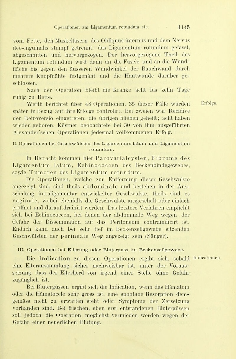 vom Fette, den Muskelfasern des Obliquus internus und dem Nervus ileo-inguinalis stumpf getrennt, das Ligamentum rotundum gefasst. abgeschnitten und hervorgezogen. Der hervorgezogene Theil des Ligamentum rotundum wird dann an die Fascie und an die Wund- fläche bis gegen den äusseren Wundwinkel der Bauchwand durch mehrere Knopfnähte festgenäht und die Hautwunde darüber ge- schlossen. Nach der Operation bleibt die Kranke acht bis zehn Tage ruhig zu Bette. Werth berichtet über 48 Operationen. 35 dieser Fälle wurden Erfolge, später in Bezug auf ihre Erfolge controUrt. Bei zweien war Recidive der Retroversio eingetreten, die übrigen blieben geheilt; achthaben wieder geboren. Küstner beobachtete bei 30 von ihm ausgeführten Alexander'schen Operationen jedesmal vollkommenen Erfolg. II. Operationen bei Geschwülsten des Ligamentum latum und Ligamentum rotundum. In Betracht kommen hier ParovarialCysten, Fibrome des Ligamentum latum, Echinococcen des Beckenbindegewebes, sowie Tumoren des Ligamentum rotundum. Die Operationen, welche zur Entfernung dieser Geschwülste angezeigt sind, sind theils abdominale und bestehen in der Aus- schälung intraligamentär entwickelter Geschwülste, theils sind es vaginale, Avobei ebenfalls die Geschwülste ausgeschält oder einfach eröffnet und darauf .drainirt werden. Das letztere Verfahren empfiehlt sich bei Echinococcen, bei denen der abdominale Weg wegen der Gefahr der Dissemination auf das Peritoneum contraindicirt ist. Endhch kann auch bei sehr tief im Beckenzellgewebe sitzenden Geschwülsten der perineale Weg angezeigt sein (Sänger). III. Operationen bei Eiterung oder Bluterguss im Beckenzellgewebe. Die Indication zu diesen Operationen ergibt sich, sobald Indicationen. eine Eiteransammlung sicher nachweisbar ist, unter der Voraus- setzung, dass der Eiterherd von irgend einer Stelle ohne Gefahr zugänglich ist. Bei Blutergüssen ergibt sich die Indication, wenn das Hämatom oder die Hämatocele sehr gross ist, eine .spontane Resorption dem- gemäss nicht zu erwarten steht oder Symptome der Zersetzung vorhanden sind. Bei frischen, eben erst entstandenen Blutergüssen soll jedoch die Operation möglichst vermieden werden wegen der Gefahr einer neuerlichen Blutung.