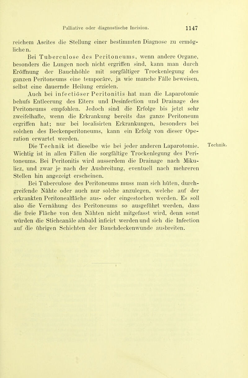 reichem Ascites die Stellung einer bestimmten Diagnose zu ermög- lichen. Bei Tuberculose des Peritoneums, wenn andere Organe, besonders die Lungen noch nicht ergriffen sind, kann man durch Eröffnung der Bauchhöhle mit sorgfältiger Trockenlegung des ganzen Peritoneums eine temporäre, ja wie manche Fälle beweisen, selbst eine dauernde Heilung erzielen. Auch bei infectiöser Peritonitis hat man die Laparotomie behufs Entleerung des Eiters und Desinfection und Drainage des Peritoneums empfohlen. Jedoch sind die Erfolge bis jetzt sehr zweifelhafte, wenn die Erkrankung bereits das ganze Peritoneum ergriffen hat; nur bei localisirten Erkrankungen, besonders bei solchen des Beckenperitoneums, kann ein Erfolg von dieser Ope- ration erwartet werden. Die Technik ist dieselbe wie bei jeder anderen Laparotomie. Technik. Wichtig ist in allen Fällen die sorgfältige Trockenlegung des Peri- toneums. Bei Peritonitis wird ausserdem die Drainage nach Miku- licz, und zwar je nach der Ausbreitung, eventuell nach mehreren Stellen hin angezeigt erscheinen. Bei Tuberculose des Peritoneums muss man sich hüten, durch- greifende Nähte oder auch nur solche anzulegen, welche auf der erkrankten Peritonealfläche aus- oder eingestochen werden. Es soll also die Vernähung des Pei'itoneums so ausgeführt werden, dass die freie Fläche von den Nähten nicht mitgefasst wird, denn sonst würden die Stichcanäle alsbald inficirt werden und sich die Infection auf die übrigen Schichten der Bauchdeckemvunde ausbreiten.