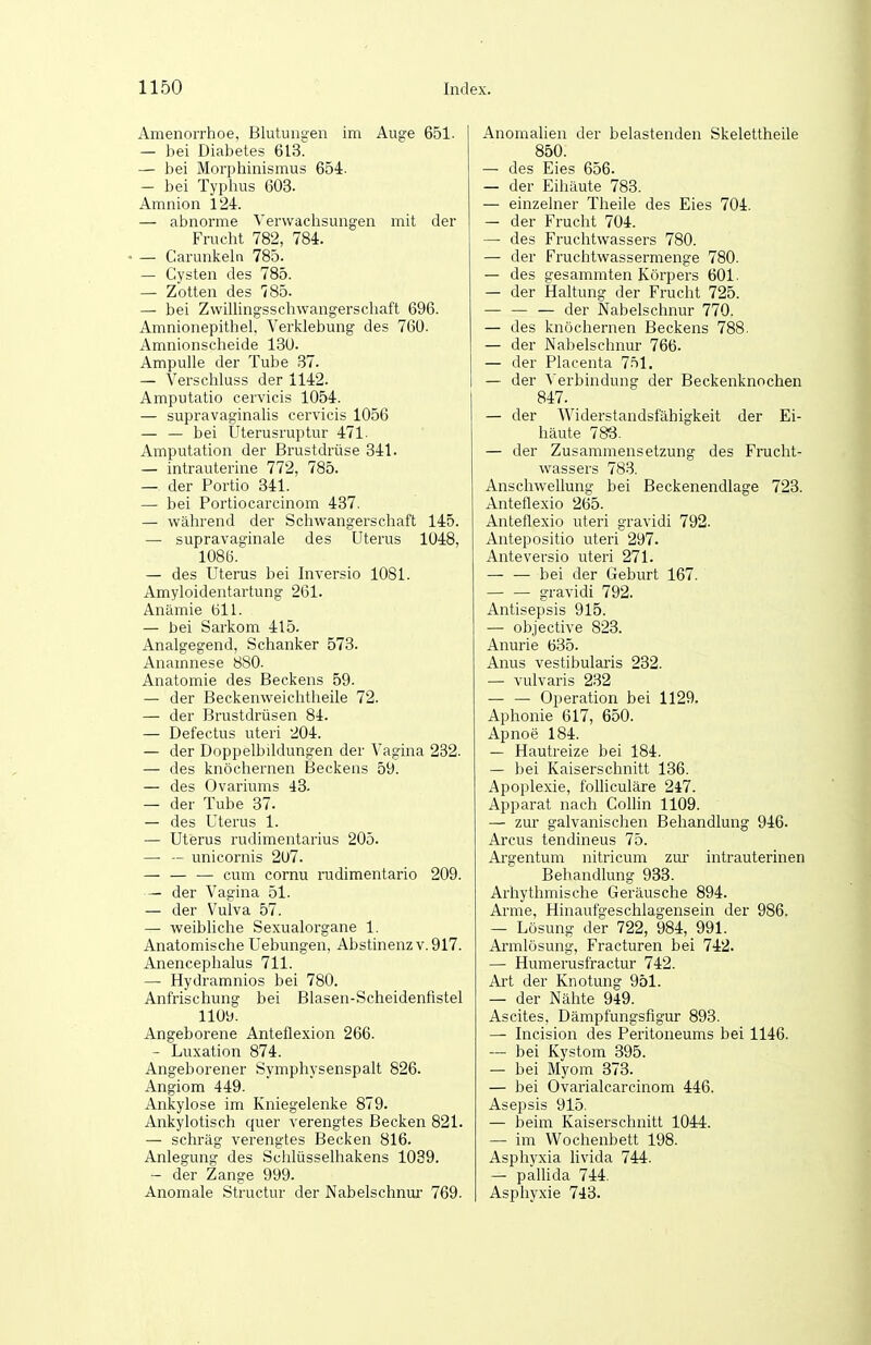 Amenorrhoe, Blutungen im Auge 651. — bei Diabetes 613. — bei Morpliinismus 654. — bei Typhus 603. Amnion 1'24. — abnorme Verwachsungen mit der Frucht 782, 784. — Carunkelu 785. — Cysten des 785. — Zotten des 785- — bei Zwillingsscliwangerscliaft 696. Amnionepithel, Verklebung des 760. Amnionscheide 130. Ampulle der Tube 37. — Verschluss der 1142. Amputatio cervicis 1054. — supravaginalis cervicis 1056 — — bei Uterusruptur 471. Amputation der Brustdrüse 341. — intrauterine 772, 785. — der Portio 341. — bei Portiocarcinom 487. — während der Schwangerschaft 145. — supravao-inale des Uterus 1048, 1086. — des Uterus bei Inversio 1081. Amyloidentartung 261. Anämie 611. — bei Sarkom 415. Analgegend, Schanker 573. Anamnese 880. Anatomie des Beckens 59. — der Beckenweichtheile 72. — der Brustdrüsen 84. — Defectus uteri 204. — der Doppelbildungen der Vagina 282. — des knöchernen Beckens 59. — des Ovariums 43. — der Tube 37. — des Uterus 1. — Uterus rudimentarius 205. — — unicornis 207. — — — cum cornu rudimentario 209. — der Vagina 51. — der Vulva 57. — weibliche Sexualorgane 1. Anatomische Uebungen, Abstinenz v. 917. Anencephalus 711. —• Hydramnios bei 780. Anfrischung bei Blasen-Scheidenfistel 1109. Angeborene Anteflexion 266. - Luxation 874. Angeborener Symphysenspalt 826. Angiom 449. Ankylose im Kniegelenke 879. Ankylotisch quer verengtes Becken 821. — schräg verengtes Becken 816. Anlegung des Schlüsselhakens 1039. — der Zange 999. Anomale Structur der Nabelschnur 769. Anomalien der belastenden Skelettheile 850. — des Eies 656. — der Eihäute 783. — einzelner Theile des Eies 704. — der Frucht 704. — des Fruchtwassers 780. — der Fruchtwassermenge 780. — des gesammten Körpers 601. — der Haltung der Frucht 725. — der Nabelschnur 770. — des knöchernen Beckens 788. — der Nabelschnur 766. — der Placenta 7.^1. — der V erbindung der Beckenknochen 847. — der Widerstandsfähigkeit der Ei- häute 788- — der Zusammensetzung des Frucht- wassers 783. Anschwellung bei Beckenendlage 723. Anteflexio 265. Anteflexio uteri gravidi 792. Antepositio uteri 297. Anteversio uteri 271. — — bei der Geburt 167. gravidi 792. Antisepsis 915. — objective 823. Anurie 635. Anus vestibularis 232. — vulvaris 232 — — Operation bei 1129. Aphonie 617, 650. Apnoe 184. — Hautreize bei 184. — bei Kaiserschnitt 136. Apoplexie, folhculäre 247. Apparat nach Colhn 1109. — zur galvanischen Behandlung 946. Arcus tendineus 75. Ara-entum nitricum zur intrauterinen Behandlung 933. Arhythmische Geräusche 894. Arme, Hinaufgeschlagensein der 986. — Lösung der 722, 984, 991. Armlösung, Fracturen bei 742. — Humerusfractur 742. Art der Knotung 951. — der Nähte 949. Ascites, Dämpfungsfigur 893. — Incision des Peritoneums bei 1146. — bei Kystom 395. — bei Myom 373. — bei Ovarialcarcinom 446. Asepsis 915, — beim Kaiserschnitt 1044. — im Wochenbett 198. Asphyxia livida 744. — pallida 744. Asphyxie 743.