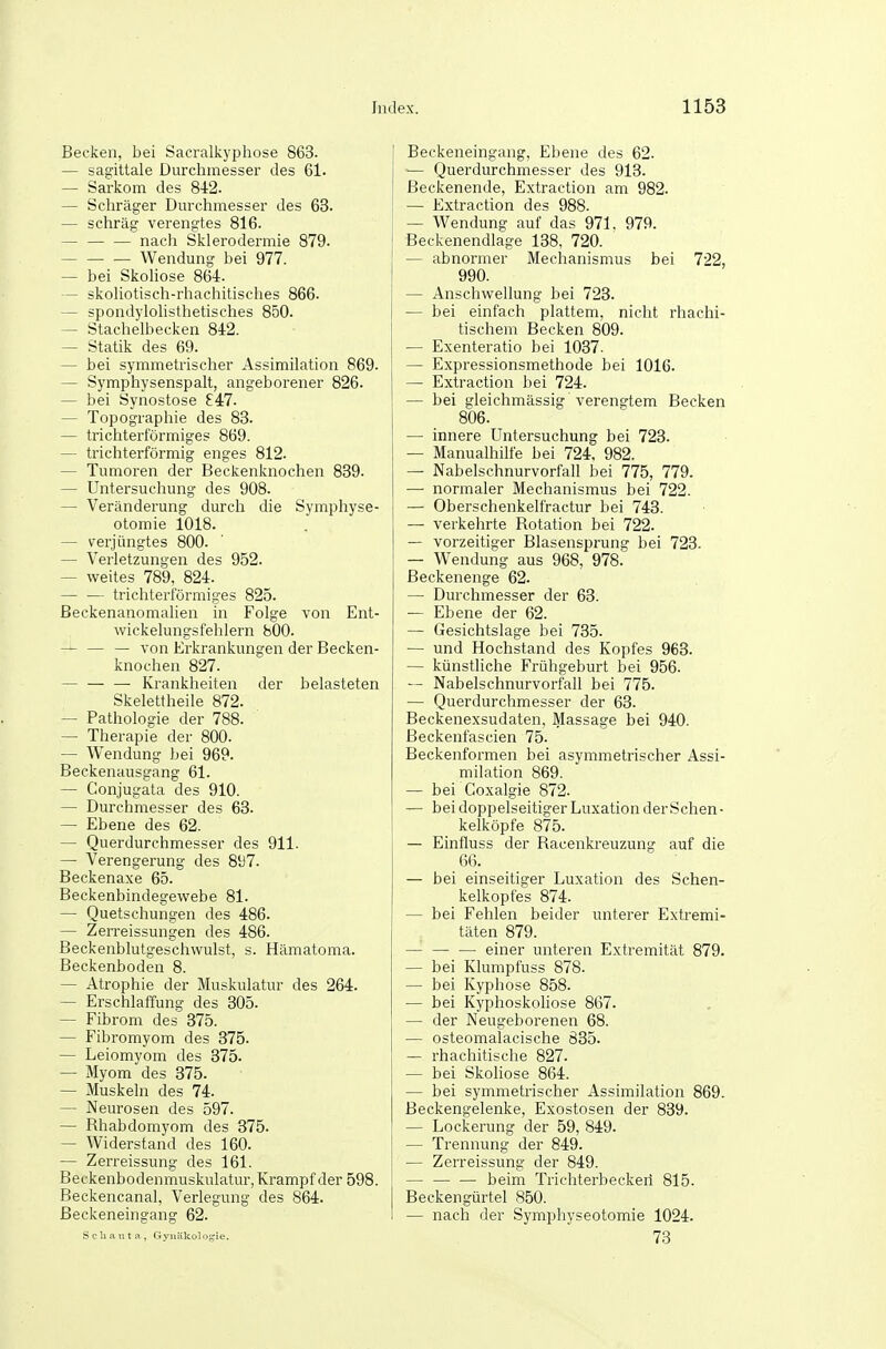 Becken, bei Sacralkyphose 863. — sagittale Durchmesser des 61. — Sarkom des 842. — Schräger Dm'chmesser des 63. — schräg verengtes 816. — — — nach Sklerodermie 879. Wendung bei 977. — bei Skohose 864. — skohotisch-rhachitisches 866. — spondylohsthetisches 850. — Stachelbecken 842. — Statik des 69. — bei symmetrischer Assimilation 869. — Symphysenspalt, angeborener 826. — bei Synostose S4:7. — Topographie des 83. — trichterförmiges 869. — trichterförmig enges 812. — Tumoren der Beckenknochen 839. — Untersuchung des 908. — Veränderung durch die Symphyse- otomie 1018. — verjüngtes 800. — Verletzungen des 952. — weites 789, 824. — — trichterförmiges 825. ßeckenanomalien in Folge von Ent- wickelungsfehlern bOO. — — — von Erkrankungen der Becken- knochen 827. — — — Krankheiten der belasteten Skelettheile 872. — Pathologie der 788. — Therapie der 800. — Wendung bei 969. Beckenausgang 61. — Conjugata des 910. — Durchmesser des 63. — Ebene des 62. — Querdurchmesser des 911. — Verengerung des 81)7. Beckenaxe 65. Beckenbindegewebe 81. — Quetschungen des 486. — Zerreissungen des 486. Beckenblutgeschwulst, s. Hämatoma. Beckenboden 8. — Atrophie der Muskulatur des 264. — Erschlaffung des 305. — Fibrom des 375. — Fibromyom des 375. — Leiomyom des 375. — Myom des 375. — Muskeln des 74. — Neurosen des 597. — Rhabdomyom des 375. — Widerstand des 160. — Zerreissung des 161. Beckenbodenmuskulatur, Krampf der 598. Beckencanal, Verlegung des 864. Beckeneingang 62. Sclianta, Gyniikolof^ie. Beckeneingang, Ebene des 62. — Querdurchmesser des 913. Beckenende, Extraction am 982. — Extraction des 988. — Wendung auf das 971, 979. Beckenendlage 138, 720. — abnormer Mechanismus bei 722, 990. — Anschwellung bei 723. — bei einfach plattem, nicht rhachi- tischem Becken 809. — Exenteratio bei 1037. — Expressionsmethode bei 1016. — Extraction bei 724. — bei gleichmässig verengtem Becken 806. — imiere Untersuchung bei 723. — Manualhilfe bei 724, 982. — Nabelschnurvorfall bei 775, 779. —• normaler Mechanismus bei 722. — Oberschenkelfractur bei 743. — verkehrte Rotation bei 722. — vorzeitiger Blasensprung bei 723- — Wendung aus 968, 978. Beckenenge 62. — Durchmesser der 63. — Ebene der 62. — Gesichtslage bei 735. — und Hochstand des Kopfes 963. — künstliche Frühgeburt bei 956. Nabelschnurvorfall bei 775. — Querdurchmesser der 63. Beckenexsudaten, Massage bei 940. Beckenfascien 75. Beckenformen bei asymmetrischer Assi- milation 869. — bei Coxalgie 872. — bei doppelseitiger Luxation der Schen- kelköpfe 875. — Einfluss der Racenkreuzung auf die 66. — bei einseitiger Luxation des Schen- kelkopfes 874. — bei Fehlen beider unterer Extremi- täten 879. einer unteren Extremität 879. — bei Klumpfuss 878. — bei Kyphose 858. — bei Kyphoskoliose 867. — der Neugeborenen 68. ■— osteomalacische 835. — rhachitische 827. — bei Skoliose 864. — bei symmetrischer Assimilation 869. ßeckengelenke, Exostosen der 839. — Lockerung der 59, 849. — Trennung der 849. — Zerreissung der 849. — beim Trichterbeckeil 815. Beckengürtel 850. — nach der Syrnjibyseotomie 1024. 73