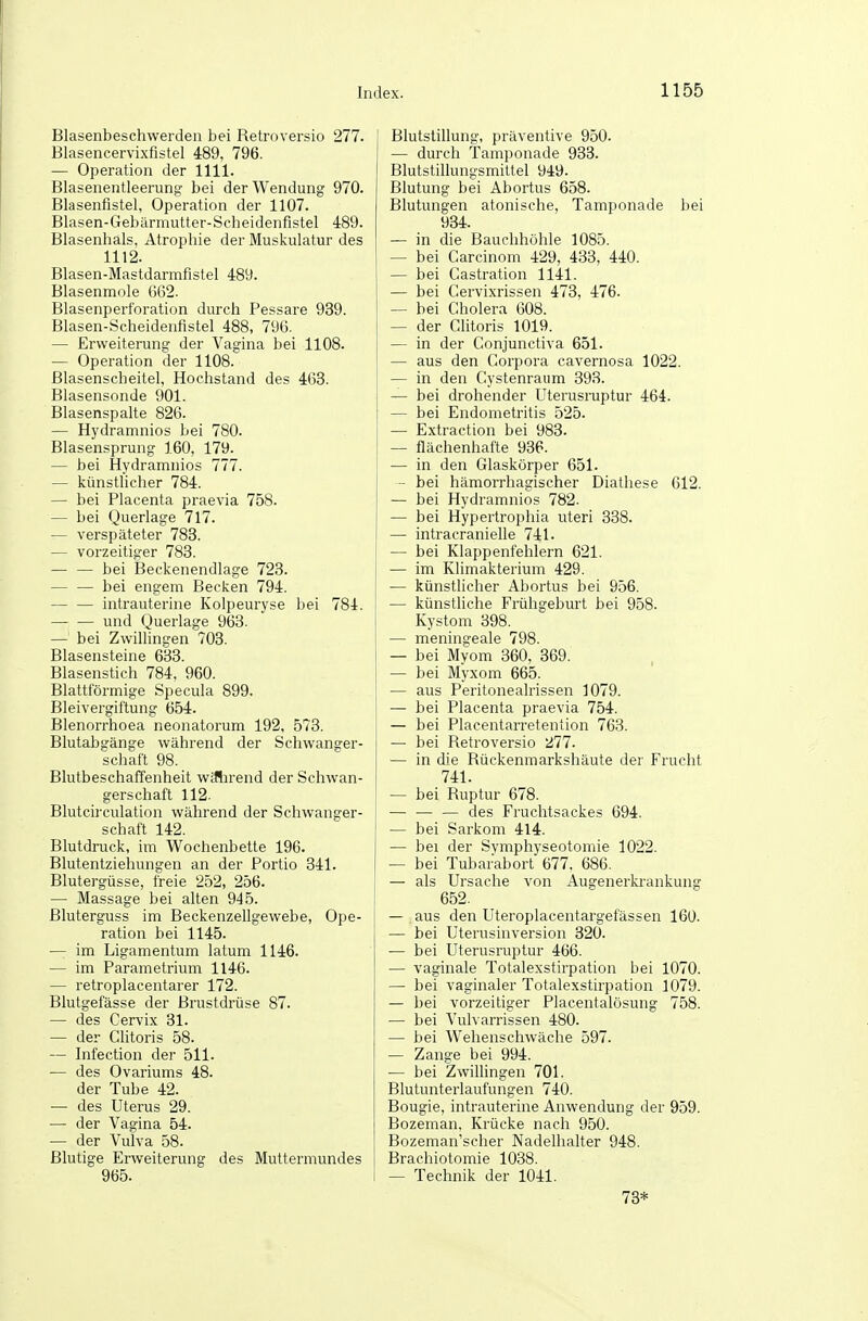 Blasenbeschwerden bei Retroversio 277. Blasencervixfistel 489, 796. — Operation der 1111. Blasenentleerung bei der Wendung 970. Blasenfistel, Operation der 1107. Blasen-Gebärmutter-Scheidenfistel 489. Blasenhals, Atrophie der Muskulatur des 1112. Blasen-Mastdarmfistel 489. Blasenmole 662. Blasenpertoration durch Pessare 939. Blasen-Scheidenfistel 488, 796. — Erweiterung der Vagina bei 1108. — Operation der 1108. Blasenscheitel, Hochstand des 463. Blasensonde 901. Blasenspalte 826. — Hydramnios bei 780. Blasensprung 160, 179. — bei Hydramnios 777. — künstlicher 784. — bei Placenta praevia 758. — bei Querlage 717. — verspäteter 783. — vorzeitiger 783. — — bei Beckenendlage 723. — — bei engem Becken 794. intrauterine Kolpeuryse bei 784. und Querlage 963. — bei Zwillingen 703. Blasensteine 633. Blasenstich 784, 960. Blattförmige Specula 899. Bleivergiftung 654. Blenorrhoea neonatorum 192, 573. Blutabgänge während der Schwanger- schaft 98. BlutbeschafTenheit wiflirend der Schwan- gerschaft 112- Blutcirculation während der Schwanger- schaft 142. Blutdruck, im Wochenbette 196. Blutentziehungen an der Portio 341. Blutergüsse, freie 252, 256. — Massage bei alten 945. Bluterguss im Beckenzellgewebe, Ope- ration bei 1145. — im Ligamentum latum 1146. — im Parametrium 1146. — retroplacentarer 172. Blutgefässe der Brustdrüse 87. — des Cervix 31. — der Clitoris 58. — Infection der 511. — des Ovariums 48. der Tube 42. — des Uterus 29. — der Vagina 54. — der Vulva 58. Blutige Erweiterung des Muttermundes 965. Blutstillung, präventive 950. — durch Tamponade 933. Blutstillungsmittel 949. Blutung bei Abortus 658. Blutungen atonische, Tamponade bei 934. — in die Bauchhöhle 1085. — bei Carcinom 429, 433, 440. — bei Castration 1141. — bei Cervixrissen 473, 476. — bei Cholera 608. — der Clitoris 1019. — in der Conjunctiva 651. — aus den Corpora cavernosa 1022. — in den Cystenraum 393. — bei drohender Uterusruptur 464. — bei Endometritis 525. — Extraction bei 983. — flächenhafte 936. — in den Glaskörper 651. - bei hämorrhagischer Diathese 612. — bei Hydramnios 782. — bei Hypertrophia uteri 338. — intracranielle 741. — bei Klappenfehlern 621. — im Klimakterium 429. — künstlicher Abortus bei 956. — künstliche Frühgeburt bei 958. Kystom 398. — meningeale 798. — bei Myom 360, 369. — bei Myxom 665. — aus Peritonealrissen 1079. — bei Placenta praevia 754. — bei Placentarretention 763. — bei Retroversio 277. — in die Rückenmarkshäute der Frucht 741. — bei Ruptur 678. — — — des Fruchtsackes 694. — bei Sarkom 414. — bei der Svmphyseotomie 1022. — bei Tubarabort 677. 686. — als Ursache von Augenerki'ankung 652. — .aus den Uteroplacentargefässen 160. — bei Uterusinversion 320. — bei Uterusruptur 466. — vaginale Totalexstirpation bei 1070. — bei vaginaler Totalexstirpation 1079. — bei vorzeitiger Placentalösung 758. — bei Vulvarrissen 480. — bei Wehenschwäche 597. — Zange bei 994. — bei Zwillingen 701. Blutunterlaufungen 740. Bougie, intrauterine Anwendung der 959. Bozeman. Krücke nach 950. Bozeman'scher Nadelhalter 948. Brachiotomie 1038. — Technik der 1041. 73*