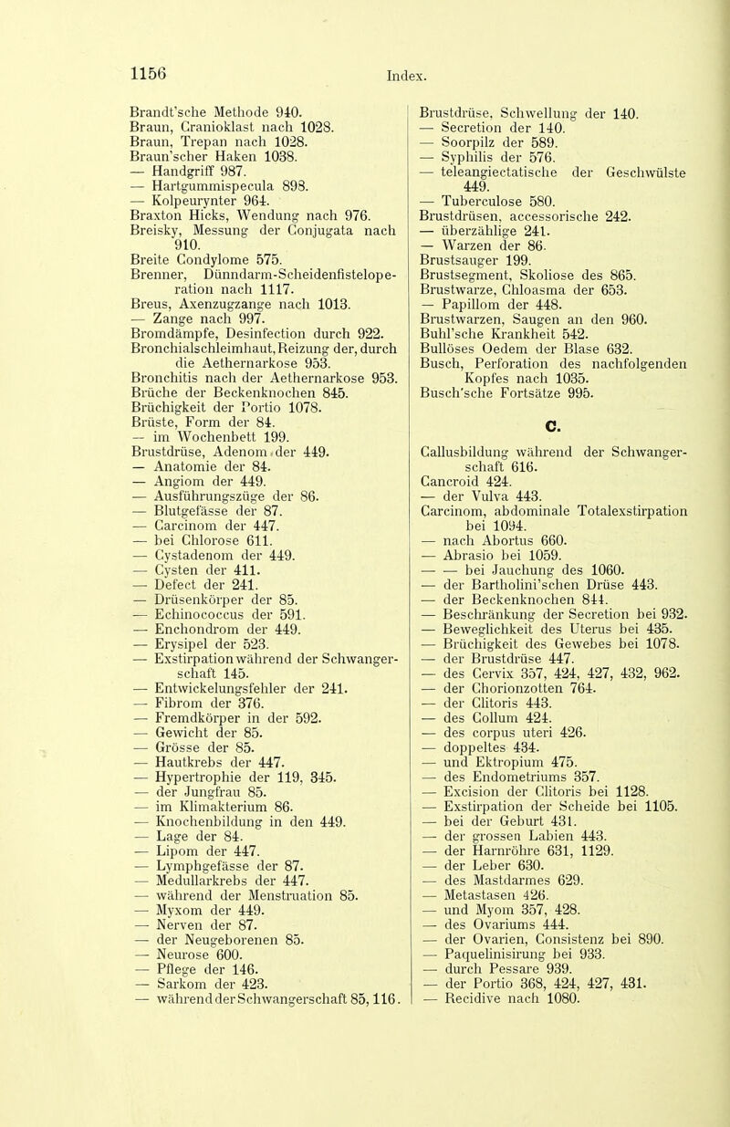 Brandt'sche Methode 940. Braun, Granioklast nach 1028. Braun, Trepan nach 1028. Braun'scher Haken 1038. — Handgriff 987. — Hartgummispecula 898. — Kolpeurynter 964. Braxton Hicks, Wendung nach 976. Breisky, Messung- der Conjugata nach 910. Breite Condylome 575. Brenner, Dünndarm-Scheidenfistelope- ration nach 1117. Breus, Axenzugzange nach 1013. — Zange nach 997. Bromdämpfe, Desinfection durch 922. Bronchialschleimhaut, Reizung der, durch die Aethernarkose 953. Bronchitis nach der Aethernarkose 953. Brüche der Beckenknochen 845. Brüchigkeit der Portio 1078. Brüste, Form der 84. — im Wochenbett 199. Brustdrüse, Adenom , der 449. — Anatomie der 84. — Angiom der 449. — Ausführungszüge der 86. — Blutgefässe der 87. — Carcinom der 447. — bei Chlorose 611. — Cystadenom der 449. — Cysten der 411. — Defect der 241. — Drüsenkörper der 85. — Echinococcus der 591. — Enchondrom der 449. — Erysipel der 523. — Exstirpation während der Schwanger- schaft 145. — Entwickelungsfehler der 241. — Fibrom der 376. — Fremdkörper in der 592. — Gewicht der 85. — Grösse der 85. — Hautkrebs der 447. — Hypertrophie der 119, 345. — der Jungfrau 85. — im Klimakterium 86. — Knochenbildung in den 449. — Lage der 84. — Lipom der 447. — Lymphgefässe der 87. — Medullarkrebs der 447. — während der Menstruation 85. — Myxom der 449. — Nerven der 87. — der Neugeborenen 85. — Neurose 600. — Pflege der 146. — Sarkom der 423. — während der Schwangerschaft 85,116. Brustdrüse, Schwellung der 140. — Secretion der 140. — Soorpilz der 589. — Syphilis der 576. — teleangiectatische der Geschwülste 449. —■ Tuberculose 580. Brustdrüsen, accessorische 242. — überzählige 241. — Warzen der 86. Brustsauger 199. Brustsegment, Skoliose des 865. Brustwarze, Chloasma der 653. — Papillom der 448. Brustwarzen, Saugen an den 960. Buhl'sche Krankheit 542. Bullöses Oedem der Blase 632. Busch, Perforation des nachfolgenden Kopfes nach 1035. Busch'sche Fortsätze 995. C. Gallusbildung während der Schwanger- schaft 616. Cancroid 424. — der Vulva 443. Carcinom, abdominale Totalexstirpation bei 1094. — nach Abortus 660. — Abrasio bei 1059. bei Jauchung des 1060. •— der Bartholini'schen Drüse 443. — der Beckenknochen 844. — Beschränkung der Secretion bei 932. — Beweglichkeit des Uterus bei 435. — Brüchigkeit des Gewebes bei 1078. — der Brustdrüse 447. — des Cervix 357, 424, 427, 432, 962. — der Chorionzotten 764. — der Cntoris 443. — des Collum 424. — des corpus uteri 426. — doppeltes 434. — und Ektropium 475. — des Endometriums 357. — Excision der Clitoris bei 1128. — Exstirpation der Scheide bei 1105. — bei der Geburt 431. — der grossen Labien 443. — der Harnröhre 631, 1129. — der Leber 630. — des Mastdarmes 629. — Metastasen 426. — und Myom 357, 428. — des Ovariums 444. — der Ovarien, Consistenz bei 890. — Paquelinisirung bei 933. — durch Pessare 939. — der Portio 368, 424, 427, 431. — Recidive nach 1080.