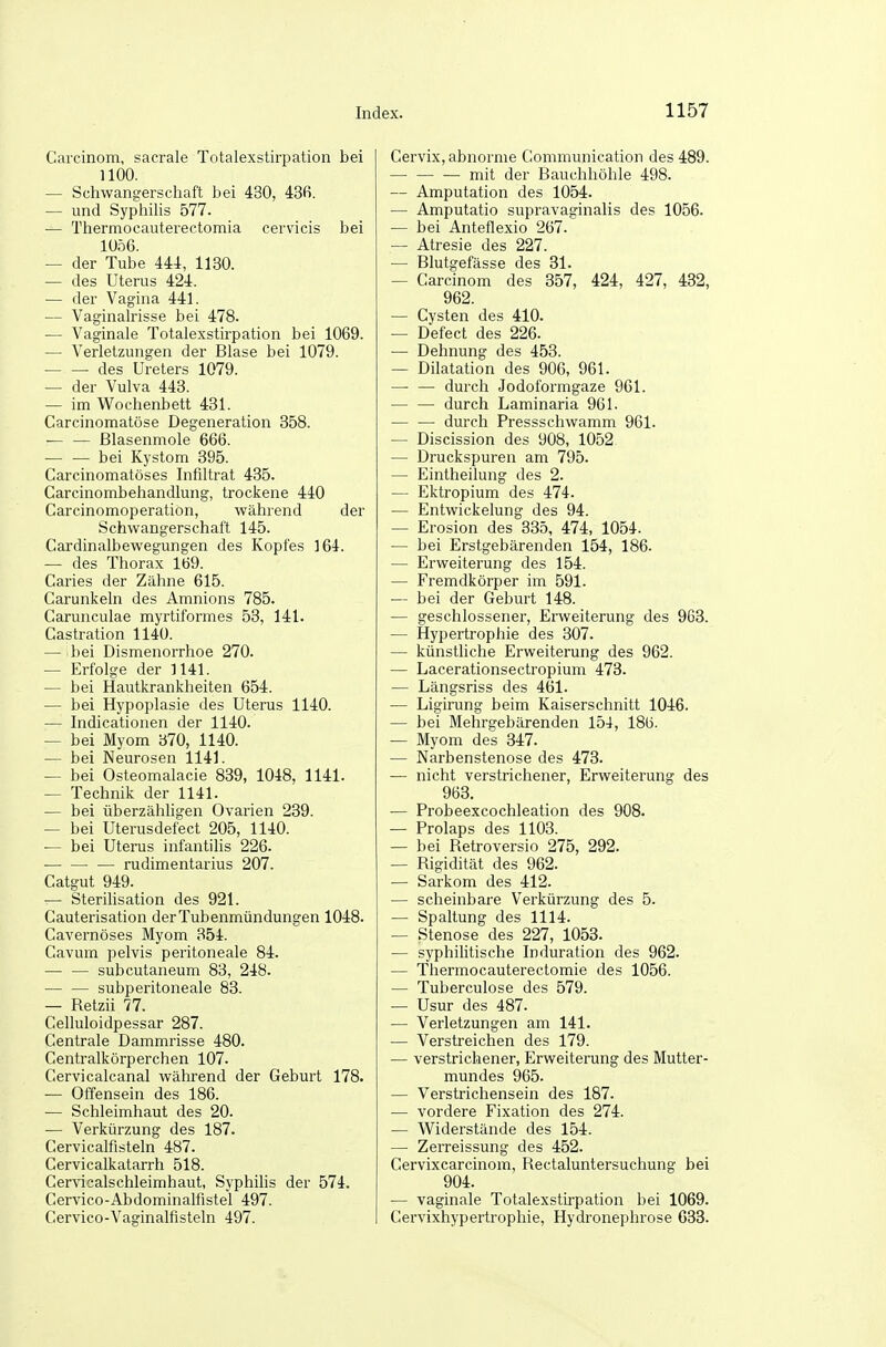 Carcinom, sacrale Totalexstirpation bei 1100. — Schwangerschaft bei 430, 43fi. — und Syphilis 577. — Thermocauterectomia cervicis bei 1056. — der Tube 444, 1130. — des Uterus 424. — der Vagina 441. — Vaginalrisse bei 478. — Vaginale Totalexstirpation bei 1069. — Verletzungen der Blase bei 1079. • ■ des Ureters 1079. — der Vulva 443. — im W^ochenbett 431. Carcinomatöse Degeneration 358. — — ßlasenmole 666. — — bei Kystom 395. Carcinomatöses Infiltrat 435. Carcinombehandlung, trockene 440 Carcinomoperation, während der Schwangerschaft 145. Cardinalbewegungen des Kopfes 164. — des Thorax 169. Caries der Zähne 615. Carunkeln des Amnions 785. Carunculae myrtiformes 53, 141. Castration 1140. — bei Dismenorrhoe 270. — Erfolge der 1141. — bei Hautkrankheiten 654. — bei Hypoplasie des Uterus 1140. — Indicationen der 1140. — bei Myom 370, 1140. — bei Neurosen 1141. — bei Osteomalacie 839, 1048, 1141. — Technik der 1141. — bei überzähhgen Ovarien 239. — bei Uterusdefect 205, 1140. — bei Uterus infantilis 226. — rudimentarius 207. Catgut 949. — Sterihsation des 921. Cauterisation der Tubenmündungen 1048. Cavernöses Myom 354. Cavum pelvis peritoneale 84. — — subcutaneum 83, 248. subperitoneale 83. — Retzii 77. Celluloidpessar 287. Centrale Dammrisse 480. Centralkörperchen 107. Cervicalcanal während der Geburt 178. — Offensein des 186. — Schleimhaut des 20. — Verkürzung des 187. Cervicalfisteln 487. Cervicalkatarrh 518. Cervicalschleimhaut, Syphilis der 574. Cervico-Abdominalfistel 497. Cervico-Vaginalfisteln 497. Cervix, abnorme Communication des 489. mit der Bauchhöhle 498. — Amputation des 1054. — Amputatio supravaginalis des 1056. — bei Anteflexio 267. — Atresie des 227. — Blutgefässe des 31. — Carcinom des 357, 424, 427, 432, 962. — Cysten des 410. — Defect des 226. — Dehnung des 458. — Dilatation des 906, 961. • durch Jodoformgaze 961. durch Laminaria 961. durch Pressschwamm 961. — Discission des 908, 1052 — Druckspuren am 795. — Eintheilung des 2. — Ektropium des 474. — Entwickelung des 94. — Erosion des 835, 474, 1054. — bei Erstgebärenden 154, 186. — Erweiterung des 154. — Fremdkörper im 591. — bei der Geburt 148. — geschlossener, Erweiterung des 963. — Hypertrophie des 307. — künstliche Erweiterung des 962. — Lacerationsectropium 473. — Längsriss des 461. — Ligirung beim Kaiserschnitt 1046. — bei Mehrgebärenden 154, 186. — Myom des 347. — Narbenstenose des 473. — nicht verstrichener, Erweiterung des 963. — Probeexcochleation des 908. — Prolaps des 1103. — bei Retroversio 275, 292. — Rigidität des 962. — Sarkom des 412. — scheinbare Verkürzung des 5. — Spaltung des 1114. — Stenose des 227, 1053. — syphilitische Induration des 962. — Thermocauterectomie des 1056. — Tuberculose des 579. — Usur des 487. — Verletzungen am 141. — Verstreichen des 179. — verstrichener, Erweiterung des Mutter- mundes 965. — Verstrichensein des 187. — vordere Fixation des 274. — Widerstände des 154. — Zerreissung des 452. Cervixcarcinom, Rectaluntersuchung bei 904. — vaginale Totalexstirpation bei 1069. Cervixhypertrophie, Hydronephrose G33.