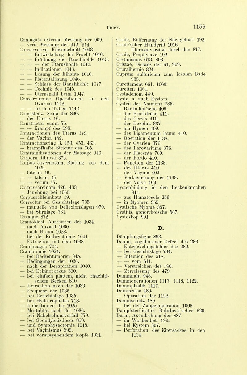 (lonjugata externa, Messung der 909. — Vera, Messung der 912, 914. Gonservativer Kaiserschnitt 104:3. — — Entwickelung der Frucht 1046. — — Eröffnung der Bauchhöhle 1045. — — — der Uterushöhle 1045. — — Indicationen 1048. — — Lösung der Eihäute 1046. — — Placentalösung 1046. — — Schluss der Bauchhöhle 1047. Technik des 1045. Uterusnaht beim 1047. Conservirende Operationen an den Ovarien 1142. an den Tuben 1142. Consistenz, Scala der 890. — des Uterus 16. Constrictor cunni 75. — .— Krampf des 598. Contractionen des Uterus 149. — der Vagina 152. Contractionsring 3, 153, 453, 463. — krampfhafte Strictur des 765. Contraindicationen der Massage 940. Corpora, tibrosa 372. Corpus cavernosum, Blutung aus dem 1022. — luteum 46. — — falsum 47. verum 47. Corpuscarcinom 426, 433. — Jauchung bei 1060. Corpusschleimhaut 19. Correctur bei Gesichtslage 735. — manuelle von Deflexionslagen 979. — bei Stirnlage 731. Coxalgie 872. Cranioklast, Ausreissen des 1034. — nach Auvard 1030. — nach Braun 1028. — bei der Embryotomie 1041. — Extraction mit dem 1033. Craniopagus 704. Craniotomie 1024. — bei Beckentumoren 845. — Bedingungen der 1026. — nach der Decapitation 1040. — bei Echinococcus 590. — bei einfach plattem, nicht rhachiti- schem Becken 810. — Extraction nach der 1033. — Frequenz der 1036. — bei Gesichtslage 1035. — bei Hydrocephalus 713. — Indicationen der 1025. — Mortalität nach der 1036. — bei Nabelschnurvorfall 779. — bei Spondylolisthesis 858. — und Symphyseotomie 1018. — bei Vaginismus 599. — bei vorausgehendem Kopfe 1031. Crede, Entfernung der Nachgeburt 192. Crede'scher Handgriff 1016. Uterusinversion durch den 317- Crede, Prophylaxe 192. Cretinismus 613, 803. Cristae, Distanz der 61, 909. Cruralhernie 324. Cuprum sulfuricum zum localen Bade 933. Curettement 661, 1060. Curetten 1061. Cystadenom 449. Cyste, s. auch Kystom. Cysten des Amnions 785. — Bartholini'sche 409. — der Brustdrüse 411. — des Cervix 410. — der Decidua 337. — am Hymen 409. — des Ligamentum latum 410. — Operation der 1138. — der Ovarien 376. — des Parovariums 376. — der Placenta 760. — der Portio 410. — Function der 1138. — des Uterus 410. — der Vagina 409. — Verkleinerung der 1139. — der Vulva 409. Cystenbildung in den Beckenknochen 844. — aus Hämatocele 256. — in Myomen 355. Cystische Myome 357. Cystitis, gonorrhoische 567. Cystoskop 901. Dämpfungsfigur 893. Damm, angeborener Defect des 236. — Entwickelungsfehler des 232. — bei Gesichtslage 734. — Infection des 518. — — vom 511. — Verstreichen des ISO. — Zerreissung des 479. Dammnaht 948. Dammoperationen 1117, 1118, 1122. Dammplastik 1117. Dammrisse 480. — Operation der 1122. Dammschutz 189. — bei der Zangenoperation 1003. Dampfsterilisator, Rohrbeck'scher 920. Darm, Axendrehung des 887. — im Wochenbett 199. — bei Kystom 397. — Perforation des Eitersackes in den 1134.