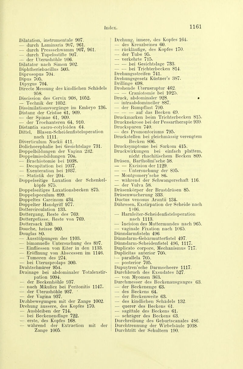 Dilatation, instnnuentale 907. — durch Laminaria 9U7, 961. — durch Pressschwamm 907, 961. — durch Tupelostifte 907. — der Uterushöhle 906. Dilatator nach Simon 902. Diphtheriebacillus 5U3. Diprosopus 704. Dipus 705. Dipygus 704. Directe Messung des kindhchen Schädels 958. Discission des Cervix 908, 1052. — Technik der 1052. Dissimilationsvorgänge im Embryo 136. Distanz der Grislae 61, 909. — der Spinae 61, 909. — der Trochanteren 64-, 910. Distantia sacro-cotyloidea 64. Dittel, Blasen-Scheidenfisteloperation nach 1111. Diverticulum Nuckii 411. Dolichocephalie bei Gesichtslage 731. Dopi)elbildungen der Vagina 232. Doppelmissbildungen 70i. — ßrachiotomie bei 1038. — Decapitation bei 1037. — Exenteration bei 1037. — Statistik der 204. Doppelseitige Luxation der Schenkel- köpfe 875. Doppelseitiges Luxationsbecken 875. Doppelspeculum 899. Doppeltes Carcinom 434. Doppelter Handgriff 977. Dottercirculation 133. Dottergang, Reste des 769. Dottergefässe, Reste von 769. Dottersack 180. Douche, heisse 960. Douglas 80. — Ausstülpungen des 1103. — bimanuelle Untersuchung des 897. — Einfliessen von Eiter in den 1133. — Eröffnung von Abscessen im 1146. — Tumoren des 274. — bei Uterusprolaps 300. Drahtschnürer 954. Drainage bei abdominaler Totalexstir- pation 1094. — der Beckenhöhle 937. — nach Mikulicz bei Peritonitis 1147. — der Uterushöhle 937. ' — der Vagina 937. Drehbewegungen mit der Zange 1002. Drehung äussere, des Kopfes 170. — Ausbleiben der 714. — bei Beckenendlage 722. — erste, des Kopfes 168. — während der Extraction mit der Zange 1005. Drehung, innere, des Kopfes 164. — des Kreuzbeines 60. — rückläufige, des Kopfes 170. — der Tube 95. — verkehrte 715. bei Gesichtslage 733. — •— bei Trichterbecken 814. Drehungsstreifen 741. Drehungsgesetz Küstner's 387. Drillinge 698. Drohende Uterusruptur 462. — — Graniotomie bei 1025. Druck, abdominaler 928. • — intraabdomineller 887. — der Rumpflast 790. auf das Becken 69. Druckmarken beim Trichterbecken 815. Drucknekrose bei der Pessartherapie 939. Druckspuren 740. — des Promontoriums 795. Druckstellen bei c'leichmässig verenfflem. Becken 806. Drucksymptome bei Sarkom 415. Druckwirkungen bei einfach plattem, nicht rhachitischem Becken 809. Drüsen, Bartholini'sche 58. — — Excision der 1129. Untersuchung der 895. — Montgomery'sche 86. — während der Schwangerschaft 116. ■— der Vulva 58. Drüsenkörper der Brustdrüsen 85. Drüsenwucherung 333. Ductus venosus Arantii 134. Dührssen, Exstirpation der Scheide nach 1106. — Harnleiter-Scheidenfisteloperation nach 1113. — Incision des Muttermundes nach 965. — vaginale Fixation nach 1065. Dünndarmfisteln 496 Dünndarm-Gebärmutterfistel 497. Dünndarm-Scheidenfistel 496, 1117. Duplicato corpore, Mechanismus 717. Duplicitas anterior 705. — parahela 705. — posterior 705. Dupuytren'sche Darmscheere 1117. Durchbruch des Exsudates 527. — von Myomen 363. Durchmesser des Beckenausganges 63. — der Beckenenge 63. — des Beckens 64. — der Beckenweite 63. — des kindlichen Schädels 132. — querer des Beckens 61. — sagittale des Beckens 61. — schräger des Beckens 63. Durchreibung des Geburtscanales 486. Durchtrennung der Wirbelsäule 1038. Durchtritt der Schultern 190.