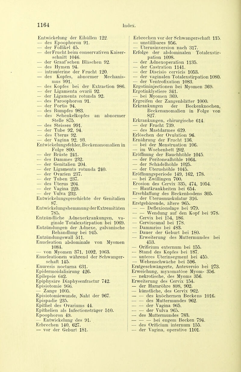 Entwickelung der Eiliüllen 122. — des Epoophoron 91. — der Follikel 45. — der Frucht beim conservativen Kaiser- schnitt 1046. — der Graafschen Bläschen 92. — des Hymen 94. — intrauterine der Frucht 120. — des Kopfes, abnormer Mechanis- mus 991. — des Kopfes bei der Extraction 986. — der Ligamenta ovarii 92. — der Ligamenta rotunda 92. — des Paroophoron 91. — der Portio 94. — des Rumpfes 983. — des Schenkelkopfes an abnormer Stelle 875. — des Steisses 991. — der Tube 92, 94. — des Uterus 92. — der Vagina 92, 93. Entwickelungsfehler, Beckenanomahen in Folge 800. — der Brüste 241. — des Dammes 232. — der Genitahen 204. — der Ligamenta rotunda 240. — der Ovarien 237. — der Tuben 237. — des Uterus 204. — der Vagina 229. — der Vulva 232. Entwickelungsgeschichte der Genitalien 87. Entwickelungshemmung der Extremitäten 785. Entzündliche Adnexerkrankungen, va- ginale Totalexstirpation bei 1069. | Entzündungen der Adnexe, galvanische Behandlung bei 945. Entzündungswall 511. Enucleation abdominale von Myomen 1081. — von Myomen 371, 1092, 1063. Enucleationen während der Schwanger- schaft 145. Enuresis nocturna 631. Epidermoidahsirung 426. Epilepsie 642. Epiphysäre Diaphysenfractur 742. Episiotomie 966. — Zange 101)5. Episiotomiewunde, Naht der 967. Epispadie 235. Epithel des Ovariums 44. Epithelien als Infectionsträger 510. Epoophoron 49. — Entwickelung des 91. Erbrechen 140, 627. — vor der Geburt 181. Erbrechen vor der Schwangerschaft 115. — unstillbares 956. — Uterusinversion nach 317. Erfolge der abdominalen Totalexstir- pation 1098. — der Adnexoperation 1135. — der Castration 1141. — der Discisio cervicis 1053. — der vaginalen Totalexstirpation 1080. — der Ventrofixation 1083. Ergotininjectionen bei Myomen 369. Ergotinklystiere 341. — bei Myomen 369. Ergreifen der Zangenblätter 1000. Erkrankungen der Beckenknochen, Beckenanomahen in Folge von 827. Erkrankungen, chirurgische 614. — der Frucht 739. — des Mastdarmes 629. Erlöschen der Ovulation 96. Ernährung der Frucht 136. — bei der Menstruation 106. — im Wochenbett 202. Eröffnung der Bauchhöhle 1045. — der Peritonealhöhle 1064. — der Schädelhöhle 1025. — der Uterushöhle 1045. Eröffnungsperiode 149, 162, 178. — bei Zwillingen 700. Erosion des Cervix 335, 474, 1054. — Hautkrankheiten bei 654. Erschlaffung des Beckenbodens 305. — der Uterusmuskulatur 316. Erstgebärende, ältere 965. Deflexionslage bei 979. V^^endung auf den Kopf bei 978. — Cervix bei 154, 186. j — Cervixcanal bei 178. — Dammriss bei 483. — Dauer der Geburt bei 180. — Erweiterung des Muttermundes bei 453. — Orificium externum bei 155. — Stand des Kopfes bei 187. — unteres Uterinsegment bei 455. — Wehenschwäche bei 596. Erstgeschwängerte, Anteversio bei 273. Erweichung, myxomatöse Myom- 356. — nekrotische, des Myoms 356. Erweiterung des Cervix 154. — der Harnröhre 898, 902. — künstliche, des Cervix 962. — — des knöchernen Beckens 1016. — — des Muttermundes 962. der Vagina 965. ■ der Vulva 965. — des Muttermundes 783. — — — bei engem Becken 794. — des Orificium internum 155. — der Vagina, operative 1101.