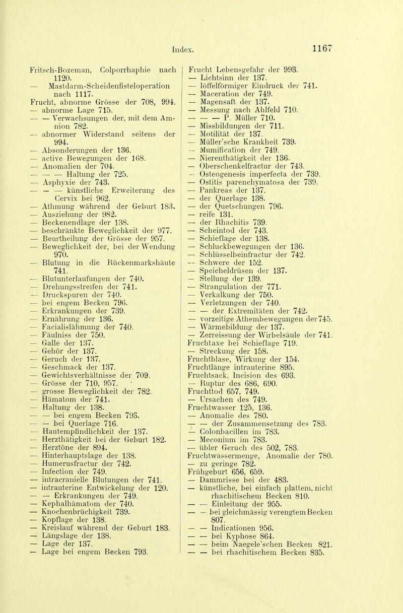 Fritsch-Bozeman, Golporrhapliie nach 1120. — MastdariTL-Scheidenfisteloperation nach 1117. Frucht, abnorme Grösse der 708, 994. — abnorme Lage 715. Verwachsungen der, mit dem Am- nion 782. — abnormer Widerstand seitens der 994. — Absonderungen der 136. — active Bewegungen der 168. — Anomalien der 704. — — — Haltung der 725. — Asphyxie der 743. — — — künstliche Erweiterung des Cervix bei 9(32. — Athmung während der Geburt 183. — Ausziehung der 982. — Beckenendlage der 138. — beschränkte Beweglichkeit der 977. — Beurtheilung der Grösse der 957. — Beweglichkeit der, bei der Wendung 970. — Blutung in die Rückenmarkshäute 741': — Blutunterlaufungen der 740. — Drehungsstreifen der 741. — Druckspuren der 740. — bei engem Becken 796. — Erkrankungen der 739. — Ernährung der 136. — Facialislähmung der 740. — Fäulniss der 750. — Galle der 137. — Gehör der 137. — Geruch der 137. — Geschmack der 137. — Gewichtsverhältnisse der 709. — Grösse der 710, 957. — grosse Beweglichkeit der 782. — Hämatom der 741. — Haltung der 138. — — bei engem Becken 793. — — bei Querlage 716. — Hautempfindlichkeit der 137. — Herzthätigkeit bei der Geburt 182. — Herztöne der 894. — Hinterhauptslage der 138. — Humerusfractur der 742. — Infection der 749. — intracranielle Blutungen der 741. — intrauterine Entwickelung der 120. — — Erkrankungen der 749. — Kephalhämatom der 740. — Knochenbrüchigkeit 739. — Kopflage der 138. — Kreislauf während der Geburt 183. — Längslage der 138. — Lage der 137. — Lage bei engem Becken 793. Frucht Lebensgefahr der 993. — Lichtsinn der 137. — löffeiförmiger Eindruck der 741. — Maceration der 749. — Magensaft der 137. — Messung nach Ahlfeld 710. P. Müller 710. — Missbildungen der 711. — Motilität der 137. — Müller'sche Krankheit 739. — Mumification der 749. — Nierenthätigkeit der 136. — Oberschenkelfractur der 743. — Osteogenesis imperfecta der 739. — Ostitis parenchymatosa der 739. —• Pankreas der 137. — der Querlage 138. — der Quetschungen 796. — reife 131. — der Rhachitis 739. — Scheintod der 743. — Schieflage der 138. — Schluckbewegungen der 136. — Schlüsselbeinfractur der 742. — Schwere der 152. — Speicheldrüsen der 137. — Stellung der 139. — Strangulation der 771. — Verkalkung der 750. — Verletzungen der 740. — — der Extremitäten der 742. — vorzeitige Athembewegungen der745. — Wärmebildung der 137. — Zerreissung der Wirbelsäule der 741. Fruchtaxe bei Schieflage 719. — Streckung der 158. Fruchtblase, Wirkung der 154. Fruchtlänge intrauterine 895. Fruchtsack, Incision des 693. — Ruptur des 686, 690. Fruchttod 657, 749. — Ursachen des 749. Fruchtwasser 125, 136. — Anomalie des 780. — — der Zusammensetzung des 788. — Colonbacillen im 783. — Meconium im 783. — übler Geruch des 502, 783. Fruchtwassermenge, Anomalie der 780. — zu geringe 782. Frühgeburt 656, 659. — Dammrisse bei der 483. — künstliche, bei einfach plattem, nicht rhachitischem Becken 810. — — Einleitung der 955. — — bei gleichmässig verengtem Becken 807: — — Indicationen 956. — — bei Kyphose 864. — — beim Naegele'schen Becken 821. — — bei rhachitischem Becken 835.