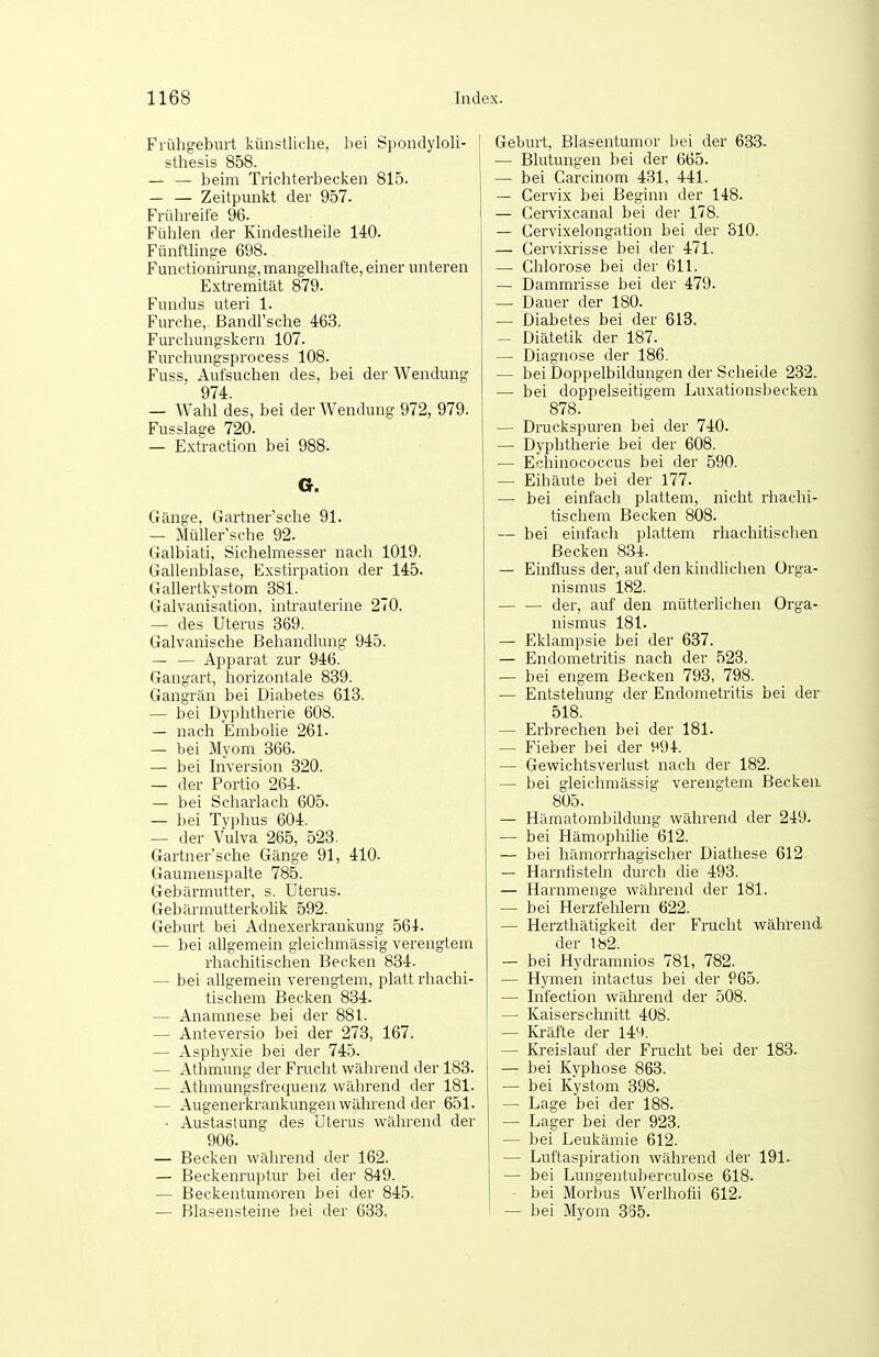 Filihgebuit künstliche, hei Spondyloli- sthesis 858. — — beim Trichterbecken 815. — — Zeitpunkt der 957. Frülrreife 96. Fühlen der Kindestheile 140. Fünftlinge 698. Functionirung, mangelhafte, einer unteren Extremität 879. Fundus uteri 1. Furche, ßandPsche 463. Furchungskern 107. Furchungsprocess 108. Fuss, Aufsuchen des, bei der Wendung 974. — Wahl des, bei der Wendung 972, 979. Fusslage 720. — Extraction bei 988. G. Gänge, Gartner'sche 91. — Müller'sche 92. Galbiati, Sichelmesser nach 1019. Gallenblase, Exstirpation der 145. Gallertkystom 381. Galvanisation, intrauterine 270. — des Uterus 369. Galvanische Behandlung 945. — — Apparat zur 946. Gangart, horizontale 839. Gangrän bei Diabetes 613. — bei Dyphtherie 608. — nach Embolie 261. — bei Myom 366. — bei Inversion 320. — der Portio 264. — bei Scharlach 605. — bei Typhus 604. — der Vulva 265, 523. Gartner'sche Gänge 91, 410. Gaumenspalte 785. Gebärmutter, s. Uterus. Gebärmutterkolik 592. Geburt bei Adnexerkrankuiig 564. — bei allgemein gleichmässig verengtem rhachitischen Becken 834. — bei allgemein verengtem, platt rhachi- tischem Becken 834. — Anamnese bei der 881. — Anteversio bei der 273, 167. — Asphyxie bei der 745. — Athmung der Frucht während der 183. — Athmungsfrequenz während der 181. — Augenerkrankungen während der 651. ■ Austastung des Uterus während der 906. — Becken während der 162. — Beckenruptur bei der 849. — Beckentumoren bei der 845. — Blasensteine bei der 633. Geburt, Blasentumor bei der 633. — Blutungen bei der 665. — bei Carcinom 431, 441. — Gervix bei Beginn der 148. — Cervixcanal bei der 178. — Cervixelongation bei der 810. — Cervixrisse bei der 471. — Chlorose bei der 611. — Dammrisse bei der 479. ■— Dauer der 180. — Diabetes bei der 613. — Diätetik der 187. — Diagnose der 186. — bei Doppelbildungen der Scheide 232. — bei doppelseitigem Luxationsbeckeii 878. — Druckspuren bei der 740. — Dyphtherie bei der 608. — Echinococcus bei der 590. — Eihäute bei der 177. — bei einfach plattem, nicht rhachi- tischem Becken 808. — bei einfach plattem rhachitischen Becken 834. — Einfluss der, auf den kindhchen Orga- nismus 182. der, auf den mütterlichen Orga- nismus 181. — Eklampsie bei der 637. — Endometritis nach der 523. — bei engem Becken 793, 798. — Entstehung der Endometritis bei der 518. — Erbrechen bei der 181. — Fieber bei der ^94. — Gewichtsverlust nach der 182. — bei gleichmässig verengtem Becken. 805. — Hämatombildung während der 249. — bei Hämophilie 612. — bei hämorrhagischer Diathese 612 — Harnfisteln durch die 493. — Harnmenge während der 181. — bei Herzfehlern 622. — Herzthätigkeit der Frucht während der 182. — bei Hydramnios 781, 782. — Hymen intactus bei der P65. — Infection während der 508. — Kaiserschnitt 408. — Kräfte der 14^1. — Kreislauf der Frucht bei der 183. — bei Kyphose 863. — bei Kystom 398. — Lage bei der 188. — Lager bei der 923. — bei Leukämie 612. — Luftaspiration während der 191. — bei Lungentuberculose 618. - bei Morbus Werihofii 612. — bei Myom 385.