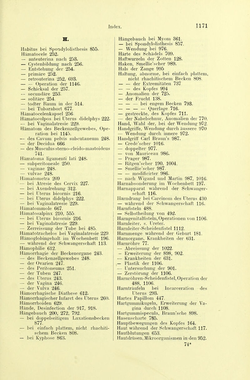 H. Habitus bei Spondylolistliesis 855. Hämatocele 252. — anteuteriiia nacli 253. — Cystenbildung nach 256. — Entstehung der 254. — primäre 252. — retrouterina 252, 693. — — Operation der 1146. — Schicksal der 257. — secundäre 253. — solitäre 254. — todter Raum in der 514. — bei Tubarabort 677. Hämatocelenkapsel 256- Hämatocolpos bei Uterus didelphys 222. — bei Vaginalatresie 229. Hämatom des Beckenzellgewebes, Ope- ration bei 1145. — des Cavum pelvis subcutaneum 248. — der Decidua 666 — des Musculus sterno-cleido-mastoideus 741. Hämatoma hgamenti lati 248. — subperitoneale 250. — vaginae 248. — vulvae 248. Hämatometra 209 '— bei Atresie des Cervix 227. — bei Axendrelaung 312. — bei Uterus bicornis 216. — bei Uterus didelphys 222. — bei Vaginalatresie 229. Hämatommole 667. Hämatosalpinx 210, 555. — bei Uterus bicornis 216. — bei Vaginalatresie 229. — Zerreissung der Tube bei 485. Hämatotrachelos bei Vaginalatresie 229 Hämoglobingehalt im Wochenbett 196. — während der Schwangerschaft 113. Hämophilie 612. Hämorrhagie der Beckenorgane 243. — des Beckenzellgewebes 248. — der Ovarien 247. — des Peritoneums 251. — der Tuben 247. — des Uterus 243. — der Vagina 246. — der Vulva 246. Hämorrhagische Diathese 612. Hämorrhagischer Infarct des Uterus 260. Hämoniioiden 629. Hände, Desinfection der 917, 918. Hängebauch 200, 272, 792. — bei doppelseitigem Luxationsbecken 877. — bei einfach plattem, nicht rhachiti- schem Becken 808. — bei Kyphose 863. Hängebauch bei Myom 861. — bei Spondylolisthesis 857. — Wendung bei 976. Härte des Schädels 709. Haftwurzeln der Zotten 128. Haken, Smellie'scher 989. Hals der Zange 995 Haltung, abnorme, bei einfach plattem, nicht rhachitischem Becken 808. — — der Extremitäten 737 — — des Kopfes 994 — Anomalien der 725. — der Frucht 1.38. — — — bei engem Becken 798. Querlage 716. — gestreckte, des Kopfes 711. — der Nabelschnur, Anomalien der 770. Hand, Wahl der, bei der Wendung 972. Handgriffe, Wendung durch äussere 970 — Wendung durch innere 972. Handgriff Carl Braun's 987. — Crede'scher 1016. — doppelter 977. — von Mauriceau 986. — Prager 987. — Ritgen'scher 190, 1004. — Smellie'scher 987. — — modificirter 986. — nach Wigand und Martin 987, 1016. Harnabsonderung im Wochenbett 197. Harnapparat während der Schwanger- schaft 116. Harndrang bei Carcinom des Uterus 430. — während der Schwangerschaft 116. Harnfisteln 488. — Selbstheilung von 492. Harngenitaliistehi, Operationen von 1106. Harnleiter, s. Ureter. Harnleiter-Scheidenfistel 1112. Harnmenge während der Geburt 181. Harnorgane, Krankheiten der 631. Harnröhre 77. — Abreissung der 1022. — Erweiterung der 898, 902. — Krankheiten der 631. .- Plastik der 1106. — Untersuchung der 901. — Zerstörung der 1106. Harnröhren-Scheidenfistel, Operation der 488, 1106. Harnträufeln bei Incarceration des Uterus 293. Hartes Papillom 447. Hartgummikugeln, Erweiterung der Va- gina durch 1108. Hartgummispecula, Braun'sche 898. Hasenscharte 785. Hauptbewegungen des Kopfes 164. Haut während der Schwangerschaft 117. Hautblutungen 653. Hautdrüsen, Mikroorganismen in den 952. 74*