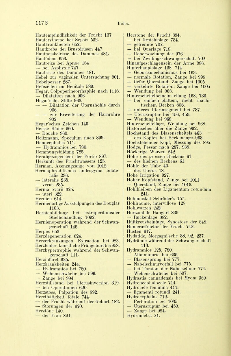 Hautempfindlichkeit der Fruclit 137. Hautentlieme bei Sepsis 532. Hautlcranlclieiten 652. Hautlcrebs der Brustdrüsen 447- Hautmuslcelrisse des Dammes 481. Hautödem 653. Hautreize bei Apnoe 184. — bei Asphyxie 747. Hautrisse des Dammes 481. Hebel zur vaginalen Untersuchung 901. Hebelpessar 287. Hefezellen im Genitale 589. Hegar, Colpoperineorrhaphie nach 1118. — Dilatation nach 906. Hegar'sche Stifte 963. Dilatation der Uterushöhle durch 906. — — zur Erweiterung der Harnröhre 902 Hegar'sches Zeichen 140. Heisse Bäder 960. — Douche 960. Heitzmann, Speculum nach 899. Hemicephalus 711. — Hydramnios bei 780. Hemmungsbildung 785. Herabgezogensein der Portio 897. Herkunft des Fruchtwassers 125. Herman. Axenzugzange von 1012. Hermaphroditismus androsjvnus bilate- ralis 236. — lateralis 235. — verus 235. Hernia ovarii 325. — uteri 322. Hernien 614. Hernienartit'e Ausstülpungen des Douglas 1103^ Hernienbildung bei extraperitonealer Stielbehandlung 1092. Hernienoperation während der Schwan- gerschaft 145. Herpes 653. Herzdegeneration 624. Herzerkrankungen, Extraction bei 983. Herzfehler, künstliche Frühgeburt bei 958. Herzhypertrophie während der Schwan- gerschaft III. Herzinfarct 625. Herzkrankheiten 244. — Hydramnios bei 780. — Wehenschwäche bei 596. - Zange bei 994. Herzstillstand bei Uterusinversion 319. — bei Operationen 620. Herzstoss, Palpation des 892. Herzthätigkeit, fötale 744. — der Frucht während der Geburt 182. — Störungen der 620. Herztöne 140. — der Frau 894. Herztöne der Frucht 894. — bei Gesichtslage 734. — getrennte 702. — bei Querlage 718. — Ueberwacliung der 976. — bei Zwillingsschwangerschaft 702. Hinaufgeschlagensein der Arme 986. Hinterhauptslage 138, 714 — Geburtsmechanismus bei 163. — normale Rotation, Zange bei 998. — tiefer Querstand. Zange bei 1005. — verkehrte Rotation, Zange bei 1005 — Wendung bei 968. Hinterscheitelbeineinstellung 168, 736. — bei einfach plattem, nicht rhachi- tischem Becken 808. — unteres Uterinsegment bei 737. — Uterusruptur bei 456, 459. — Wendung bei 968. Hinterscheitellage, Wendung bei 968. Historisches über die Zange 992. Hochstand des Blasenscheitels 463. — des Kopfes bei Beckenenge 963. Hochstehender Kopf, Messung des 895. Hodge, Pessar nach 287, 938. Höckerige Warzen 242. Höhe des grossen Beckens 61. — des kleinen Beckens 61. Höhle der Tube 40. — des Uterus 18. Hohe Irrigation 927. Hoher Kopfstand, Zange bei 1011. — Querstand, Zange bei 1013. Hohlbleiben des Lisramentum rotundum 241. Hohlmuskel Schröder's 157. Hohlräume, intervillöse 128. Hohlwarzen 242. Horizontale Gangart 839. — Rückenlage 882. Hüftkreuzbeinfuge, Synostose der 848. Humerusfractur der Fruclit 742. Husten 617. Hydatide, Morgagni'sche 38, 92, 237. Hydrämie während der Schwangerschaft 113. Hydramnios 125, 780. — Albuminurie bei 635. — Blasensprung bei 777. — Nabelschnurvorfall bei 775. — bei Torsion der Nabelschnur 774. — Wehenschwäche bei 597. Hydrastis cannadensis bei Myom 369. Hydrencephalocele 714. Hydrocele feminina 411. — hgamenti rotundi 241. Hydrocephalus 712. — Perforation bei 1035 — Uterusruptur bei 459. — Zange bei 994. Hydrometra 24.