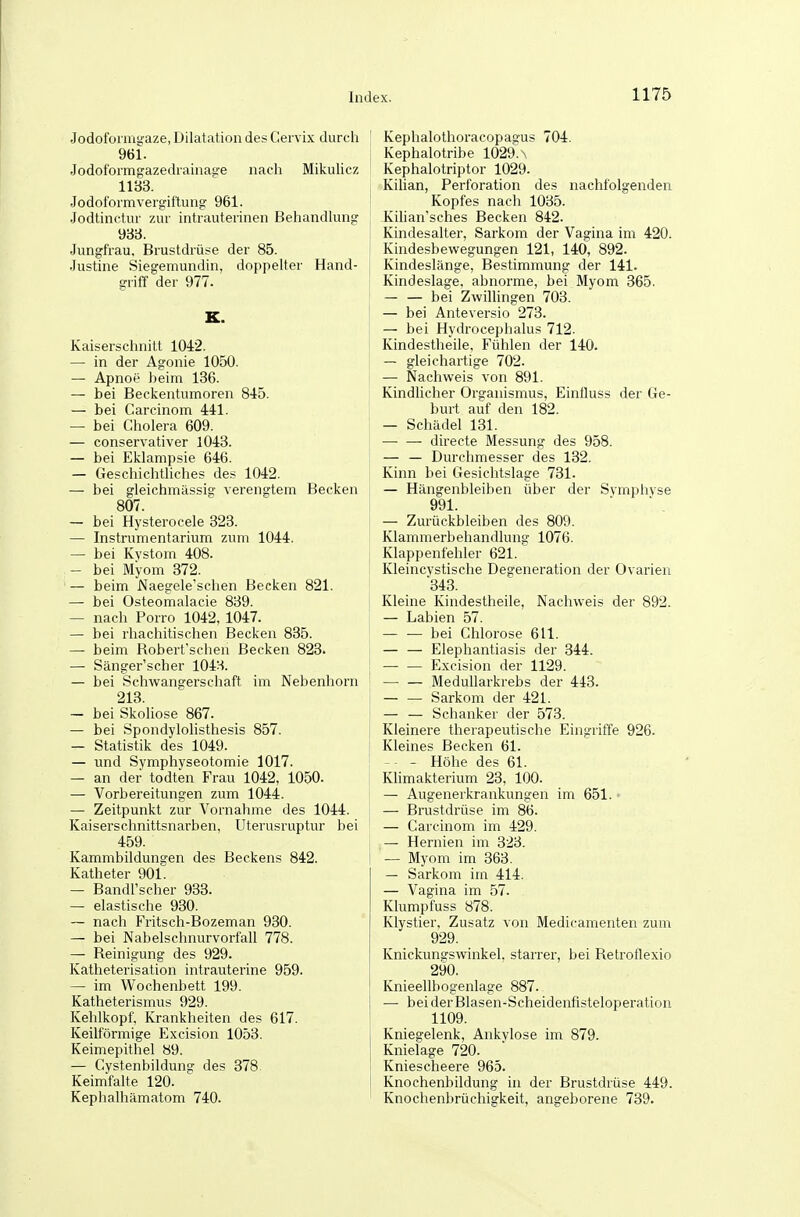 Jodolbmiyaze, Dilatation des Cervix durch 961. Jodotormgazedrainaüe nach MikuUcz 11B3. Jodoformvergiftung 961. Jodtinctur zur intrauterinen Behandhing 938. Jungfrau, Brustdrüse der 85. Justine Siegemundin, doppelter Hand- griff der 977. K. Kaiserschnitt 1042. — in der Agonie 1050. — Apnoe heim 136. — bei Beckentumoren 845. — bei Carcinom 441. — bei Cholera 609. — conservativer 1043. — bei Eklampsie 646. — Geschichthches des 1042. — bei gleichmässig verengtem Becken 807. — bei Hysterocele 823. — Instrumentarium zum 1044. — bei Kystom 408. — bei Myom 372. — beim Naegele'schen Becken 821. — bei Osteomalacie 839. — nach Porro 1042, 1047. — bei rhachitischen Becken 835. — beim Bobert'schen Becken 823. — Sänger'scher 1043. — bei Schwangerschaft im Nebenhorn 213. — bei Skoliose 867. — bei Spondylolisthesis 857. — Statistik des 1049. — und Symphyseotomie 1017. — an der todten Frau 1042, 1050. — Vorbereitungen zum 1044. — Zeitpunkt zur Vornahme des 1044. Kaiserschnittsnarben, Uterusruptur bei 459. Kammbiklungen des Beckens 842. Katheter 901. — Bandl'scher 933. — elastische 930. — nach Fritsch-Bozeman 930. — bei Nabelschnurvorfall 778. — Reinigung des 929. Katheterisation intrauterine 959. — im Wochenbett 199. Katheterismus 929. Kehlkopf. Krankheiten des 617. Keilförmige Excision 1053. Keimepithel 89. — Cystenbildun? des 378 Keimfalte 120. Kephalhämatom 740. Kephalothoracopagus 704. Kephalotribe 1029.\ Kephalotriptor 1029. Kilian, Perforation des nachfolgenden Kopfes nach 1035. Kilian'sches Becken 842. Kindesalter, Sarkom der Vagina im 420. Kindesbewegungen 121, 140, 892. Kindeslänge, Bestimmung der 141. Kindeslage, abnorme, bei Myom 365. bei Zwillingen 703. — bei Anteversio 273. — bei Hydrocephalus 712. Kindestheile, Fühlen der 140. — gleichartige 702. — Nachweis von 891. Kindlicher Organismus, EinÜuss der Ge- burt auf den 182. — Schädel 131. directe Messung des 958. — — Durchmesser des 182. Kinn bei Gesichtslage 731. — Hängenbleiben über der Symphyse 991. — Zurückbleiben des 809. Klammerbehandlung 1076. Klappenfehler 621. Kleincystische Degeneration der Ovarien 843. Kleine Kindestheile, Nachweis der 892. — Labien 57. — — bei Chlorose 611. — — Elephantiasis der 344. Excision der 1129. MeduUarkrebs der 443. — — Sarkom der 421. — — Schanker der 573. Kleinere therapeutische Eingriffe 926. Kleines Becken 61. -- - Höhe des 61. Klimakterium 28, 100. — Augenerkrankungen im 651. ■ — Brustdrüse im 86. — Carcinom im 429. — Hernien im 823. — Myom im 363. — Sarkom im 414. — Vagina im 57. Klumpfuss 878. Klystier, Zusatz von Medicamenten zum 929. Knickunsrswinkel, starrer, bei Retroflexio 290. Knieellbogenlage 887. — beiderBlasen-Scheidenfisteloperation 1109. Kniegelenk, Ankylose im 879. Knielage 720. Kniescheere 963. Knochenbildung in der Brustdrüse 449. Knochenbrüchigkeit, angeborene 789.