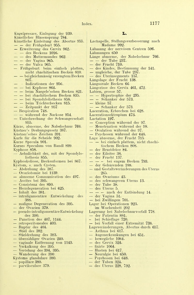 Kugelpessaie, Eiuleguug der 939. i Künstlicher Blasensprung 784. Künstliche Einleitung des Abortus 955. | — — der Frühgehurt 955. — Erweiterung des C-ervix 962. — — des Beclcens 1016. — — des Muttermundes 962. — — der Vagina 965. — — der Vulva 965. — Frühgeburt beinr einfach platten, nicht rhachitischen Becken 810. — — beigleichmässig verengtem Becken 807. — - Indicationen der 956. — — bei Kyphose 864. — — beim Naegele'schen Becken 821. — — bei rhachitischem Becken 835. ! — — bei Sijondylolisthesis 858. — — beim Trichterbecken 815. — — Zeitpunkt der 957. — Respiration 748. — — während der Narkose 954. — Unterbrechung der Schwangerschatt 955. Kürze, abnorme, der Nabelschnur 766. Küstner's Drehungsgesetz 387. Küstner'sches Zeichen 391. Kurte für die Scheide 902. Kurze Specula 901. Kurzes Speculum von Bandl 899. Kyphose 858. — Aehnlichkeit der, mit der Spondylo- listhesis 855. Kyphoskoliose, Beckenformen bei 867. Kystom, s. auch Cysten. — Abdrehung des 387. — Ovariotomie bei 1139. — abnorme Communication des 497. — Ascites bei 395. — Consistenz des 890. — Herzdegeneration bei 625. — Inhalt des 381. — intraligamentäre Entwickelung des 388. — maligne Degeneration des 395. — der Ovarien 379. — pseudo-intraligamentäreEntwickeluns' des 390. — Function des 407, 1144. — retroperitoneales 403. — Ruptur des 404. — Stiel des 382. — Stieldrehung des 383. — überzähliger Ovarien 240. — vaginale Entfernung von 1143. — Verkalkung des 395. — Verödung des 394, 395. — Wanderung des 390 Kystoma glanduläre 380. — papilläre 380. [ — parviloculare 379. I.. Lachapelle. Stellungsverbesserung nach Madame 992. Lähmung der nervösen Centren 596. Lähmungen 650 Länge abnorme, der Nabelschnur 766. der Tube 237. — der Frucht 710. — des Kindes, Bestimmung der 141. — ungleiche, der Tube 237. — des Uterhisegments 157. Längslage der Frucht 138. Längsovale Becken 66- Längsrisse des Cervix 461, 472. Labien, grosse 57. — — Hypertrophie der 235. — — Schanker der 573. — kleine 57. — — Schanker der 573. Laceration, Erbrechen bei 628. Lacerationsektropium 473. Lactation 197. — Conception während der 97. — Menstruation während der 98. — Ovulation während der 97. — Psychosen während der 648. Lage abnorme, der Frucht 715 — — bei einfach plattem, nicht rhachi- tischem Becken 808. — der Brustdrüse 84. — der Eileiter 38. — der Frucht 137. — bei engem Becken 793. — der Gebärenden 188. — und Gestaltsveränderunsen des Uterus 265. — des Ovariums 43. — des schwangeren Uterus 13. — der Tube 38. — des Uterus 5. — — — nach der Entbindung 14. — der Vagina 51. — bei Zwillingen 701. Lager bei Operationen 923. im Wochenbett 202 Lagerung bei Nabelschnurvorfall 778. — der Patientin 881. — bei Schieflage 720. — bei Vorfall einer Extremität 738. Lageveränderungen, Aliortus durch 657. — Asthma bei 617. — Augeuerkrankungen bei 651. — bewegliche 1064. — des Cervix 324. — tixirte 1064. — Husten bei 617. — Neuralgie bei 650. — Psychosen bei 648. — der Tuben 324. — des Uterus 228, 792.